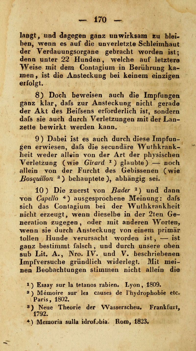 langt, und dagegen ganz unwirksam zu blei- ben, wenn es auf die unverletzte Schleimhaut der Verdauungsorgane gebracht worden ist; denn unter 22 Hunden, welche auf letztere Weise mit dem Contagium in Berührung ka- men, ist die Ansteckung bei keinem einzigen erfolgt. 8) Doch beweisen auch die Impfungen ganz klar, dafs zur Ansteckung nicht gerade der Akt des Beifsens erforderlich ist, sondern dafs sie auch durch Verletzungen mit der Lan- zette bewirkt werden kann. 9 ) Dabei ist es auch durch diese Impfun- gen erwiesen, dafs die secundare Wuthkrank- heit weder allein von der Art der physischen Verletzung (wie Girard x) glaubte) — noch allein von der Furcht des Gebissenen (wie Bosquillon a) behauptete), abhängig sei. 10) Die zuerst von Bader 3) und dann von Capello 4) ausgesprochene Meinung: dafs sich das Contagium bei der Wuthkrankheit nicht erzeugt, wenn dieselbe in der 2ten Ge- neration zugegen, oder mit anderen Worten, wenn sie durch Ansteckung von einem primär tollen Hunde verursacht worden ist, — ist ganz bestimmt falsch, und durch unsere oben, sub Lit. A., Nro. IV. und V. beschriebenen Impfversuche gründlich widerlegt. Mit mei- nen Beobachtungen stimmen nicht allein die 1) Essay sur la tetanos rabien. Lyon, 1809. a) Memoire sur les causes de l'hydrophobie etc. Paris, 1802. 3) Neue Theorie der Wasserscheu. Frankfurt, 1792. + ) Memoria sulla idrofjbia. Rom, 1823.