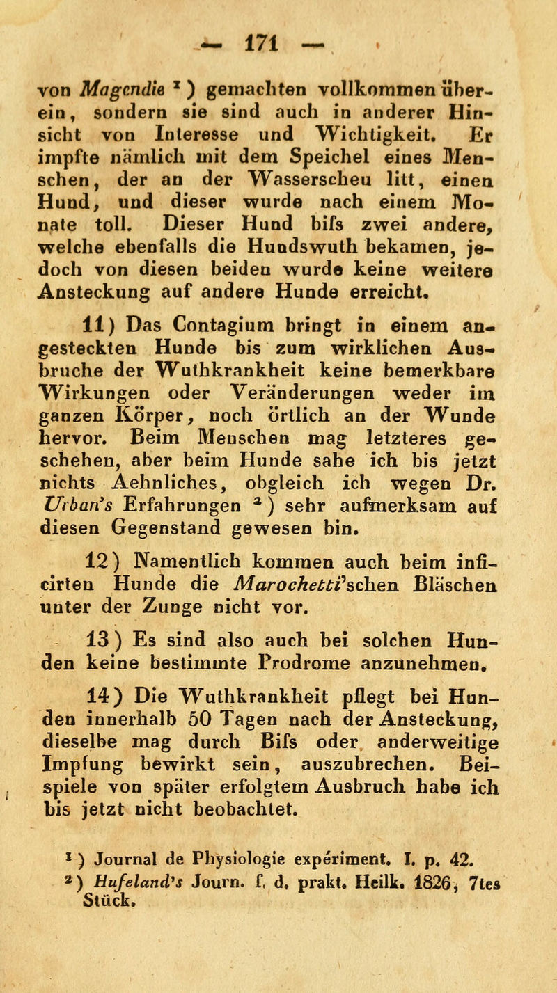 von Magcndie x ) gemachten vollkommen über- ein, sondern sie sind auch in anderer Hin- sicht von Inleresse und Wichtigkeit. Er impfte nämlich mit dem Speichel eines Men- schen, der an der Wasserscheu litt, einen Hund, und dieser wurde nach einein Mo- nate toll. Dieser Hund bifs zwei andere, welche ebenfalls die Hundswuth bekamen, je- doch von diesen beiden wurde keine weitere Ansteckung auf andere Hunde erreicht, 11) Das Contagium bringt in einem an- gesteckten Hunde bis zum wirklichen Aus- bruche der Wuthkrankheit keine bemerkbare Wirkungen oder Veränderungen weder im ganzen Körper, noch örtlich an der Wunde hervor. Beim Menschen mag letzteres ge- schehen, aber beim Hunde sähe ich bis jetzt nichts Aehnliches, obgleich ich wegen Dr. Uiban's Erfahrungen 2) sehr aufmerksam auf diesen Gegenstand gewesen bin. 12) Namentlich kommen auch beim infi- cirten Hunde die Marochet£i'schen Bläschen unter der Zunge nicht vor. 13 ) Es sind also auch bei solchen Hun- den keine bestimmte Prodrome anzunehmen* 14) Die Wuthkrankheit pflegt bei Hun- den innerhalb 50 Tagen nach der Ansteckung, dieselbe mag durch Bifs oder anderweitige Impfung bewirkt sein, auszubrechen. Bei- spiele von später erfolgtem Ausbruch habe ich bis jetzt nicht beobachtet. 1 ) Journal de Physiologie experimeni, I. p. 42. *) Hufeland's Journ. f, d. prakt. Heilk. 1826, 7tes Stück.