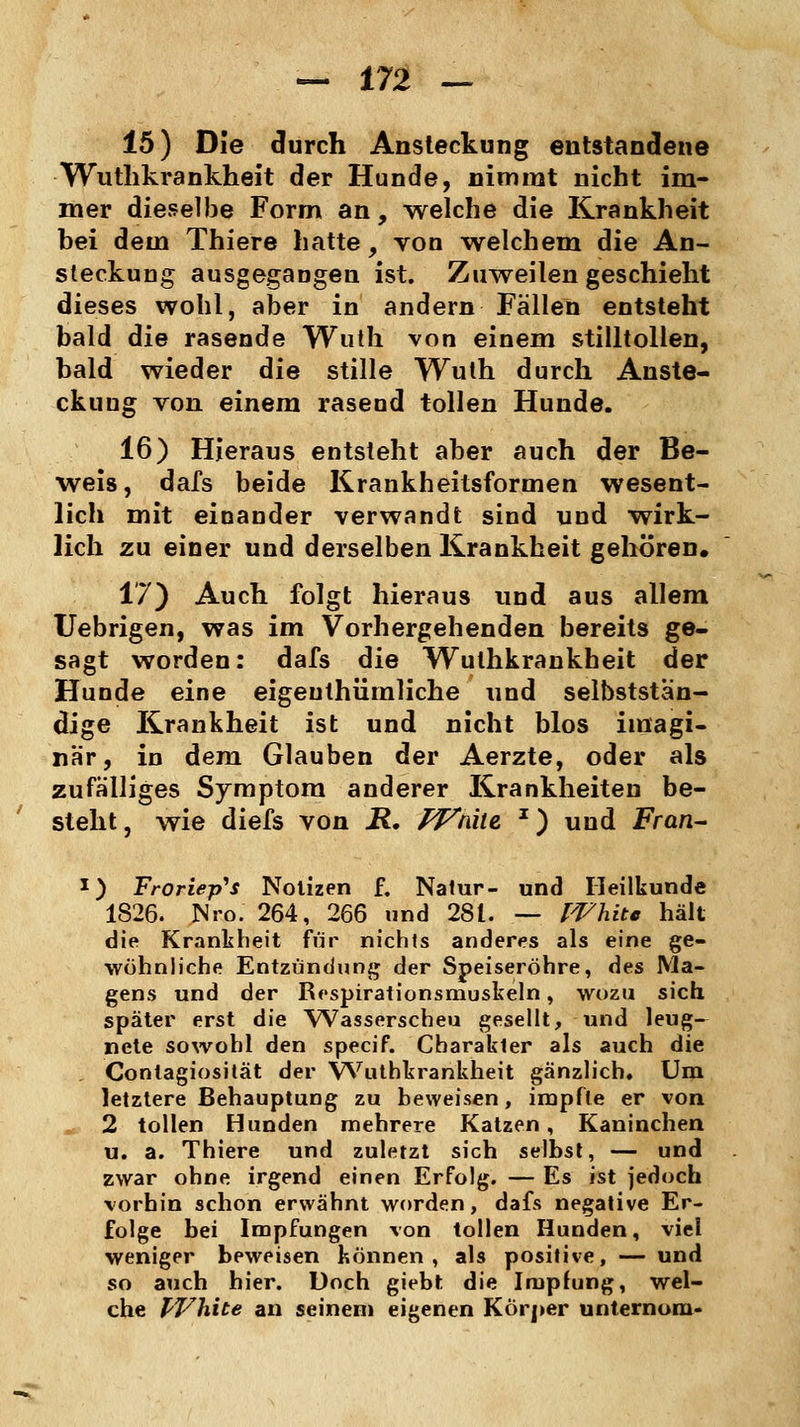 15) Die durch Ansteckung entstandene Wuthkrankheit der Hunde, nimmt nicht im- mer dieselbe Form an, welche die Krankheit bei dem Thiere hatte, von welchem die An- steckung ausgegangen ist. Zuweilen geschieht dieses wohl, aber in andern Fällen entsteht bald die rasende Wuth von einem stilltollen, bald wieder die stille Wuth durch Anste- ckuug von einem rasend tollen Hunde. 16) Hieraus entsteht aber auch der Be- weis, dafs beide Krankheitsformen wesent- lich mit einander verwandt sind und wirk- lich zu einer und derselben Krankheit gehören. 17) Auch folgt hieraus und aus allem Uebrigen, was im Vorhergehenden bereits ge- sagt worden: dafs die Wuthkrankheit der Hunde eine eigeuthümliche und selbststan- dige Krankheit ist und nicht blos imagi- när, in dem Glauben der Aerzte, oder als zufälliges Symptom anderer Krankheiten be- steht, wie diefs von R. Wnite J) und Fran- x) Froriep's Notizen f. Natur- und Heilkunde 1826. Nro. 264, 266 und 28t. — White hält die Krankheit für nichts anderes als eine ge- wöhnliche Entzündung der Speiseröhre, des Ma- gens und der Respirationsmuskeln, wozu sich später erst die Wasserscheu gesellt, und leug- nete sowohl den specif. Charakter als auch die , Contagiosität der YYuthkrankheit gänzlich. Um letztere Behauptung zu beweisen, impfte er von 2 tollen Hunden mehrere Katzen, Kaninchen u. a. Thiere und zuletzt sich selbst, — und zwar ohne irgend einen Erfolg. — Es ist jedoch vorhin schon erwähnt worden, dafs negative Er- folge bei Impfungen von tollen Hunden, viel weniger beweisen können, als positive, — und so auch hier. Doch giebt die Impfung, wel- che White an seinem eigenen Körper unternom-