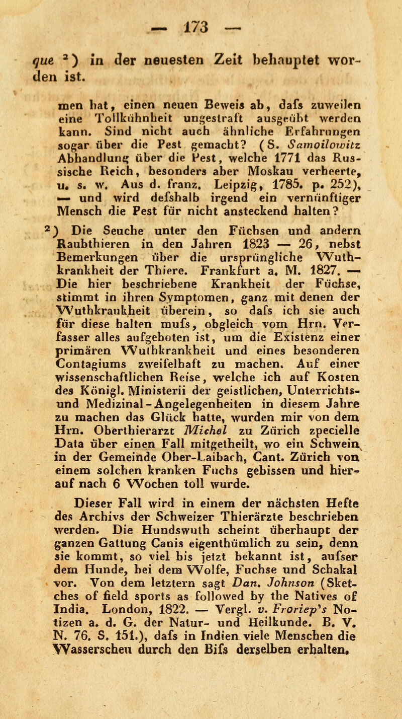 qut 3) in der neuesten Zeit behauptet wor- den ist. men bat, einen neuen Beweis ab, dafs zuweilen eine Tollkühnheit ungestraft ausgeübt werden kann. Sind nicht auch ähnliche Erfahrungen sogar über die Pest gemacht? (S. Samoiloivitz Abhandlung über die Pest, welche 1771 das Rus- sische Reich, besonders aber Moskau verheerte, u« s. w. Aus d. franz. Leipzig, 1785. p. 252), •— und wird defshalb irgend ein vernünftiger Mensch die Pest für nicht ansteckend halten? 2) Die Seuche unter den Füchsen und andern Raubthieren in den Jahren 1823 — 26, nebst Bemerkungen über die ursprüngliche Wuth- krankheit der Thiere. Frankfurt a« M. 1827. —• Die hier beschriebene Krankheit der Füchse, stimmt in ihren Symptomen, ganz mit denen der Wuthkraukheit überein, so dafs ich sie auch für diese halten mufs, obgleich vom Hrn. Ver- fasser alles aufgeboten ist, um die Existenz einer primären Wulhkrankheil und eines besonderen Contagiums zweifelhaft zu machen. Auf einer wissenschaftlichen Reise, welche ich auf Kosten des König!. Ministerii der geistlichen, Unterrichts- und Medizinal-Angelegenheiten in diesem Jahre zu machen das Glück hatte, wurden mir von dem Hrn. Oberthierarzt Michel zu Zürich zpecielle Data über einen Fall mitgetheilt, wo ein Schweinv in der Gemeinde Ober-Laibach, Cant. Zürich von einem solchen kranken Fuchs gebissen und hier- auf nach 6 Wochen toll wurde. Dieser Fall wird in einem der nächsten Hefte des Archivs der Schweizer Thierärzte beschrieben werden. Die Hundswuth scheint überhaupt der ganzen Gattung Canis eigenthümlich zu sein, denn sie kommt, so viel bis jetzt bekannt ist, aufser dem Hunde, bei dem Wolfe, Fuchse und Schakal vor. Von dem letztern sagt Dan. Johnson (Sket- ches of field sports as followed by the Natives of India. London, 1822. — Vergl. v. Froriep^s No- tizen a. d. G. der Natur- und Heilkunde. B. V. N. 76. S. 151.), dafs in Indien viele Menschen die Wasserscheu durch den Bifs derselben erhalten,