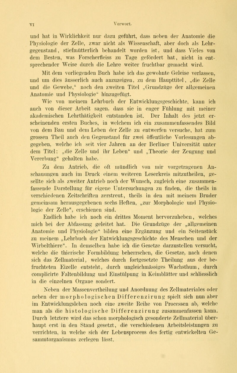 und hat in Wirklichkeit nur dazu geführt, dass neben der Anatomie die Physiologie der Zelle, zwar nicht als Wissenschaft, aber doch als Lehr- gegenstand, stiefmütterlich behandelt worden ist, und dass Vieles von dem Besten, was Forscherfleiss zu Tage gefördert hat, nicht in ent- sprechender Weise durch die Lehre weiter fruchtbar gemacht wird. Mit dem vorliegenden Buch habe ich das gewohnte Geleise verlassen, und um dies äusserlich auch anzuzeigen, zu dem Haupttitei, „die Zelle und die Gewebe, noch den zweiten Titel „Grundzüge der allgemeinen Anatomie und Physiologie hinzugefügt. Wie von meinem Lehrbuch der Entwicklungsgeschichte, kann ich auch von dieser Arbeit sagen, dass sie in enger Fühlung mit meiner akademischen Lehrthätigkeit entstanden ist. Der Inhalt des jetzt er- scheinenden ersten Buches, in welchem ich ein zusammenfassendes Bild von dem Bau und dem Leben der Zelle zu entwerfen versuche, hat zum grossen Theil auch den Gegenstand für zwei öffentliche Vorlesungen ab- gegeben, welche ich seit vier Jahren an der Berliner Universität unter dem Titel: „die Zelle und ihr Leben und „Theorie der Zeugung und Vererbung gehalten habe. Zu dem Antrieb, die oft mündlich von mir vorgetragenen An- schauungen auch im Druck einem weiteren Leserkreis mitzutheilen, ge- sellte sich als zweiter Antrieb noch der Wunsch, zugleich eine zusammen- fassende Darstellung für eigene Untersuchungen zu finden, die theils in verschiedenen Zeitschriften zerstreut, theils in den mit meinem Bruder geraeinsam herausgegebenen sechs Heften, „zur Morphologie und Physio- logie der Zelle, erschienen sind. Endlich habe ich noch ein drittes Moment hervorzuheben, welches mich bei der Abfassung geleitet hat. Die Grundzüge der „allgemeinen Anatomie und Physiologie bilden eine Ergänzung und ein Seitenstück zu meinem „Lehrbuch der Entwicklungsgeschichte des Menschen und der Wirbelthiere. In demselben habe ich die Gesetze darzustellen versucht, welche die thierische Formbildung beherrschen, die Gesetze, nach denen sich das Zellmaterial, welches durch fortgesetzte Theilung aus der be- fruchteten Eizelle entsteht, durch ungleichraässiges Wachsthum, durch complicirte Faltenbildung und Einstülpung in Keimblätter und schliesslich in die einzelnen Organe sondert. Neben der Massenvertheilung und Anordnung des Zellmateriales oder neben der morphologischen Differenzirung spielt sich nun aber im Entwicklungsleben noch eine zweite Reihe von Processen ab, welche man als die histologische Differenzirung zusammenfassen kann. Durch letztere wird das schon morphologisch gesonderte Zellmaterial über- haupt erst in den Stand gesetzt, die verschiedenen Arbeitsleistungen zu verrichten, in welche sich der Lebensprocess des fertig entwickelten Ge- sammtorganismus zerlegen lässt.