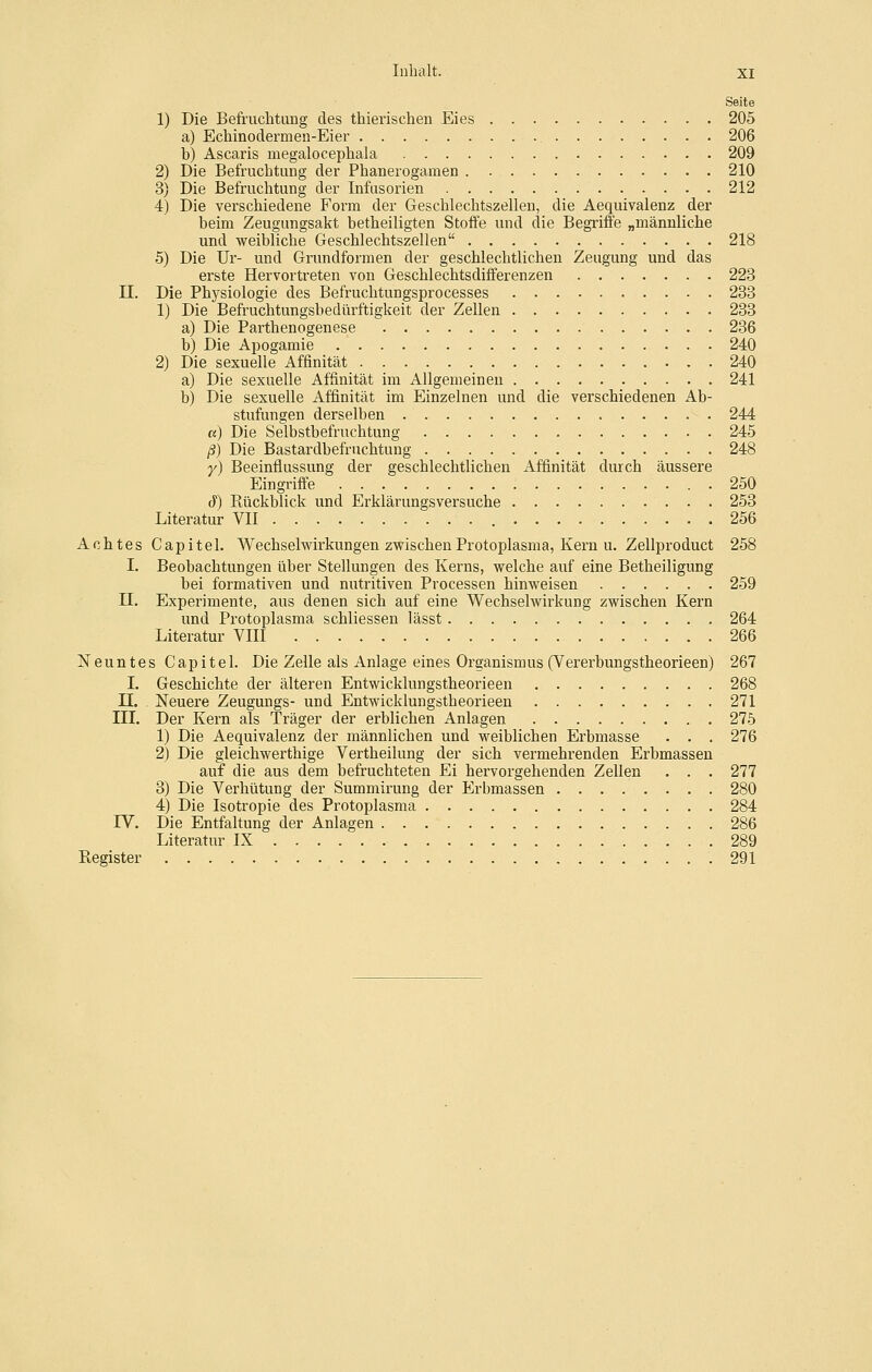 Seite 1) Die Befruclitung des thierischen Eies 205 a) Echinoclermeu-Eier , 206 b) Ascaris megalocephala 209 2) Die Befruchtung der Phanerogamen 210 3) Die Befruchtung der Infusorien 212 4) Die verschiedene Form der Geschlechtszellen, die Aequivalenz der beim Zeugungsakt betheiligten Stoffe und die Begriffe „männliche und weibliche Geschlechtszellen 218 5) Die Ur- und Grundformen der geschlechtlichen Zeugung und das erste Hervortreten von Geschlechtsdifferenzen 223 n. Die Physiologie des Befruchtungsprocesses 233 1) Die Befruchtungsbedürftigkeit der Zellen 233 a) Die Parthenogenese 236 b) Die Apogamie . 240 2) Die sexuelle Affinität 240 a) Die sexuelle Affinität im Allgemeinen 241 b) Die sexuelle Affinität im Einzelnen und die verschiedenen Ab- stufungen derselben 244 a) Die Selbstbefruchtung 245 ß) Die Bastardbefruchtung 248 r) Beeinflussung der geschlechtlichen Affinität durch äussere Eingriffe . 250 cJ') Rückblick und Erklärungsversuche 253 Literatur VII 256 Achtes Capitel. Wechselwirkungen zwischen Protoplasma, Kern u. Zellproduct 258 I. Beobachtungen über Stellungen des Kerns, welche auf eine Betheiligung bei formativen und nutritiven Processen hinweisen 259 II. Experimente, aus denen sich auf eine Wechselwirkung zwischen Kern und Protoplasma schliessen lässt 264 Literatur VIII 266 Neuntes Capitel. Die Zelle als Anlage eines Organismus (Vererbungstheorieen) 267 I. Geschichte der älteren Entwicklungstheorieen 268 n. Neuere Zeugungs- und Entwicklungstheorieen 271 III. Der Kern als Träger der erblichen Anlagen 275 1) Die Aequivalenz der männlichen und weiblichen Erbmasse . . . 276 2) Die gleichwerthige Vertheilung der sich vermehrenden Erbmassen auf die aus dem befruchteten Ei hervorgehenden Zellen . . . 277 3) Die Verhütung der Summirung der Erbmassen 280 4) Die Isotropie des Protoplasma 284 IV. Die Entfaltung der Anlagen 286 Literatur IX 289 Register 291