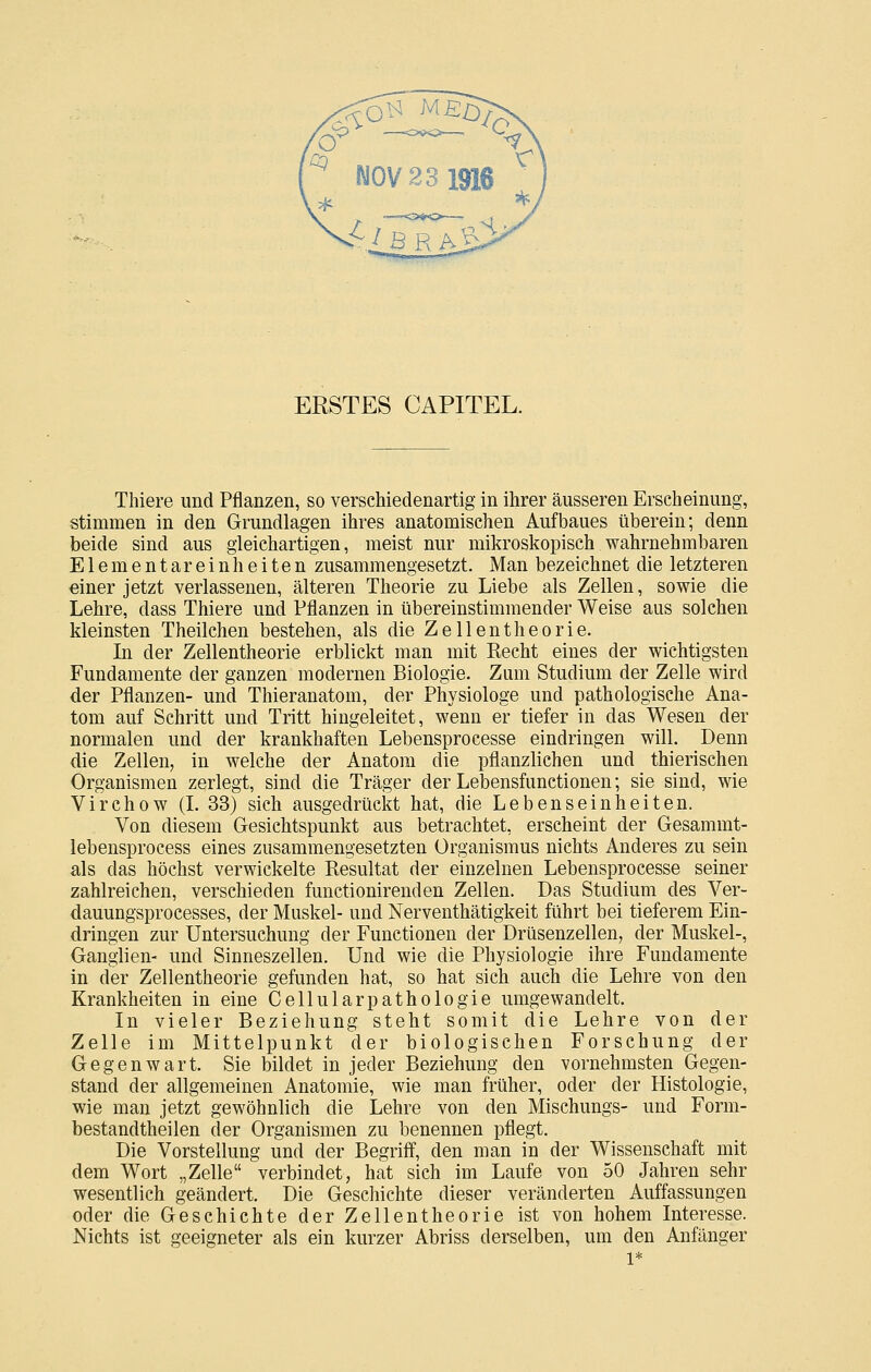 ERSTES CAPITEL. Thiere und Pflanzen, so verschiedenartig in ihrer äusseren Erscheinung, stimmen in den Grundlagen ihres anatomischen Aufbaues überein; denn beide sind aus gleichartigen, meist nur mikroskopisch wahrnehmbaren Elementareinheiten zusammengesetzt. Man bezeichnet die letzteren einer jetzt verlassenen, älteren Theorie zu Liebe als Zellen, sowie die Lehre, dass Thiere und Pflanzen in übereinstimmender Weise aus solchen kleinsten Theilchen bestehen, als die Zellentheorie. In der Zellentheorie erblickt man mit Recht eines der wichtigsten Fundamente der ganzen modernen Biologie. Zum Studium der Zelle wird der Pflanzen- und Thieranatom, der Physiologe und pathologische Ana- tom auf Schritt und Tritt hingeleitet, wenn er tiefer in das Wesen der normalen und der krankhaften Lebensprocesse eindringen will. Denn die Zellen, in welche der Anatom die pflanzlichen und thierischen Organismen zerlegt, sind die Träger der Lebensfunctionen; sie sind, wie Virchow (L 33) sich ausgedrückt hat, die Lebenseinheiten. Von diesem Gesichtspunkt aus betrachtet, erscheint der Gesammt- lebensprocess eines zusammengesetzten Organismus nichts Anderes zu sein als das höchst verwickelte Resultat der einzelnen Lebensprocesse seiner zahlreichen, verschieden functionirenden Zellen. Das Studium des Ver- dauungsprocesses, der Muskel- und Nerventhätigkeit führt bei tieferem Ein- dringen zur Untersuchung der Functionen der Drüsenzellen, der Muskel-, Ganglien- und Sinneszellen. Und wie die Physiologie ihre Fundamente in der Zellentheorie gefunden hat, so hat sich auch die Lehre von den Krankheiten in eine Cellularpathologie umgewandelt. In vieler Beziehung steht somit die Lehre von der Zelle im Mittelpunkt der biologischen Forschung der Gegenwart. Sie bildet in jeder Beziehung den vornehmsten Gegen- stand der allgemeinen Anatomie, wie man früher, oder der Histologie, wie man jetzt gewöhnlich die Lehre von den Mischungs- und Form- bestandtheilen der Organismen zu benennen pflegt. Die Vorstellung und der Begriff, den man in der Wissenschaft mit dem Wort „Zelle verbindet, hat sich im Laufe von 50 Jahren sehr wesentlich geändert. Die Geschichte dieser veränderten Auffassungen oder die Geschichte der Zellentheorie ist von hohem Interesse. Nichts ist geeigneter als ein kurzer Abriss derselben, um den Anfänger 1*