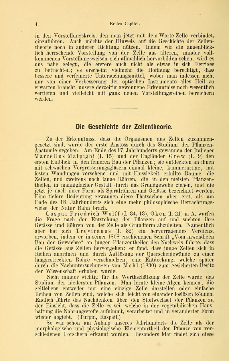 in den Vorstellungskreis, den man jetzt mit dem Worte Zelle verbindet, einzuführen. Auch möchte der Hinweis auf die Geschichte der Zellen- theorie noch in anderer Richtung nützen. Indem wir die augenblick- lich herrschende Vorstellung von der Zelle aus älteren, minder voll- kommenen Vorstellungsweisen sich allmählich hervorbilden sehen, wird es uns nahe gelegt, die erstere auch nicht als etwas in sich Fertiges zu betrachten; es erscheint vielmehr die Hoffnung berechtigt, dass bessere und verfeinerte Untersuchungsmittel, wobei man indessen nicht nur von einer Verbesserung der optischen Instrumente alles Heil zu erwarten braucht, unsere derzeitig gewonnene Erkenntniss noch w^esentlich vertiefen und vielleicht mit ganz neuen Vorstellungsreihen bereichern werden. Die Geschichte der Zellentheorie. Zu der Erkenntniss, dass die Organismen aus Zellen zusammen- gesetzt sind, wurde der erste Anstoss durch das Studium der Pflanzen- Anatomie gegeben. Am Ende des 17, Jahrhunderts gewannen der Italiener Marcellus Malpighi (I. 15) und der Engländer Grew (I. 9) den ersten Einblick in den feineren Bau der Pflanzen; sie entdeckten an ihnen mit schwachen Vergrösserungsgläsern einmal kleine, kammerartige, mit festen Wandungen versehene und mit Flüssigkeit erfüllte Räume, die Zellen, und zweitens noch lange Röhren, die in den meisten Pflanzen- theilen in mannigfacher Gestalt durch das Grundgewebe ziehen, und die jetzt je nach ihrer Form als Spiralröhren und Gefässe bezeichnet werden. Eine tiefere Bedeutung gewannen diese Thatsachen aber erst, als am Ende des 18. Jahrhunderts sich eine mehr philosophische Betrachtungs- weise der Natur Bahn brach. Caspar Friedrich Wolff (I. 34, 13), Oken (I. 21) u. A. warfen die Frage nach der Entstehung der Pflanzen auf und suchten ihre Gefässe und Röhren von der Zelle als Grundform abzuleiten. Namentlich aber hat sich Treviranus (I. 32) ein hervorragendes Verdienst erworben, indem er in seiner 1808 erschienenen Schrift „Vom inwendigen Bau der Gewächse an jungen Pflanzentheilen den Nachweis führte, dass die Gefässe aus Zellen hervorgehen; er fand, dass junge Zellen sich in Reihen anordnen und durch Auflösung der Querscheidewände zu einer langgestreckten Röhre verschmelzen, eine Entdeckung, welche später durch die Nachuntersuchungen von Mohl (1830) zum gesicherten Besitz der Wissenschaft erhoben wurde. Nicht minder wichtig für die Werthschätzung der Zelle wurde das Studium der niedersten Pflanzen. Man lernte kleine Algen kennen, die zeitlebens entweder nur eine einzige Zelle darstellen oder einfache Reihen von Zellen sind, welche sich leicht von einander loslösen können. Endlich führte das Nachdenken über den Stoffwechsel der Pflanzen zu der Einsicht, dass die Zelle es sei, welche in der vegetabilischen Haus- haltung die Nahrungsstoffe aufnimmt, verarbeitet und in veränderter Form wieder abgiebt. (Turpin, Raspail.) So war schon am Anfang unseres Jahrhunderts die Zelle als der morphologische und physiologische Elementartheil der Pflanze von ver- schiedenen Forschern erkannt worden. Besonders klar findet sich diese