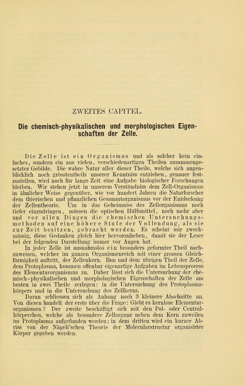 ZWEITES CAPITEL. Die chemisch-physikalischen und morphologischen Eigen- schaften der Zelle. Die Zelle ist ein Organismus und als solcher kein ein- faches, sondern ein aus vielen, verschiedenartigen Theilen zusammenge- setztes Gebilde. Die wahre Natur aller dieser Theile, welche sich augen- blicklich noch grösstentheils unserer Kenntniss entziehen, genauer fest- zustellen, wird noch für lange Zeit eine Aufgabe biologischer Forschungen bleiben. Wir stehen jetzt in unserem Verständniss dem Zell-Organismus in ähnlicher Weise gegenüber, wie vor hundert Jahren die Naturforscher dem thierischen und pflanzlichen Gesammtorganismus vor der Entdeckung der Zellentheorie. Um in das Geheimniss des Zellorganismus noch tiefer einzudringen, müssen die optischen Hülfsmittel, noch mehr aber und vor allen Dingen die chemischen Untersuchungs- methoden auf eine höhere Stufe der Vollendung, als sie zur Zeit besitzen, gebracht werden. Es scheint mir zweck- mässig, diese Gedanken gleich hier hervorzuheben, damit sie der Leser bei der folgenden Darstellung immer vor Augen hat. In jeder Zelle ist ausnahmslos e i n besonders geformter Theil nach- zuweisen, welcher im ganzen Organismenreich mit einer grossen Gleich- förmigkeit auftritt, der Zellenkern. Ihm und dem übrigen Theil der Zelle, dem Protoplasma, kommen offenbar eigenartige Aufgaben im Lebensprocess des Elementarorganismus zu. Daher lässt sich die Untersuchung der che- misch-physikalischen und- morphologischen Eigenschaften der Zelle am besten in zwei Theile zerlegen: in die Untersuchung des Protoplasma- körpers und in die Untersuchung des Zellkerns. Daran schliessen sich als Anhang noch 3 kleinere Abschnitte an. Von diesen handelt der erste über die Frage: Giebt es kernlose Elementar- organismen? Der zweite beschäftigt sich mit den Pol- oder Central- köriierchen, welche als besondere Zellorgane neben dem Kern zuweilen im Protoplasma aufgefunden werden; in dem dritten wird ein kurzer Ab- riss von der Nägeli'schen Theorie der Molecularstructur organisirter Körper gegeben werden.