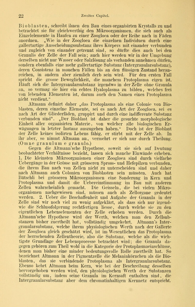 Bioblasten, schreibt ihnen den Bau einesorganisirten Krystalls zu und betrachtet sie für oleichwerthig den Mikroorganismen, die sich auch als Einzelelemente in Haufen zu einer Zoogloea oder der Reihe nach in Fäden anordnen. „Wie in der Zoogloea die einzelnen Individuen durch eine gallertartige Ausscheidungssubstanz ihres Körpers mit einander verbunden und zugleich von einander getrennt sind, so dürfte dies auch bei den Granulis der Zelle der Fall sein; auch hier werden wir in der Umgebung derselben nicht nur Wasser oder Salzlösung als vorhanden annehmen dürfen, sondern ebenfalls eine mehr gallertartige Substanz (Tntergranularsubstanz), deren Consistenz in manchen Fällen bis an den flüssigen Zustand heran- reichen, in andern aber ziemlich derb sein wird. Für den ersten Fall spricht die grosse Beweglichkeit, die manchem Protoplasma eigen ist. Häuft sich die Intergranularsubstanz irgendwo in der Zelle ohne Granula an, so vermag sie hier ein echtes Hyaloplasma zu bilden, welches frei von lebenden Elementen ist, darum auch den Namen eines Protoplasma nicht verdient. Altmann definirt daher „das Protoplasma als eine Colonie von Bio- blasten, deren einzelne Elemente, sei es nach Art der Zoogloea, sei es nach Art der Gliederfäden, gruppirt und durch eine indifferente Substanz verbunden sind. ,,Der Bioblast ist daher die gesuchte morphologische Einheit aller organisirten Materie, von welcher alle biologischen Er- wägungen in letzter Instanz auszugehen haben. Doch ist der Bioblast der Zelle keines isolirten Lebens fähig, er stirbt mit der Zelle ab. In ihr aber, so nimmt Altmann an, vermehrt er sich nur durch Theilung. (Omne granulum e granulo.) Gegen die Altmann'sche Hypothese, soweit sie sich auf Deutung beobachteter Verhältnisse bezieht, lassen sich manche Einwände erheben. 1. Die kleinsten Mikroorganismen einer Zoogloea sind durch vielfache Uebergänge in der Grösse mit grösseren Spross- und Hefepilzen verbunden, die ihrem Bau nach von Zellen nicht zu unterscheiden sind und daher nach Altmann auch Colonien von Bioblasten sein müssten. Auch hat Bütschli bei grösseren Mikroorganismen eine Sonderung in Kern und Protoplasma und damit die Uebereinstimmung im Bau mit anderen Zellen wahrscheinlich gemacht. Die Geissein, die bei vielen Mikro- organismen nachgewiesen sind, müssen auch als Zellorgane gedeutet werden. 2. Ueber die Beschaffenheit und Aufgabe der Granula in der Zelle sind wir noch viel zu wenig aufgeklärt, als dass sich nur irgend- wie die Schlussfolgerung rechtfertigen Hesse, durch welche sie zu den eigentlichen Lebenselementen der Zelle erhoben werden. Durch die Altmann'sche Hypothese wird der Werth, welchen man den Zellsub- stanzen bisher zuertheilt hat, vollständig umgekehrt. Altmann's Inter- granularsubstanz, welche ihrem physiologischen Werth nach der Gallerte der Zoogloea gleich geschätzt wird, ist im Wesentlichen das Protoplasma der herrschenden Zellentheorie, also die Substanz, welche als die wich- tigste Grundlage der Lebensprocesse betrachtet wird; die Granula da- gegen gehören zum Theil wohl in die Kategorie der Protoplasmaeinschlüsse, denen man bisher eine minder bedeutungsvolle Rolle zuertheilt hat. So bezeichnet Altmann in der Pigmentzelle die Melaninkörnchen als die Bio- blasten, das sie verbindende Protoplasma als Intergranularsubstanz. Ebenso kehrt Altmann beim Kern, wie bei der Beschreibung desselben hervorgehoben werden wird, den physiologischen Werth der Substanzen vollständig um, indem seine Granula im Kernsaft enthalten sind, die Intergranularsubstanz aber dem chromatinhaltigen Kernnetz entspricht.