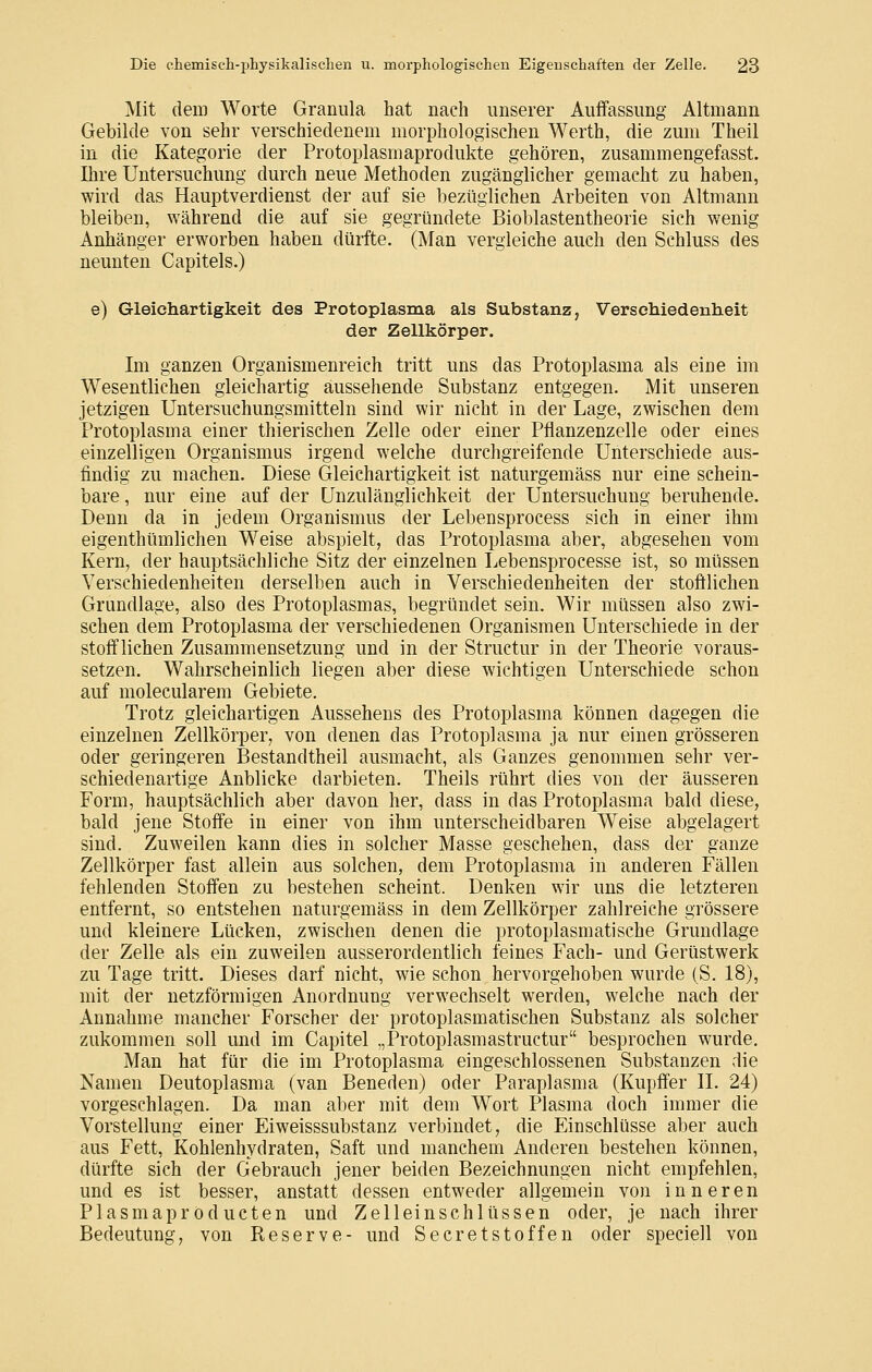 Mit dem Worte Granula hat nach unserer AufFassiing Altmann Gebilde von sehr verschiedenem morphologischen Werth, die zum Theil in die Kategorie der Protoplasmaprodukte gehören, zusammengefasst. Ihre Untersuchung durch neue Methoden zugänglicher gemacht zu haben, wird das Hauptverdienst der auf sie bezüglichen Arbeiten von Altmann bleiben, während die auf sie gegründete Bioblastentheorie sich wenig Anhänger erworben haben dürfte. (Man vergleiche auch den Schluss des neunten Capitels.) e) Gleichartigkeit des Protoplasma als Substanz, Versdiiedenheit der Zellkörper, Im ganzen Organismenreich tritt uns das Protoplasma als eine im Wesentlichen gleichartig aussehende Substanz entgegen. Mit unseren jetzigen Untersuchungsmitteln sind wir nicht in der Lage, zwischen dem Protoplasma einer thierischen Zelle oder einer Pflanzenzelle oder eines einzelligen Organismus irgend welche durchgreifende Unterschiede aus- findig zu machen. Diese Gleichartigkeit ist naturgemäss nur eine schein- bare , nur eine auf der Unzulänglichkeit der Untersuchung beruhende. Denn da in jedem Organismus der Lebensprocess sich in einer ihm eigenthümlichen Weise abspielt, das Protoplasma aber, abgesehen vom Kern, der hauptsächliche Sitz der einzelnen Lebensprocesse ist, so müssen Verschiedenheiten derselben auch in Verschiedenheiten der stoftlichen Grundlage, also des Protoplasmas, begründet sein. Wir müssen also zwi- schen dem Protoplasma der verschiedenen Organismen Unterschiede in der stoif liehen Zusammensetzung und in der Structur in der Theorie voraus- setzen. Wahrscheinlich liegen aber diese wichtigen Unterschiede schon auf molecularem Gebiete. Trotz gleichartigen Aussehens des Protoplasma können dagegen die einzelnen Zellkörper, von denen das Protoplasma ja nur einen grösseren oder geringeren Bestandtheil ausmacht, als Ganzes genommen sehr ver- schiedenartige Anblicke darbieten. Theils rührt dies von der äusseren Form, hauptsächlich aber davon her, dass in das Protoplasma bald diese, bald jene Stoffe in einer von ihm unterscheidbaren Weise abgelagert sind. Zuweilen kann dies in solcher Masse geschehen, dass der ganze Zellkörper fast allein aus solchen, dem Protoplasma in anderen Fällen fehlenden Stoffen zu bestehen scheint. Denken wir uns die letzteren entfernt, so entstehen naturgemäss in dem Zellkörper zahlreiche grössere und kleinere Lücken, zwischen denen die protoplasmatische Grundlage der Zelle als ein zuweilen ausserordentlich feines Fach- und Gerüstwerk zu Tage tritt. Dieses darf nicht, wie schon hervorgehoben wurde (S. 18), mit der netzförmigen Anordnung verwechselt werden, welche nach der Annahme mancher Forscher der protoplasmatischen Substanz als solcher zukommen soll und im Capitel „Protoplasmastructur besprochen wurde. Man hat für die im Protoplasma eingeschlossenen Substanzen die Namen Deutoplasma (van Beneden) oder Paraplasma (Kupffer II. 24) vorgeschlagen. Da man aber mit dem Wort Plasma doch immer die Vorstellung einer Eiweisssubstanz verbindet, die Einschlüsse aber auch aus Fett, Kohlenhydraten, Saft und manchem Anderen bestehen können, dürfte sich der Gebrauch jener beiden Bezeichnungen nicht empfehlen, und es ist besser, anstatt dessen entweder allgemein von inneren Plasmapröducten und Zelleinschlüssen oder, je nach ihrer Bedeutung, von Reserve- und Secretstoffen oder speciell von