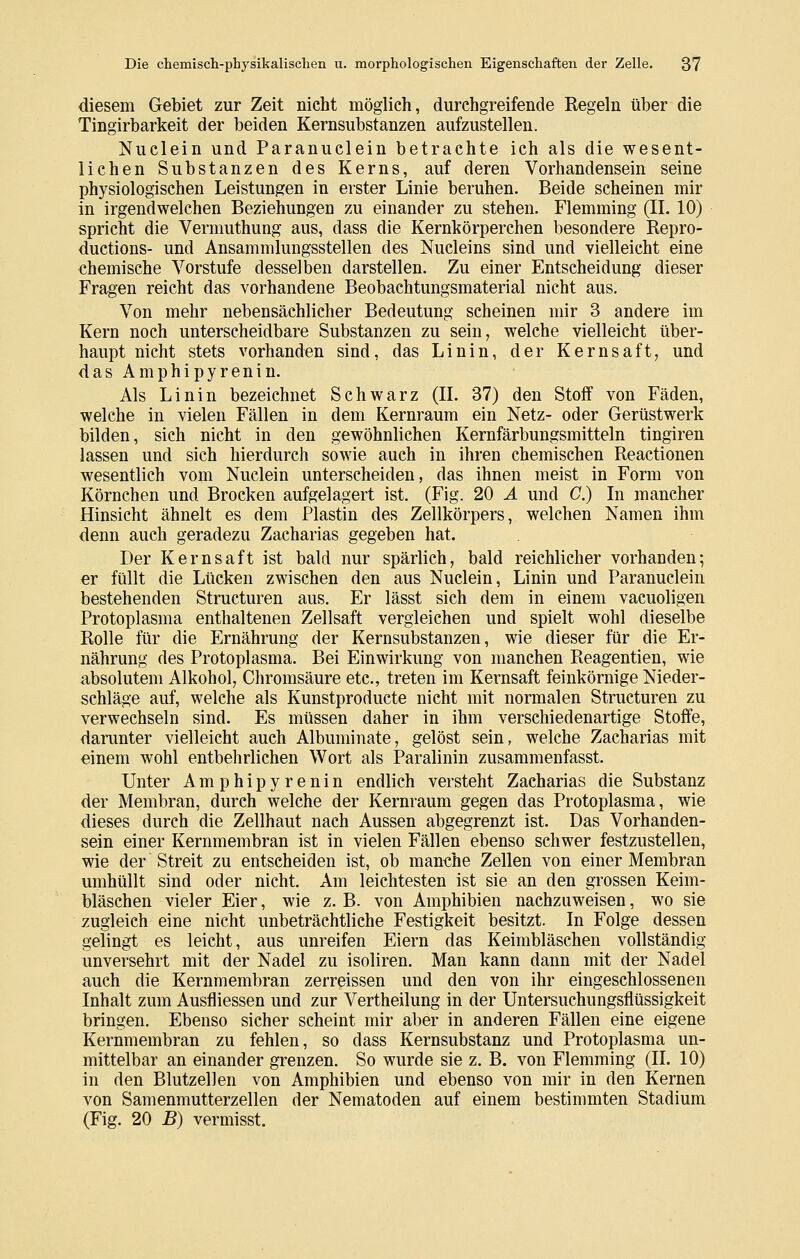 diesem Gebiet zur Zeit nicht möglich, durchgreifende Regeln über die Tingirbarkeit der beiden Kernsubstanzen aufzustellen. Nuclein und Paranuclein betrachte ich als die wesent- lichen Substanzen des Kerns, auf deren Vorhandensein seine physiologischen Leistungen in erster Linie beruhen. Beide scheinen mir in irgendwelchen Beziehungen zu einander zu stehen. Flemming (IL 10) spricht die Vermuthung aus, dass die Kernkörperchen besondere Repro- ductions- und Ansammlungsstellen des Nucleins sind und vielleicht eine chemische Vorstufe desselben darstellen. Zu einer Entscheidung dieser Fragen reicht das vorhandene Beobachtungsmaterial nicht aus. Von mehr nebensächlicher Bedeutung scheinen mir 3 andere im Kern noch unterscheidbare Substanzen zu sein, welche vielleicht über- haupt nicht stets vorhanden sind, das Linin, der Kernsaft, und dasAmphipyrenin. Als Linin bezeichnet Schwarz (IL 37) den Stoff von Fäden, welche in vielen Fällen in dem Kernraum ein Netz- oder Gerüstwerk bilden, sich nicht in den gewöhnlichen Kernfärbungsmitteln tingiren lassen und sich hierdurch sowie auch in ihren chemischen Reactionen wesentlich vom Nuclein unterscheiden, das ihnen meist in Form von Körnchen und Brocken aufgelagert ist. (Fig. 20 Ä und C.) In mancher Hinsicht ähnelt es dem Plastin des Zellkörpers, welchen Namen ihm denn auch geradezu Zacharias gegeben hat. Der Kernsaft ist bald nur spärlich, bald reichlicher vorhanden; er füllt die Lücken zwischen den aus Nuclein, Linin und Paranuclein bestehenden Structuren aus. Er lässt sich dem in einem vacuoligen Protoplasma enthaltenen Zellsaft vergleichen und spielt wohl dieselbe Rolle für die Ernährung der Kernsubstanzen, wie dieser für die Er- nährung des Protoplasma. Bei Einwirkung von manchen Reagentien, wie absolutem Alkohol, Chromsäure etc., treten im Kernsaft feinkörnige Nieder- schläge auf, welche als Kunstproducte nicht mit normalen Structuren zu verwechseln sind. Es müssen daher in ihm verschiedenartige Stoffe, darunter vielleicht auch Albuminate, gelöst sein, welche Zacharias mit einem wohl entbehrlichen Wort als Paralinin zusammenfasst. Unter Amphipyrenin endlich versteht Zacharias die Substanz der Membran, durch welche der Kernraum gegen das Protoplasma, wie dieses durch die Zellhaut nach Aussen abgegrenzt ist. Das Vorhanden- sein einer Kernmembran ist in vielen Fällen ebenso schwer festzustellen, wie der Streit zu entscheiden ist, ob manche Zellen von einer Membran umhüllt sind oder nicht. Am leichtesten ist sie an den grossen Keim- bläschen vieler Eier, wie z. B. von Amphibien nachzuweisen, wo sie zugleich eine nicht unbeträchtliche Festigkeit besitzt. In Folge dessen gelingt es leicht, aus unreifen Eiern das Keimbläschen vollständig unversehrt mit der Nadel zu isoliren. Man kann dann mit der Nadel auch die Kernmembran zerreissen und den von ihr eingeschlossenen Inhalt zum Ausfliessen und zur Vertheilung in der Untersuchungsflüssigkeit bringen. Ebenso sicher scheint mir aber in anderen Fällen eine eigene Kernmembran zu fehlen, so dass Kernsubstanz und Protoplasma un- mittelbar an einander grenzen. So wurde sie z. B. von Flemming (IL 10) in den Blutzellen von Amphibien und ebenso von mir in den Kernen von Samenmutterzellen der Nematoden auf einem bestimmten Stadium (Fig. 20 B) vermisst.