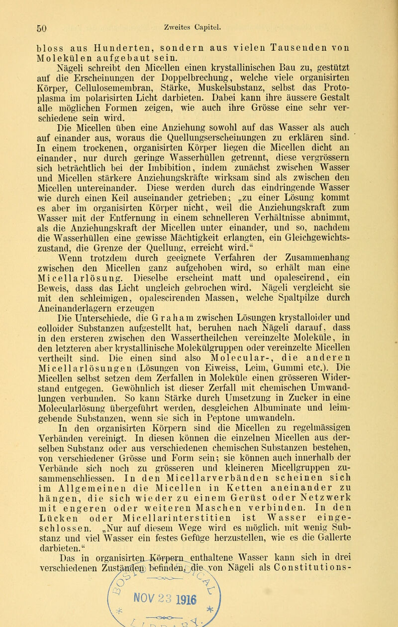 bloss aus Hunderten, sondern aus vielen Tausenden von Molekülen aufgebaut sein. Nägeli schreibt den Micellen einen krystallinischen Bau zu, gestützt auf die Erscheinungen der Doppelbrechung, welche viele organisirten Körper, Cellulosemembran, Stärke, Muskelsubstanz, selbst das Proto- plasma im polarisirten Licht darbieten. Dabei kann ihre äussere Gestalt alle möglichen Formen zeigen, wie auch ihre Grösse eine sehr ver- schiedene sein wird. Die Micellen üben eine Anziehung sowohl auf das Wasser als auch auf einander aus, woraus die Quellungserscheinungen zu erklären sind. In einem trockenen, organisirten Körper liegen die Micellen dicht an einander, nur durch geringe Wasserhüllen getrennt, diese vergrössern sieh beträchtlich bei der Imbibition, indem zunächst zwischen Wasser und Micellen stärkere Anziehungskräfte wirksam sind als zwischen den Micellen untereinander. Diese werden durch das eindringende Wasser wie durch einen Keil auseinander getrieben; „zu einer Lösung kommt es aber im organisirten Körper nicht, weil die Anziehungskraft zum Wasser mit der Entfernung in einem schnelleren Verhältnisse abnimmt, als die Anziehungskraft der Micellen unter einander, und so, nachdem die Wasserhüllen eine gewisse Mächtigkeit erlangten, ein Gleichgewichts- zustand, die Grenze der Quellung, erreicht wird. Wenn trotzdem durch geeignete Verfahren der Zusammenhang zwischen den Micellen ganz aufgehoben wird, so erhält man eine Micellarlösung. Dieselbe erscheint matt und opalescirend, ein Beweis, dass das Licht ungleich gebrochen wird. Nägeli vergleicht sie mit den schleimigen, opalescirenden Massen, welche Spaltpilze durch Aneinanderlagern erzeugen Die Unterschiede, die Graham zwischen Lösungen krystalloider und colloider Substanzen aufgestellt hat, beruhen nach Nägeli darauf, dass in den ersteren zwischen den Wassertheilchen vereinzelte Moleküle, in den letzteren aber krystallinische Molekülgruppen oder vereinzelte Micellen vertheilt sind. Die einen sind also Molecular-, die anderen Micellarlösuugen (Lösungen von Eiweiss, Leim, Gummi etc.). Die Micellen selbst setzen dem Zerfallen in Moleküle einen grösseren Wider- stand entgegen. Gewöhnlich ist dieser Zerfall mit chemischen Umwand- lungen verbunden. So kann Stärke durch Umsetzung in Zucker in eine Molecularlösung übergeführt werden, desgleichen Albuminate und leim- gebende Substanzen, wenn sie sich in Peptone umwandeln. In den organisirten Körpern sind die Micellen zu regelmässigen Verbänden vereinigt. In diesen können die einzelnen Micellen aus der- selben Substanz oder aus verschiedenen chemischen Substanzen bestehen, von verschiedener Grösse und Form sein-, sie können auch innerhalb der Verbände sich noch zu grösseren und kleineren Micellgruppen zu- sammenschliessen. In den Micellarverbänden scheinen sich im Allgemeinen die Micellen in Ketten aneinander zu hängen, die sich wieder zu einem Gerüst oder Netzwerk mit engeren oder weiteren Maschen verbinden. In den Lücken oder Micellarinterstitien ist W^asser einge- schlossen, „Nur auf diesem Wege wird es möglich, mit wenig Sub- stanz und viel Wasser ein festes Gefüge herzustellen, wie es die Gallerte darbieten. Das in organisirtenJCö^r-per-n^enthaltene Wasser kann sich in drei verschiedenen ZustäMe^;liefinden^idre.von Nägeli als ConstitutionS' ^ l\I0V23 1916