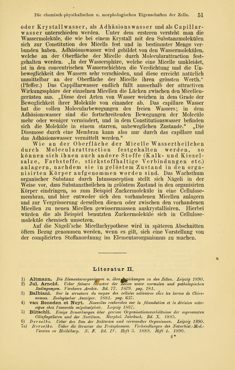 oder Krystallwasser, als Adhäsionswasser und als Capillar- wasser unterschieden werden. Unter dem ersteren versteht man die Wassermoleküle, die wie bei einem Krystall mit den Substanzmolekülen sieh zur Constitution des Mieells fest und in bestimmter Menge ver- bunden haben. Adhäsionswasser wird gebildet von den Wassermolekülen, welche an der Oberfläche der Micelle durch Molecularattraction fest- gehalten werden. „In der Wassersphäre, welche eine Micelle umkleidet, ist in den concentrischeu Wasserschichten die Verdichtung und die Un- beweglichkeit des Wassers sehr verschieden, und diese erreicht natürlich unmittelbar an der Oberfläche der Micelle ihren grössten Werth. (Pfefl:er.) Das Cappillarwasser endlich füllt ausserhalb der attractiven Wirkungssphäre der einzelnen Micellen die Lücken zwischen den Micellen- gerüsten aus. „Diese drei Arten von Wasser weichen in dem Grade der Beweglichkeit ihrer Moleküle von einander ab. Das capillare Wasser hat die vollen Molecularbewegungen des freien Wassers; in dem Adhäsionswasser sind die fortschreitenden Bewegungen der Molecüle mehr oder weniger vermindert, und in dem Constitutionswasser befinden sich die Moleküle in einem starren, unbeweglichen Zustande. „Die Diosmose durch eine Membran kann also nur durch das capillare und das Adhäsionswasser vermittelt werden. Wie an der Oberfläche der Micelle Wassertheilchen durch Molecularattraction festgehalten werden, so können sich ihnen auch andere Stoffe (Kalk- und Kiesel- salze, Farbstoffe, stickstoffhaltige Verbindungen etc.) anlagern, nachdem sie in gelöstem Zustand in den orga- nisirten Körper aufgenommen worden sind. Das Wachsthum organischer Substanz durch Intussusception stellt sich Nägeli in der Weise vor, dass Substanztheilchen in gelöstem Zustand in den organisirten Körper eindringen, so zum Beispiel Zuckermoleküle in eine Cellulose- membran, und hier entweder sich den vorhandenen Micellen anlagern und zur Vergrösserung derselben dienen oder zwischen den vorhandenen Micellen zu neuen Micellen gewissermaassen auskrystallisiren. Hierbei würden die als Beispiel benutzten Zuckermoleküle sich in Cellulose- moleküle chemisch umsetzen. Auf die Nägeli'sche Micellarhypothese wird in späteren Abschnitten öfters Bezug genommen werden, wenn es gilt, sich eine Vorstellung von der complicirten Stoffanordnung im Elementarorganismus zu machen. Literatur II. 1) Altmann. Die Elementarorganimen u. ihre^^aiehungen zu den Zellen. Leipzig 1890. 2) Jul. Arnold. Ueber feinere Structtir der Zellen unter normalen und pathologischen Bedingungen. Virchows Archiv. Bd. 77. 1879. pag. 181. 3) Balbiani. Sur la strueture du noyau des cellules salivaires ctiez les larves de Ohiro- nomus. Zoologischer Anzeiger. 1881. pag. 637. 4) van Beneden et Neyt. Nouvelles recherches sur la fecondation et la division mito- siquc chez l'ascaride tnegalocephalc. Leipzig 1887. 5) Bütschli. Einige Bemerkungen über geioisse Organisationsverhältnisse der sogenannten Cilioflagellaten und der Noctihica. Morphol. Jahrbuch. Bd. X. 1885. 6) Derselbe. Ueber den Bau der Bakterien und verwandter Organismen. Leipzig 1890. 7a) Derselbe. Ueber die Structur des Protoplasmas. Verhandlungen des Naturhist.-Med,- Vereins zu Seidelberg. i\^. F. Bd. IV. Heft 3. 1889. Heft 4. 1890. 4*