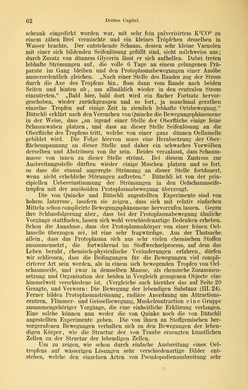 schrank eingedickt worden war, mit sehr fein pulverisirtem K^CO^ zu einem zähen Brei vermischte und ein kleines Tröpfchen desselben in Wasser brachte. Der entstehende Schaum, dessen sehr kleine Vacuolen mit einer sich bildenden Seifenlösung gefüllt sind, sieht milchweiss aus; durch Zusatz von dünnem Glycerin lässt er sich aufhellen. Dabei treten lebhafte Strömungen auf, die volle 6 Tage an einem gelungenen Prä- parate im Gang bleiben und den Protoplasmabewegungen einer Amöbe ausserordentlich gleichen. „Nach einer Stelle des Randes zog der Strom durch die Axe des Tropfens hin, floss dann vom Rande nach beiden Seiten und hinten ab, um allmählich wieder in den centralen Strom einzutreten. „Bald hier, bald dort wird ein flacher Fortsatz hervor- geschoben, wieder zurückgezogen und so fort, ja manchmal gerathen einzelne Tropfen auf einige Zeit in ziemlich lebhafte Ortsbewegung. Bütschli erklärt nach den Versuchen von Quincke die Bewegungsphänomene in der Weise, dass „an irgend einer Stelle der Oberfläche einige feine Schaumwaben platzen, und dass an dieser Stelle Seifenlösung an die Oberfläche des Tropfens tritt, welche von einer ganz dünnen Oellamelle gebildet wird. Die Folge hiervon muss eine Herabsetzung der Ober- flächenspannung an dieser Stelle und daher ein schwaches Vorwölben derselben und Abströmen von ihr sein. Beides veranlasst, dass Schaum- masse von innen zu dieser Stelle strömt. Bei diesem Zustrom zur Ausbreitungsstelle dürften wieder einige Maschen platzen und so fort, so dass die einmal angeregte Strömung an dieser Stelle fortdauert, wenn nicht erhebliche Störungen auftreten. Bütschli ist von der prin- cipiellen Uebereinstimmung der Strömungen in den Oelschaumseife- tropfen mit der amöboiden Protoplasmabewegung überzeugt. Die von Quincke und Bütschli angestellten Experimente sind von hohem Interesse, insofern sie zeigen, dass sich mit relativ einfachen Mitteln schon complicirte Bewegungsphänomene hervorrufen lassen. Gegen ihre Schlussfolgerung aber, dass bei der Protoplasmabewegung ähnliche Vorgänge stattfinden, lassen sich wohl verschiedenartige Bedenken erheben. Schon die Annahme, dass der Protoplasmakörper von einer feinen Oel- lamelle überzogen sei, ist eine sehr fragwürdige. Aus der Thatsache allein, dass das Protoplasma sich aus sehr vielen chemischen Stoffen zusammensetzt, die fortwährend im Stoffwechselprocess, auf dem das Leben beruht, chemisch-physicalische Veränderungen erfahren, dürfen wir schliessen, dass die IBedingungen für die Bewegungen viel compli- cirterer Art sein werden, als in einem sich bewegenden Tropfen von Oel- schaumseife, und zwar in demselben Maasse, als chemische Zusammen- setzung und Organisation der beiden in Vergleich gezogenen Objecto eine himmelweit verschiedene ist. (Vergleiche auch hierüber das auf Seite 20 Gesagte, und Verworn: Die Bewegung der lebendigen Substanz (III. 24). Ferner bilden Protoplasmaströmung, radiäre Anordnung um Attractions- centren, Flimmer- und Geisseibewegung, Muskelcontraction eine Gruppe zusammengehöriger Vorgänge, die eine einheitliche Erklärung verlangen. Eine solche können nun weder die von Quinke noch die von Bütschli angestellten Experimente geben. Die von ihnen an Stoffgemischen her- vorgerufenen Bewegungen verhalten sich zu den Bewegungen der leben- digen Körper, wie die Structur der von Traube erzeugten künstlichen Zellen zu der Structur der lebendigen Zellen. Um zu zeigen, wie schon durch einfache Ausbreitung eines Oel- tropfens auf wässerigen Lösungen sehr verschiedenartige Bilder ent- stehen, welche den einzelnen Arten von Pseudopodienausbreitung sehr