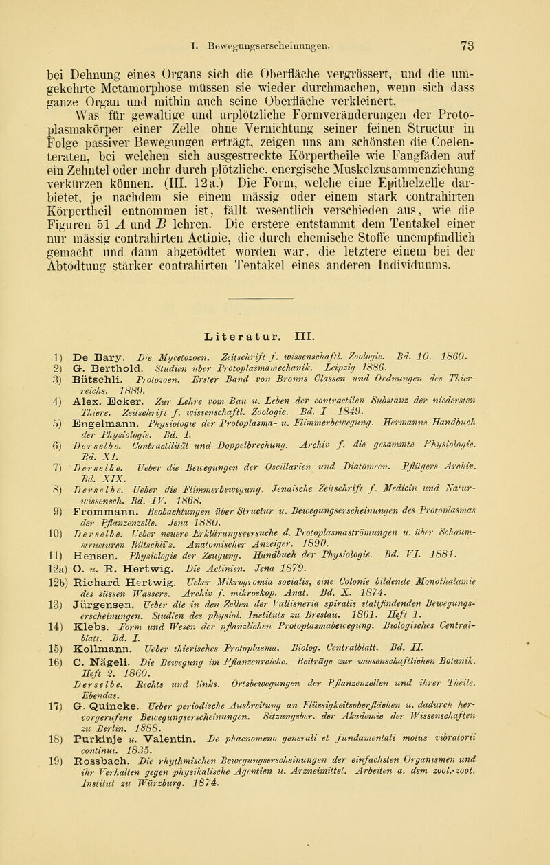 bei Dehnung eines Organs sich die Oberfläche vergrössert, und die um- gekehrte Metamorphose müssen sie wieder durchmachen, wenn sich dass ganze Organ und mithin auch seine Obeiüäche verkleinert. Was für gewaltige und urplötzliche Formveränderungen der Proto- plasmakörper einer Zelle ohne Vernichtung seiner feinen Structur in Folge passiver Bewegungen erträgt, zeigen uns am schönsten die Coelen- teraten, bei welchen sich ausgestreckte Körpertheile wie Fangfäden auf ein Zehntel oder mehr durch plötzliche, energische Muskelzusammenziehung verkürzen können. (III. 12 a.) Die Form, welche eine Epithelzelle dar- bietet, je nachdem sie einem massig oder einem stark contrahirten Körpertlieil entnommen ist, fällt wesentlich verschieden aus, wie die Figuren 51 J. und B lehren. Die erstere entstammt dem Tentakel einer nur massig contrahirten Actinie, die durch chemische Steife unempfindlich gemacht und dann abgetödtet worden war, die letztere einem bei der Abtödtung stärker contrahirten Tentakel eines anderen Individuums. Literatur. III. 1) De Bary. Die Mycetozoen. Zeitschrift f. wissenschaftl. Zoologie. Bd. 10. 1860. 2) G. Berthold. Studien über Frotoplasmamechanik. Leipzig 1886. 3) Bütschli. Frotozoen. Erster Band von Bronns Classen und Ordnungen des Thier- reichs. 1889. 4) Alex. Ecker. Zur Lehre vom Bau u. Lehen der contractilen Substanz der niedersten Thiere. Zeitschrift f. wissenschaftl. Zoologie. Bd. I. 1849. 5) Engelmann. Physiologie der Protoplasma- u. Flimmerbeivegung. Sermanns Handbuch der Physiologie. Bd. I. 6) Derselbe. C'ontractilität und Doppelbrechung. Archiv f. die gesammte Physiologie. Bd. XI. 7) Derselbe. Ueber die Bewegungen der Oscillarien und Diatomeen. Pflügers Archiv. Bd. XIX. 8) Derselbe. Ueber die Flimmerbewegung. Jenaisehe Zeitschrift f. Medicin und Natur- ivissensch. Bd. IV. 1868. 9) Frommann. Beobachtungen über Structur u. Bewegungserscheinungen des Protoplasmas eler Pflanzenzelle. Jena 1880. 10) Derselbe. Veber neuere Erklärungsversuche d. Protoplasmaströmungen u. über Schaum- structuren BütsehWs. Anatomischer Anzeiger. 1890. 11) Hansen. Physiologie der Zeugung. Handbuch der Physiologie. Bd. VI. 1881. 12a) O. u. R. Hertwig. Die Actinien. Jena 1879. 12b) Richard Hertwig. Ueber Mihrogromia socialis^ eine Colonie bildende Monothalamie des süssen Wassers. Archiv f. mikroskop. Anat. Bd. X. 1874. 13) Jürgensen. Ueber die in den Zellen der Vallisneria spiralis stattfindenden Bewegungs- erscheitiungen. Studien des physiol. Instituts zu Breslau. 1861. Heft 1. 14) Klebs. Form und JVesen der pflanzlichen Protoplasmabewegung. Biologisches Central- blatt. Bd. I. 15) Kollmann. Ueber thierisches Protoplasma. Biolog. Centralblatt. Bd. IL 16) C. Nägeli. Die Bewegung im Pflanzenreiche. Beiträge zur wissenschaftlichen Botanik. Heft 2. 1860. Derselbe. Rechts und links. Ortsbewegungen der Pflanzenzellen und ihrer Theile. Ebendas. 17) Gr. Quincke. Ueber periodische Ausbreitung an Flüssigkeitsoberflächen u. dadurch her- vorgerufene Bewegungserscheinungen. Sitzungsber. der Akademie der Wissenschaften zu Berlin. 1888. 18) Purkinje u. Valentin. De phaenomeno generali et fundamentali motus vibratorii continui. 1835. 19) Rossbach. Die rhythmischen Bewegungserscheinungen der einfachsten Organismen und ihr Verhalten gegen physikalische Agentien u. Arzneimittel. Arbeiten a. dem zool.-zoot. Institut zu Würzburg. 1874.