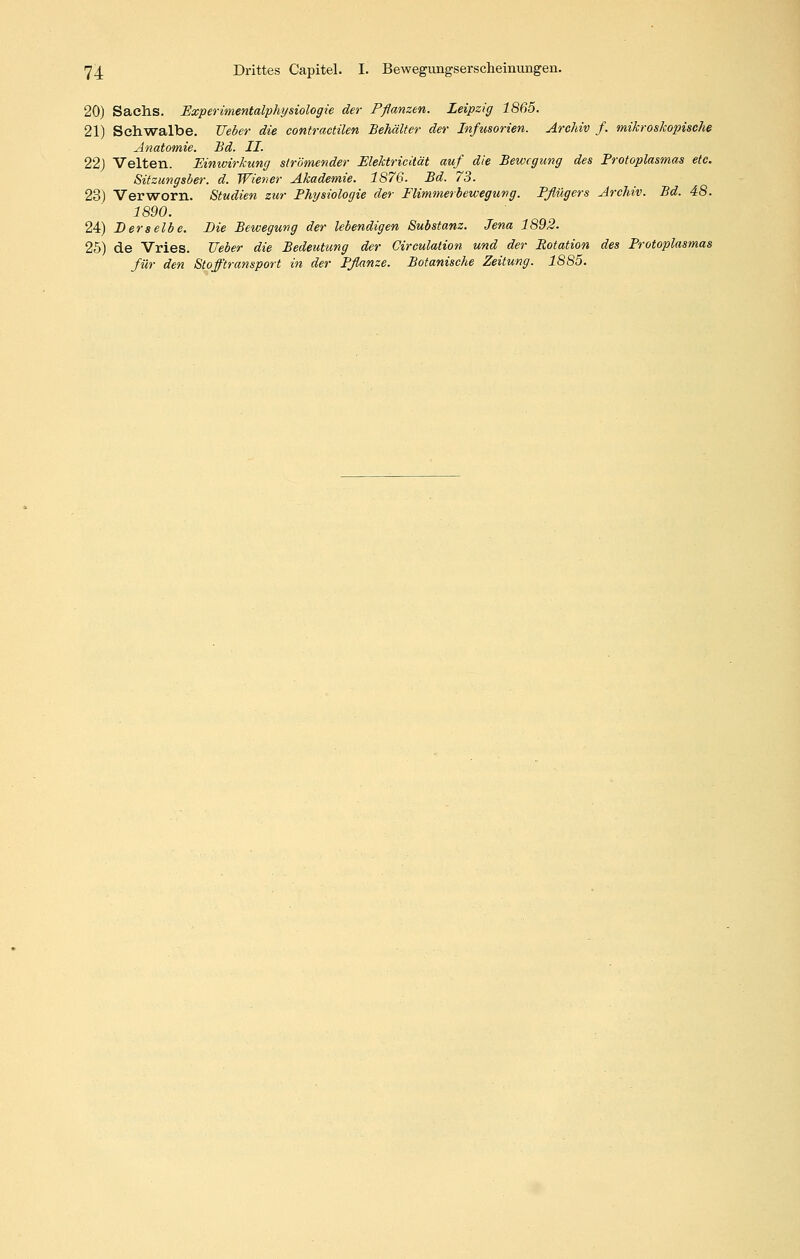 20) Sachs. Experimentalphysiologie der Pßanzen. Leipzig 1865. 21) Schwalbe. Ueber die contractilen Behälter der Infusorien. Archiv f. mikroskopische Anatomie. Bd. II. 22j Veiten. Einwirkung strömender Elektricität auf die Bewegung des Protoplasmas etc. Sitzungsber. d. Wiener Akademie. 1876. Bd. 73. 23) Verworn. Studien zur Physiologie der Flimmerbewegung. Pflügers Archiv. Bd. 48. 1890. 24) Derselbe. Die Bewegung der lebendigen Substanz. Jena 1892. 25) de Vries. Ueber die Bedeutung der Circulation und der Rotation des Protoplasmas für den Stofftransport in der Pflanze. Botanische Zeitung. 1885.