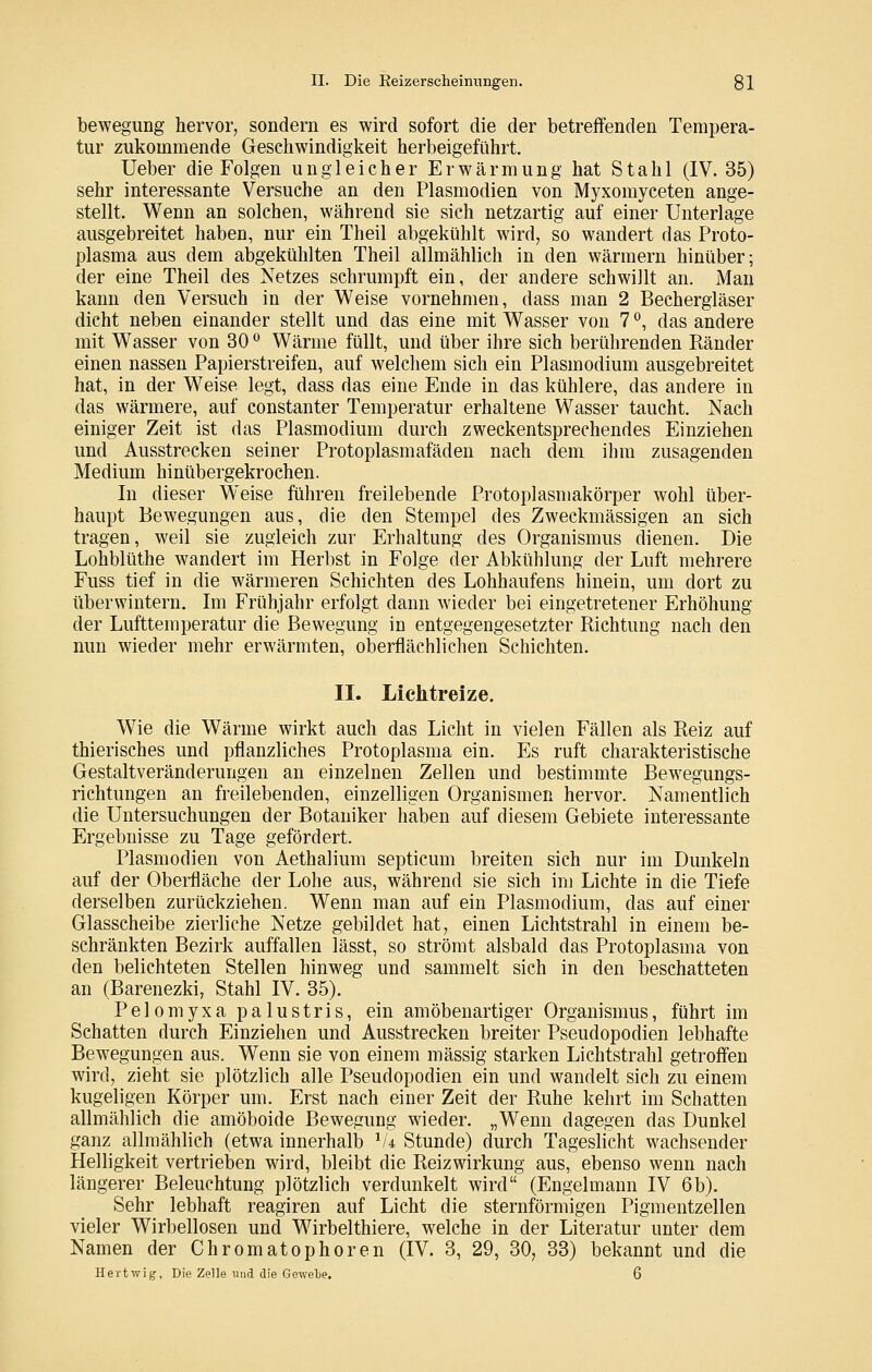 bewegung hervor, sondern es wird sofort die der betreffenden Tempera- tur zukommende Geschwindigkeit herbeigeführt. Ueber die Folgen ungleicher Erwärmung hat Stahl (IV. 35) sehr interessante Versuche an den Plasmodien von Myxomyceten ange- stellt. Wenn an solchen, während sie sich netzartig auf einer Unterlage ausgebreitet haben, nur ein Theil abgekühlt wird, so wandert das Proto- plasma aus dem abgekühlten Theil allmählich in den wärmern hinüber; der eine Theil des Netzes schrumpft ein, der andere schwillt an. Man kann den Versuch in der Weise vornehmen, dass man 2 Bechergläser dicht neben einander stellt und das eine mit Wasser von 7 '^, das andere mit Wasser von 30 ^ Wärme füllt, und über ihre sich berührenden Ränder einen nassen Papierstreifen, auf welchem sich ein Plasmodium ausgebreitet hat, in der Weise legt, dass das eine Ende in das kühlere, das andere in das wärmere, auf constanter Temperatur erhaltene Wasser taucht. Nach einiger Zeit ist das Plasmodium durch zweckentsprechendes Einziehen und Ausstrecken seiner Protoplasmafäden nach dem ihm zusagenden Medium hinübergekrochen. In dieser Weise führen freilebende Protoplasmakörper wohl über- haupt Bewegungen aus, die den Stempel des Zweckmässigen an sich tragen, weil sie zugleich zur Erhaltung des Organismus dienen. Die Lohblüthe wandert im Herbst in Folge der Abkühlung der Luft mehrere Fuss tief in die wärmeren Schichten des Lohhaufens hinein, um dort zu überwintern. Im Frühjahr erfolgt dann wieder bei eingetretener Erhöhung der Lufttemperatur die Bewegung in entgegengesetzter Richtung nach den mm wieder mehr erwärmten, oberflächlichen Schichten. II. Lichtreize. Wie die Wärme wirkt auch das Licht in vielen Fällen als Reiz auf thierisches und pflanzliches Protoplasma ein. Es ruft charakteristische Gestaltveränderungen an einzelnen Zellen und bestimmte Bewegungs- richtungen an freilebenden, einzelligen Organismen hervor. Namentlich die Untersuchungen der Botaniker haben auf diesem Gebiete interessante Ergebnisse zu Tage gefördert. Plasmodien von Aethalium septicum breiten sich nur im Dunkeln auf der Oberfläche der Lohe aus, während sie sich im Lichte in die Tiefe derselben zurückziehen. Wenn man auf ein Plasmodium, das auf einer Glasscheibe zierliche Netze gebildet hat, einen Lichtstrahl in einem be- schränkten Bezirk auffallen lässt, so strömt alsbald das Protoplasma von den belichteten Stellen hinweg und sammelt sich in den beschatteten an (Barenezki, Stahl IV. 35). Pelomyxa palustris, ein amöbenartiger Organismus, führt im Schatten durch Einziehen und Ausstrecken breiter Pseudopodien lebhafte Bewegungen aus. Wenn sie von einem massig starken Lichtstrahl getroff'en wird, zieht sie plötzlich alle Pseudopodien ein und wandelt sich zu einem kugeligen Körper um. Erst nach einer Zeit der Ruhe kehrt im Schatten allmählich die amöboide Bewegung wieder. „Wenn dagegen das Dunkel ganz allmählich (etwa innerhalb ^U Stunde) durch Tageslicht wachsender Helligkeit vertrieben wird, bleibt die Reizwirkung aus, ebenso wenn nach längerer Beleuchtung plötzlich verdunkelt wird (Engelmann IV 6b). Sehr lebhaft reagiren auf Licht die sternförmigen Pigmentzellen vieler Wirbellosen und Wirbelthiere, welche in der Literatur unter dem Namen der Chromatophoren (IV. 3, 29, 30, 33) bekannt und die Hertwig, Die Zelle und die Geivebe. 6