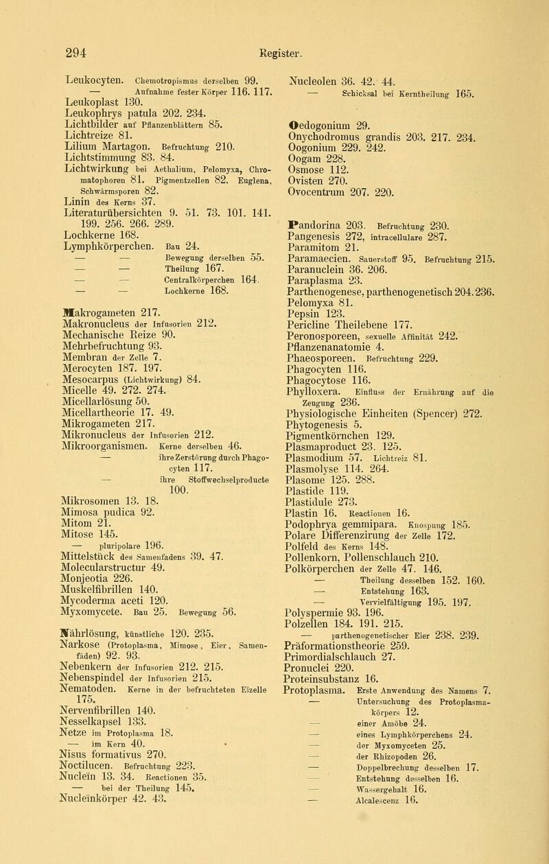 Leukocyten. Cliemotropismus derselben 99. — Aufnahme fester Körper 116. 117. Leukoplast 130. Leukophrys patula 202. 234. Lichtbilder auf Pflanzenbläfctern 85. Lichtreize 81. Lilium Martagon. Befruchtung 210. Lichtstimmung 83. 84. Lichtwirkung bei Aetlialinm, Pelomyxa, Cbro- matophoren 81. Pigmentzellen 82. Euglena, ScbWärmsporen 82. Linin des Kems 37. Literaturübersichten 9. 51. 73. 101. 141. 199. 256. 266. 289. Lochkerne 168. Lymphkörperchen. Bau 24. — — Bewegung derselben 55. — — TheiluDg 167. — — Centralkörperchen 164. — — Lochkerne 168. Makrogameten 217. Makronucleus der Infusorien 212. Mechanische Reize 90. Mehrbefruchtung 93. Membran der Zeile 7. Merocyten 187. 197. MeSOCarpUS (Lichtwirkung) 84. Micelle 49. 272. 274. Micellarlösung 50. Micellartheorie 17. 49. Mikrogameten 217. Mikronucleus der Infusorien 212. Mikroorganismen. Kerne derselben 46. — ihre Zerstörung durch Phago- cyten 117. — ihre StofFwechselproducte 100. Mikrosomen 13. 18. Mimosa pudica 92. Mitom 21. Mitose 145. — pluripolare 196. Mittelstück des Samenfadens 39. 47. Molecularstructur 49. Monjeotia 226. Muskelfibrillen 140. Mycoderma aceti 120. Myxomycete. Bau 25. Bewegung 56. Währlösung, künstliche 120. 235. Narkose (Protoplasma, Mimose, Eier. Samen- fäden) 92. 93. Nebenkern der Infusorien 212. 215. Nebenspindel der Infusorien 215. Nematoden. Kerne in der befruchteten Eizelle 175. Nervenfibrillen 140. Nesselkapsel 133. Netze im Protoplasma 18. — im Kern 40. • Nisus formativus 270. Noctilucen. Befruchtung 223. Nuclein 13. 34. Reactionen 35. — bei der Theilung 145. Nucle'inkörper 42. 43. Nucleolen 36. 42. 44. — Schicksal bei Kerntheilung 165. Oedogonium 29. Onychodromus grandis 203. 217. 234. Oogonium 229. 242. Oogam 228. Osmose 112. Ovisten 270. Ovocentrum 207. 220. Pandorina 203. Befruchtung 230. Pangenesis 272, intracellulare 287. Paramitom 21. Paramaecien. Sauerstoff 95. Befruchtung 215. Paranuclein 36. 206. Paraplasma 23. Parthenogenese, parthenogenetisch 204.286. Pelomyxa 81. Pepsin 123. Pericline Theilebene 177. Peronosporeen, sexuelle Affinität 242. Pflanzenanatomie 4. Phaeosporeen. Befruchtung 229. Phagocyten 116. Phagocytose 116. Phylloxera. Einfluss der Ernährung auf die Zeugung 236. Physiologische Einheiten (Spencer) 272. Phytogenesis 5. Pigmentkörnchen 129. Plasmaproduct 23. 125. Plasmodium 57. Lichtreiz 81. Plasmolyse 114. 264. Plasome 125. 288. Plastide 119. Plastidule 273. Plastin 16. Reactionen 16. Podophrya gemmipara. Knospung 185. Polare Differenzirung der Zeile 172. Polfeld des Kerns 148. Pollenkorn, Pollenschlauch 210. Polkörperchen der Zelle 47. 146. — Theilung desselben 152. 160. — Entstehung 163. — Vervielfältigung 195. 197. Polyspermie 93. 196. Polzellen 184. 191. 215. — parthenogenetischer Eier 238. 239. Präformationstheorie 259. Primordialschlauch 27. Pronuclei 220. Proteinsubstanz 16. Protoplasma. Erste Anwendung des Namens 7. — Untersuchung des Protoplasma- körpers 12. — einer Amöbe 24. — eines Lymphkörperchens 24. — der Myxomyceten 25. — der Rhizopoden 26. — Doppelbrechung desselben 17. — Entstehung desselben 16. — Wassergehalt 16. — Alcalescenz 16.
