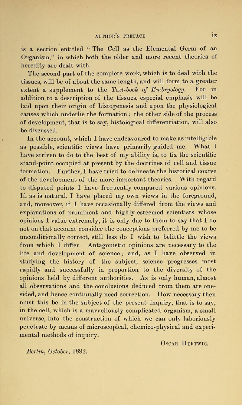 is a section entitled  The Cell as the Elemental Germ of an Organism, in which both the older and more recent theories of heredity are dealt with. The second part of the complete work, which is to deal with the tissues, will be of about the same length, and will form to a greater extent a supplement to the Text-book of Embryology. For in addition to a description of the tissues, especial emphasis will be laid upon their origin of histogenesis and upon the physiological causes which underlie the formation ; the other side of the process of development, that is to say, histological differentiation, will also be discussed. In the account, which I have endeavoured to make as intelligible as possible, scientific views have primarily guided me. What I have striven to do to the best of my ability is, to fix the scientific stand-point occupied at present by the doctrines of cell and tissue formation. Further, I have tried to delineate the historical course of the development of the more important theories. With regard to disputed points I have frequently compared various opinions. If, as is natural, I have placed my own views in the foreground, and, moreover, if I have occasionally differed from the views and explanations of prominent and highly-esteemed scientists whose opinions I value extremely, it is only due to them to say that I do not on that account consider the conceptions pi^eferred by me to be unconditionally correct, still less do I wish to belittle the views from which I differ. Antagonistic opinions are necessary to the life and development of science; and, as I have observed in studying the history of the subject, science progresses most rapidly and successfully in proportion to the diversity of the opinions held by different authorities. As is only human, almost all observations and the conclusions deduced from them are one- sided, and hence continually need correction. How necessary then must this be in the subject of the present inquiry, that is to say, in the cell, which is a marvellously complicated organism, a small universe, into the construction of which we can only laboriously penetrate by means of microscopical, chemico-physical and experi- mental methods of inquiry. Oscar Hektwig. Berlin, October, 1892.