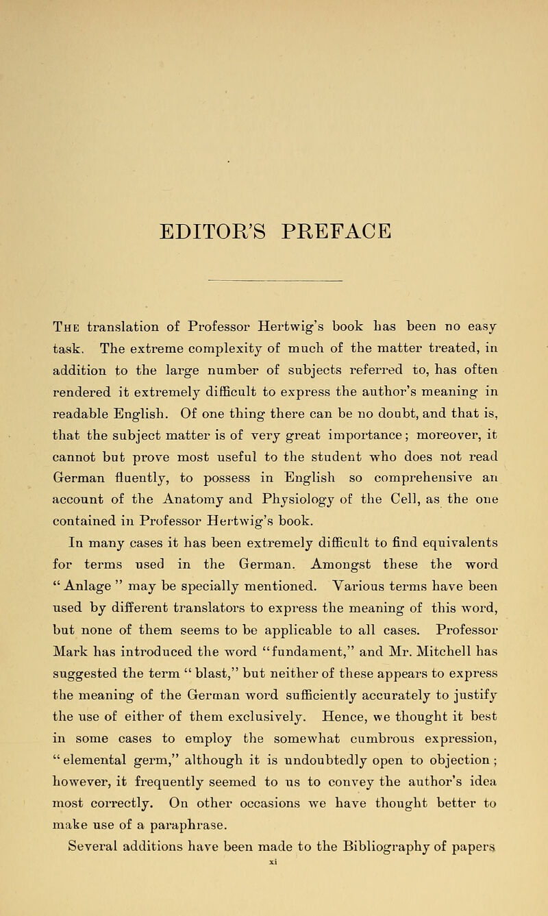 EDITOR'S PREFACE The translation of Professor Hertwig's book has been no easy task. The extreme complexity of much of the matter treated, in addition to the large number of subjects referred to, has often rendered it extremely difficult to express the author's meaning in readable English. Of one thing there can be no doubt, and that is, that the subject matter is of very great importance; moreover, it cannot but prove most useful to the student who does not read Grerman fluently, to possess in English so comprehensive an account of the Anatomy and Physiology of the Cell, as the one contained in Professor Hertwig's book. In many cases it has been extremely difficult to find equivalents for terms used in the German. Amongst these the word  Anlage  may be specially mentioned. Various terms have been used by different translators to express the meaning of this word, but none of them seems to be applicable to all cases. Professor Mark has introduced the word fundament, and Mr. Mitchell has suggested the term  blast, but neither of these appears to express the meaning of the German word sufficiently accurately to justify the use of either of them exclusively. Hence, we thought it best in some cases to employ the somewhat cumbrous expression,  elemental germ, although it is undoubtedly open to objection; however, it frequently seemed to us to convey the author's idea most correctly. On other occasions we have thought better to make use of a paraphrase. Several additions have been made to the Bibliography of papers