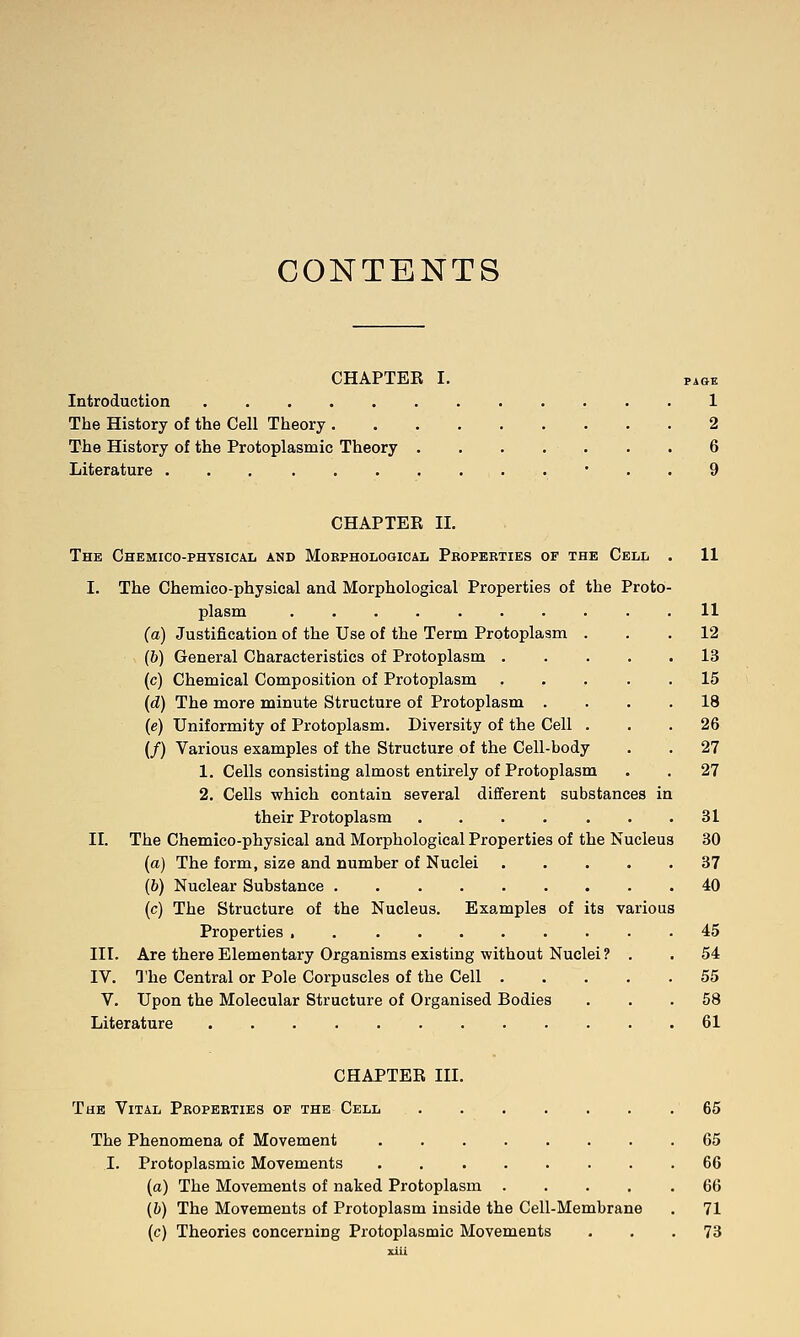 CONTENTS CHAPTER I. PAGE Introduction 1 The History of the Cell Theory 2 The History of the Protoplasmic Theory 6 Literature ' . . 9 CHAPTER II. The Chemico-phtsical and Mobphological Pboperties of the Cell I. The Chemico-physical and Morphological Properties of the Proto plasm (a) Justification of the Use of the Term Protoplasm (6) General Characteristics of Protoplasm . (c) Chemical Composition of Protoplasm (d) The more minute Structure of Protoplasm . (e) Uniformity of Protoplasm. Diversity of the Cell (/) Various examples of the Structure of the Cell-body 1. Cells consisting almost entirely of Protoplasm 2. Cells which contain several different substances in their Protoplasm .... 11 11 12 13 15 18 26 27 27 31 II. The Chemico-physical and Morphological Properties of the Nucleus 30 {a) The form, size and number of Nuclei .... (b) Nuclear Substance (c) The Structure of the Nucleus. Examples of its various Properties . III. Are there Elementary Organisms existing without Nuclei? . IV. The Central or Pole Corpuscles of the Cell .... V. Upon the Molecular Structure of Organised Bodies Literature 37 40 45 54 55 58 61 CHAPTER III. The Vital Pboperties of the Cell 65 The Phenomena of Movement 65 I. Protoplasmic Movements 66 (a) The Movements of naked Protoplasm 66 (h) The Movements of Protoplasm inside the Cell-Membrane . 71 (c) Theories concerning Protoplasmic Movements ... 73