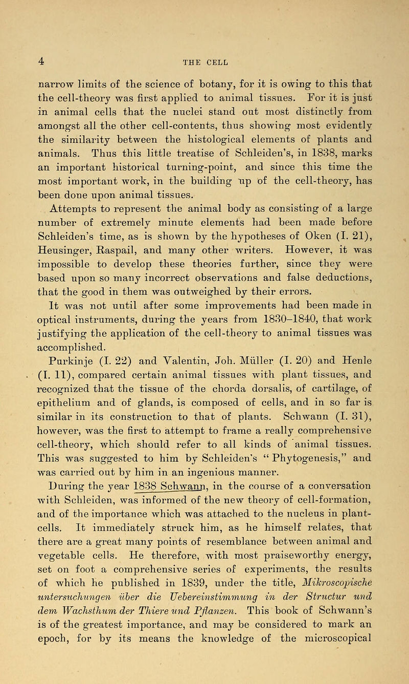 narrow limits of tlie science of botany, for it is owing to this that the cell-theory was first applied to animal tissues. For it is just in animal cells that the nuclei stand out most distinctly from amongst all the other cell-contents, thus showing most evidently the similarity between the histological elements of plants and animals. Thus this little treatise of Schleiden's, in 1838, marks an important historical turning-point, and since this time the most important work, in the building up of the cell-theory, has been done upon animal tissues. Attempts to represent the animal body as consisting of a large number of extremely minute elements had been made before Schleiden's time, as is shown by the hypotheses of Oken (I. 21), Heusinger, Raspail, and many other writers. However, it was impossible to develop these theories further, since they were based upon so many incorrect observations and false deductions, that the good in them was outweighed by their errors. It was not until after some improvements had been made in optical instruments, during the years from 1830-1840, that work justifying the application of the cell-theory to animal tissues was accomplished. Purkinje (I. 22) and Valentin, Job. Miiller (I. 20) and Henle (I. 11), compared certain animal tissues with plant tissues, and recognized that the tissue of the chorda dorsal is, of cartilage, of epithelium and of glands, is composed of cells, and in so far is similar in its construction to that of plants. Schwann (I. 31), however, was the first to attempt to frame a really comprehensive cell-theory, which should refer to all kinds of animal tissues. This was suggested to him by Schleiden's  Phytogenesis, and was carried out by him in an ingenious manner. During the year 1838 Schwann, in the course of a conversation with Schleiden, was informed of the new theory of cell-formation, and of the importance which was attached to the nucleus in plant- cells. It immediately struck him, as he himself relates, that there are a great many points of resemblance between animal and vegetable cells. He therefore, with most praiseworthy energy, set on foot a comprehensive series of experiments, the results of which he published in 1839, under the title, Mikroscopische uyitersuchungen iiher die TJehereinstiTnmung in der Structur und dem Wachsthum der Thiere und Pjlanzen. This book of Schwann's is of the greatest importance, and may be considered to mark an epoch, for by its means the knowledge of the microscopical