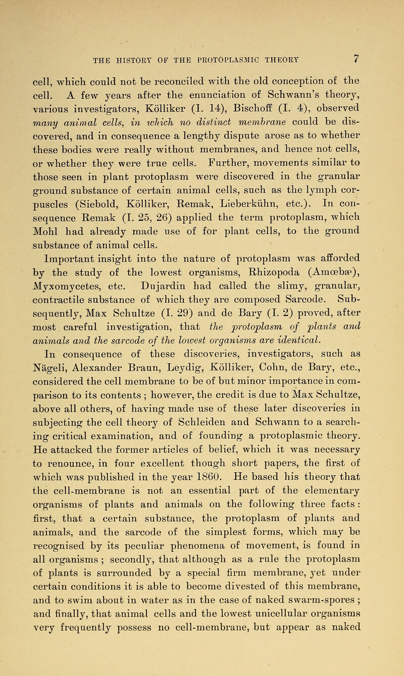 cell, which could not be reconciled with the old conception of the cell. A few years after the enunciation of Schwann's theory, various investigators, Kolliker (I. 14), BischofE (I. 4), observed many animal cells, in loliich no distinct membrane could be dis- covered, and in consequence a lengthy dispute arose as to whether these bodies were really without membranes, and hence not cells, or whether they were true cells. Further, movements similar to those seen in plant protoplasm were discovered in the granular ground substance of certain animal cells, such as the lymph cor- puscles (Siebold, Kolliker, Eemak, Lieberkiihn, etc.). In con- sequence Remak (I. 25, 26) applied the term protoplasm, which Mohl had already made use of for plant cells, to the ground substance of animal cells. Important insight into the nature of protoplasm was afEorded by the study of the lowest organisms, Rhizopoda (Amoebse), Myxomycetes, etc. Dujardin had called the slimy, granular, contractile substance of which they are composed Sarcode. Sub- sequently, Max Schultze (I. 29) and de Bary (I. 2) proved, after most careful investigation, that the protoplasm of plants attd animals and the sarcode of the lowest organisms are identical. In consequence of these discoveries, investigators, such as Nageli, Alexander Braun, Leydig, Kolliker, Cohn, de Bary, etc., considered the cell membrane to be of but minor importance in com- parison to its contents ; however, the credit is due to Max Schultze, above all others, of having made use of these later discoveries in subjecting the cell theory of Schleiden and Schwann to a search- ing critical examination, and of founding a protoplasmic theory. He attacked the former articles of belief, which it was necessary to renounce, in four excellent though short papers, the first of which was published in the year 1860. He based his theory that the cell-membrane is not an essential part of the elementary organisms of plants and animals on the following three facts : first, that a certain substance, the protoplasm of plants and animals, and the sarcode of the simplest forms, which may be recognised by its peculiar phenomena of movement, is found in all organisms ; secondly, that although as a rule the protoplasm of plants is surrounded by a special firm membrane, yet under certain conditions it is able to become divested of this membrane, and to swim about in water as in the case of naked swarm-spores ; and finally, that animal cells and the lowest unicellular organisms very frequently possess no cell-membrane, but appear as naked