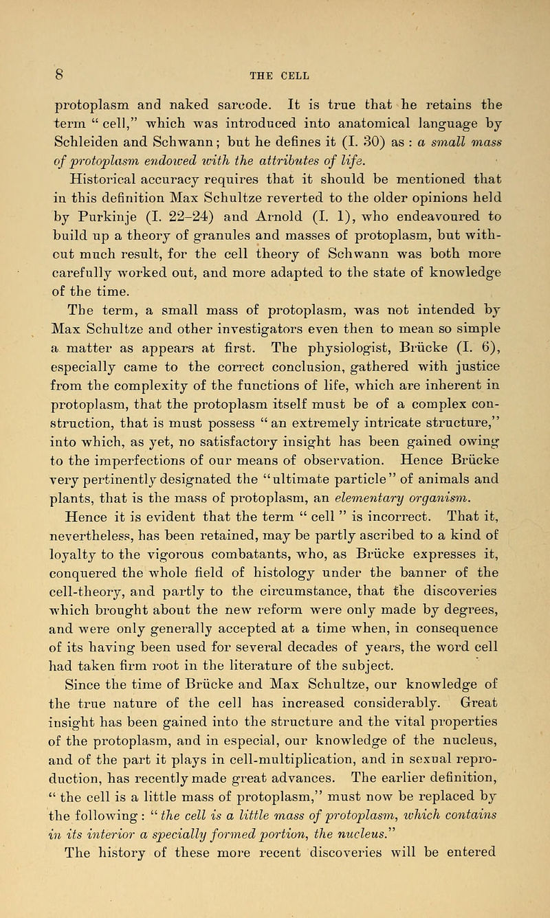 protoplasm and naked sarcode. It is true that he retains the term  cell, which was intr-oduced into anatomical language by Schleiden and Schwann; but he defines it (I. 30) as : a small mass of protoplasm endowed with the attributes of life. Historical accuracy requires that it should be mentioned that in this definition Max Schultze reverted to the older opinions held by Purkinje (I. 22-24) and Arnold (I. 1), who endeavoured to build up a theory of granules and masses of protoplasm, but with- out much result, for the cell theory of Schwann was both more carefully worked out, and more adapted to the state of knowledge of the time. The term, a small mass of protoplasm, was not intended by Max Schultze and other investigators even then to mean so simple a matter as appears at first. The physiologist, Briicke (I. 6), especially came to the correct conclusion, gathered with justice from the complexity of the functions of life, which are inherent in protoplasm, that the protoplasm itself must be of a complex con- struction, that is must possess an extremely intricate structure, into which, as yet, no satisfactory insight has been gained owing to the imperfections of our means of observation. Hence Briicke very pertinently designated the ultimate particle of animals and plants, that is the mass of protoplasm, an ele'tnentary organism. Hence it is evident that the term  cell  is incorrect. That it, nevertheless, has been retained, may be partly ascribed to a kind of loyalty to the vigorous combatants, who, as Briicke expresses it, conquered the whole field of histology under the banner of the cell-theory, and partly to the circumstance, that the discoveries which brought about the new reform were only made by degrees, and were only generally accepted at a time when, in consequence of its having been used for several decades of years, the word cell had taken firm root in the literature of the subject. Since the time of Briicke and Max Schultze, our knowledge of the true nature of the cell has increased considerably. Great insight has been gained into the structure and the vital properties of the protoplasm, and in especial, our knowledge of the nucleus, and of the part it plays in cell-multiplication, and in sexual repro- duction, has recently made great advances. The earlier definition,  the cell is a little mass of protoplasm, must now be replaced by the following :  the cell is a little mass of protoplasm, which contains in its ioiterior a specially formed portion, the nucleus. The history of these more recent discoveries will be entered