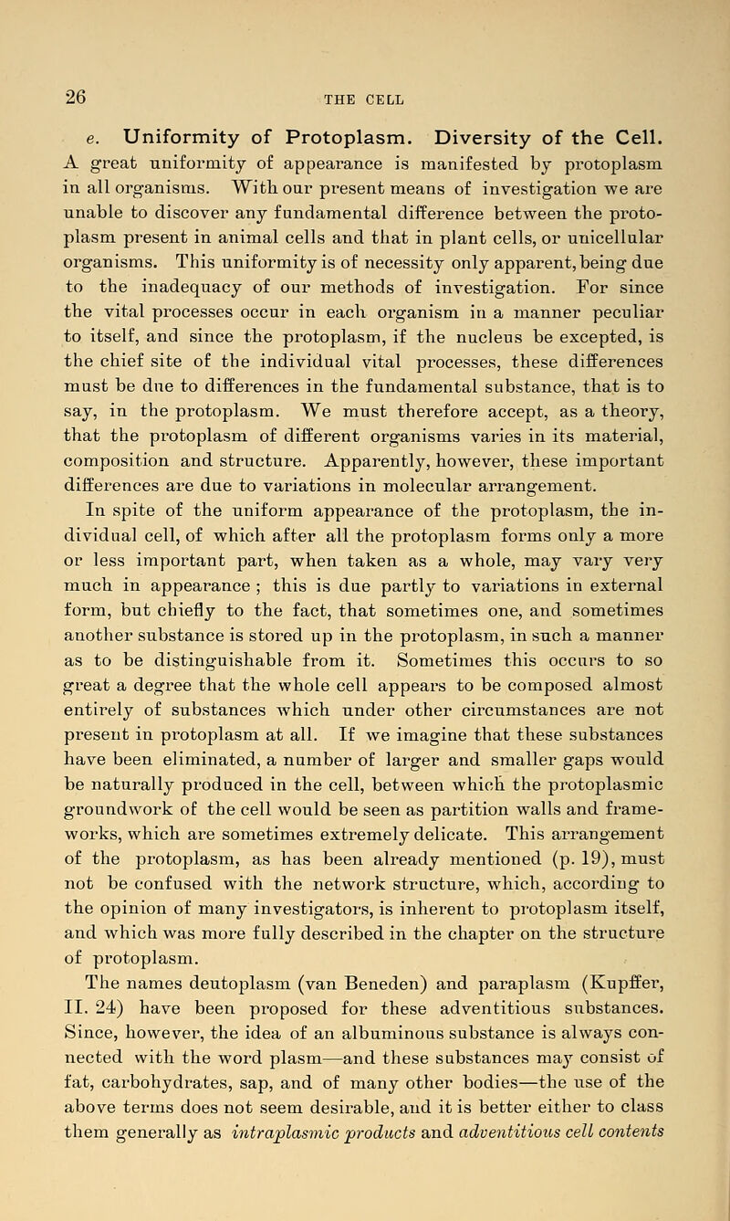 e. Uniformity of Protoplasm. Diversity of the Cell. A great uniformity of appearance is manifested by protoplasm in all organisms. With our present means of investigation we are unable to discover any fundamental difference between tbe proto- plasm present in animal cells and that in plant cells, or unicellular organisms. This uniformity is of necessity only apparent, being due to the inadequacy of our methods of investigation. For since the vital processes occur in each organism in a manner peculiar to itself, and since the protoplasm, if the nucleus be excepted, is the chief site of the individual vital processes, these differences must be due to differences in the fundamental substance, that is to say, in the protoplasm. We must therefore accept, as a theory, that the protoplasm of different organisms varies in its material, composition and structure. Apparently, however, these important differences are due to variations in molecular arrangement. In spite of the uniform appearance of the protoplasm, the in- dividual cell, of which after all the protoplasm forms only a more or less important part, when taken as a whole, may vary very much in appearance ; this is due partly to variations in external form, but chiefly to the fact, that sometimes one, and sometimes another substance is stored up in the protoplasm, in such a manner as to be distinguishable from it. Sometimes this occurs to so great a degree that the whole cell appears to be composed almost entirely of substances which under other circumstances are not present in protoplasm at all. If we imagine that these substances have been eliminated, a number of larger and smaller gaps would be naturally produced in the cell, between which the protoplasmic groundwork of the cell would be seen as partition walls and frame- works, which are sometimes extremely delicate. This arrangement of the protoplasm, as has been already mentioned (p. 19), must not be confused with the network structure, which, according to the opinion of many investigators, is inherent to protoplasm itself, and which was more fully described in the chapter on the structure of protoplasm. The names deutoplasm (van Beneden) and paraplasm (Kupffer, II. 24) have been proposed for these adventitious siibstances. Since, however, the idea of an albuminous substance is always con- nected with the word plasm—and these substances may consist of fat, carbohydrates, sap, and of many other bodies—the use of the above terms does not seem desirable, and it is better either to class them generally as intrajolasmic products and adventitious cell contents