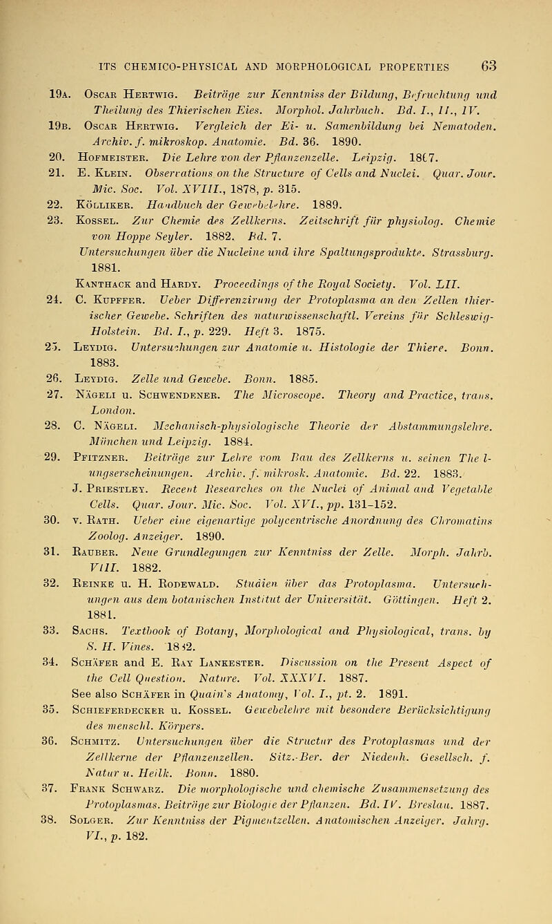 19a. Oscar Hebtwig. Beitrage zur Kenntniss der Bildung, Bifruchtung und Tlieilung des Thierischen Eies. Morpliol. Jalirhuch. Bd. J., //., IV. 19b. Oscae Hebtwig. Vergleich der Ei- u. Samenhilduvg hei Neviatodcn. Archiv. f. mikroskop. Anatomie. Bd. SQ. 1890. 20. HoFMEiSTEK. Die Lelire voii der Pflanzeuzelle. Leipzig. 18C7. 21. E. Klein. Observations on the Sti^ucture of Cells and Nuclei. Qiiar. Jour. JMic. Soc. Vol. XVIII., 1878, p. 315. 22. Kollikee. Ilandbuch der Gewi'hd''hre. 1889. 23. KossEL. Zur Chemie des Zellkerns. Zeitschrift filr pliysiolog. Chemie von Hoppe Seyler. 1882. Bd. 7. Untersuchungen iiber die Nucleine und Hire Spaltungsprodukte. Strasshurg. 1881. Kanthack aud Haedy. Proceedings of the Royal Society. Vol. LII. 24. C. KuPFFER. Ueber Differenziriing der Protoplasma an den Zellen ihier- ischer Geivehe. Schriften des naturwissenschaftl. Vereins fUr Schleswig- Holstein. Bd. I., p. 229. Heft 3. 1875. 2). Leydig. UnterswJmngen zur Anatomie u. Hlstologie der Thiere. Bonn. 1883. 26. Leydig. Zelle imd Geivebe. Bonn. 1885. 27. Nageli u. Schwendeneb. The Microscope. Theory and Practice, trans. London. 28. C. Nageli. Mechanisch-physiologische Theorie der Abstammungslehre. Miinchen und Leipzig. 1884. 29. Pfitzneb. Beitrage zur Lehre vom Bau des Zellkerns u. seinen The l- ungserscheinungen. Archiv. f. mikrosk. Anatomie. Bd. 22. 1883. J. Priestley. Recent Researches on the Nuclei of Animal and Vegetahle Cells. Quar. Jour. Mic. Soc. Vol. XVI., pp. lSl-lo2. 30. V. Eath. Ueber eine eigenartige polycentrische Anordnung des Chromatins Zoolog. Anzeiger. 1890. 31. Eauber. Neue Grundlegungen zur Kenntniss der Zelle. Morph. Jahrb. VIII. 1882. 32. Eeinke u. H. Eodewald. Studien iiber das Protoplasma. Vntersurh- ungen aus dem botanischen Instltut der Universitdt. Gottingen. Heft 2. 1881. 33. Sachs. Textbook of Botany, Morphological and Physiological, trans, by S. H. Vines. 18 i2. 34. ScHAFER and E. Eay Lankesteb. Discussion on the Present Aspect of the Cell Question. Nature. Vol. XXXVI. 1887. See also Schafeb in Quain's Anatomy, Vol. I., pt. 2. 1891. 35. Schiefeedecker u. Kossel. Geicebelelire niit besondere Berilchsichtigung des menschl. Korpers. 36. ScHMiTZ. Untersuchungen iiber die Structur des Protoplasmas und der Zellkerne der Fflanzenzellen. Sitz.Ber. der Niedenh. Gesellsch. f. Natur u. Hellk. Bonn. 1880. 37. Frank Schwarz. Die morphologische und chemische Zusammensetzung des Protoplasmas. Beitrage zur Biologic der Pflanzen. Bd.IV. Breslau. 1887. 38. SoLGEE. Zur Kenntniss der Pigmentzellen. Anatomischen Anzeiger. Jahrg. VI., p. 182.