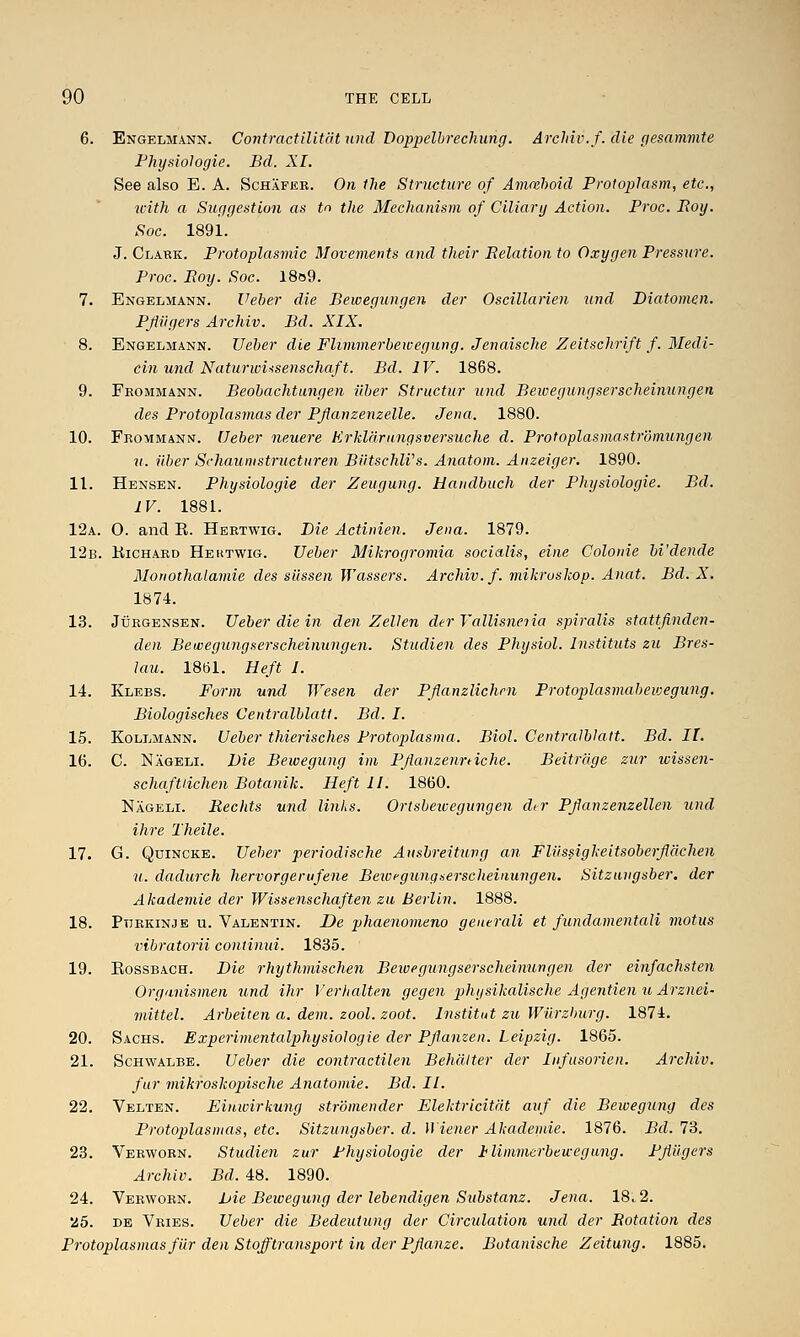 6. Engeljiann. Contractilltfit unci Doppelbrechung. Archiv.f. die pesammte Fhysiologie. Bd. XI. See also E. A. Schafee. On the Structure of Amiehoid Protoplasm, etc., with a Suggestion as tn the Mechanism of Ciliary Action. Proc. Roy. Soc. 1891. J. Clakk. Protoplasmic Movements and their Relation to Oxygen Pressure. Proc. Roy. Soc. l8o9. 7. Engelmann. Ueber die Bewegungen der Oscillarien und Diatomen. Pjiiigers Archiv. Bd. XIX. 8. Engelmann. Ueber die Flimmerbewegung. Jenaische Zeitschrift f. Medi- cin und Naturwi^senschaft. Bd. IV. 1868. 9. Fkommann. Beobachtungen ii.ber Structur und Bewegungserscheinungen des Protoplasmas der Pfianzenzelle. Jena. 1880. 10. Fbommann. Ueber neuere Krldaranqsversuche d. Protoplasmastromungen zi. iiber Schaumstructuren BiitschlVs. Anatom. Anzeiger. 1890. 11. Hensen. Physiologie der Zeugung. Handbuch der Physiologic. Bd. IV. 1881. 12a. 0. and R. Heetwig. Bie Actinien. Jena. 1879. 12b. Kichaed Heutwig. Ueber Mikrogromia socialis, eine Colonic bi'dende Monothalamie des silssen Wasseis. Archiv.f. mikroskop. Anat. Bd. X, 1874. 13. JuEGENSEN. Ueber die in den Z ell en der Vallisneiia spiralis stattfinden- den Bewegungserscheinungen. Studien des Physiol. Instituts zu Bres- lau. 1861. Heft I. 14. Klebs. Form und Wesen der Pflanzlichm Protoplasmabeivegung. Biologisches Centralblatt. Bd. I. 15. KoLLMANN. Ueber thierisches Protoplasma. Biol. Centralblatt. Bd. II. 16. C. Nageli. Die Bewegung im Pjianzenniche. Beitrage zur wissen- schaftiichen Botanik. Heft II. 1860. Nageli. Rechts und links. Ortsbeivegungen dir Pfanzenzellen iind ihre Theile. 17. G. Quincke. Ueher periodische Ansbreituvg an Fliissigkeitsoberflachen u. dadurch hervorgerufene Beivfyunqaerscheinungen. Sitzuvgsber. der Akademie der Wissenscliaften zu Berlin. 1888. 18. Ptiekinje u. Valentin. De phaenomeno generali et fundamentali motus vibratorii continui. 1835. 19. EossBACH. Die rhythmischen Beivegungserscheinungen der einfachsten Organismen und ihr Verhalten gegen physikalische Agentien u Arznei- mittel. Arbeiten a. dem. zool. zoot. Institut zu Wiirzburg. 1874. 20. Sachs. Experimentalphysiologie der Pfianzen. Leipzig. 1865. 21. ScHWALBE. Ueber die contractilen Behditer der Infusorien. Archiv. fur mikroskopische Anatomic. Bd. II. 22. Velten. Einwirkung stromender Elektricitdt auf die Bewegung des Protoplasmas, etc. Sitzungsber. d. Wiener Akademie. 1876. Bd. 73. 23. Veewoen. Studien zur Physiologie der Ilimmerbewegnng. PjiUgers Archiv. Bd. 48. 1890. 24. Veewoen. Die Bewegung der lebendigen Substanz. Jena. 18.2. 25. DE Veies. Ueber die Bedeutung der Circulation und der Rotation des Protoplasmas fUr den Stofftransport in der PJianze. Botanische Zeitung. 1885.