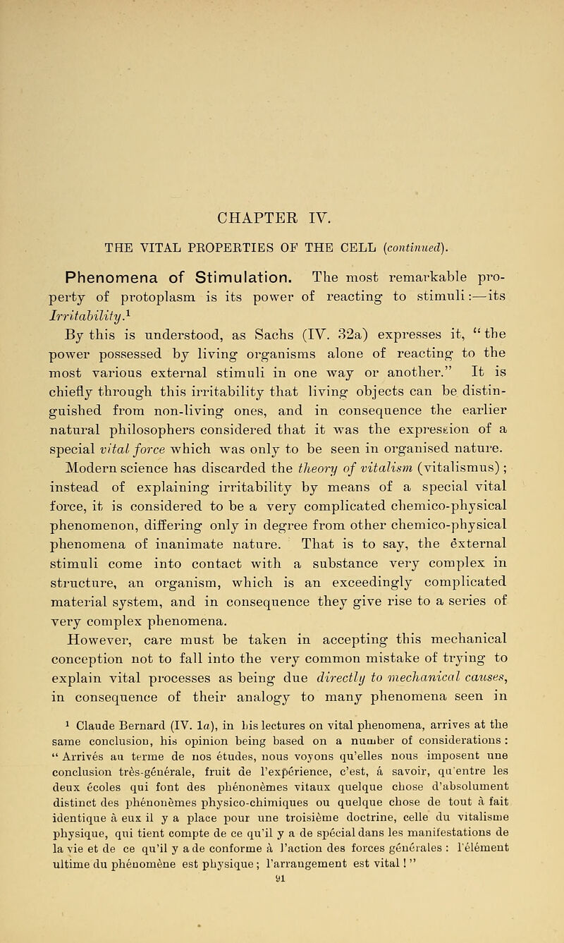 THE VITAL PKOPERTIES OF THE CELL (continued). Phenomena of Stimulation. The most remarkable pro- perty of protoplasm is its power of reacting to stimuli:—its Irritability.^ By this is understood, as Sachs (IV. 32a) expresses it,  the power possessed bj living organisms alone of reacting to the most various external stimuli in one way or another. It is chiefly through this irritability that living objects can be distin- guished from non-living ones, and in consequence the earlier natural philosophers considered that it was the expression of a special vital force which was only to be seen in organised nature. Modern science has discarded the theory of vitalism (vitalismus); instead of explaining irritability by means of a special vital force, it is considered to be a very complicated chemico-physical phenomenon, differing only in degree from other chemico-physical phenomena of inanimate nature. That is to say, the external stimuli come into contact with a substance very complex in structure, an organism, which is an exceedingly complicated material system, and in consequence they give rise to a series of very complex phenomena. However, care must be taken in accepting this mechanical conception not to fall into the very common mistake of trying to explain vital processes as being- due directly to mechanical causes, in consequence of their analogy to many phenomena seen in 1 Claude Bernard (IV. la), in Lis lectures on vital phenomena, arrives at the same conclusion, his opinion being based on a nuuiber of considerations :  Arrives au terme de nos etudes, nous voyons qu'elles nous imposent une conclusion tr^s-generale, fruit de I'experience, c'est, a savoir, qa'entre les deux ecoles qui font des phenon^mes vitaux quelque chose d'absolument distinct des phenonemes physico-chiraiques ou quelque chose de tout i\ fait identique a eux il y a place pour une troisi^me doctrine, celle du vitalisme physique, qui tient compte de ce qu'il y a de special dans les manifestations de la vie et de ce qu'il y ade conforme a Taction des forces gencrales : I'element ultime du pheuom^ne est physique ; I'arrangement est vital!  yi