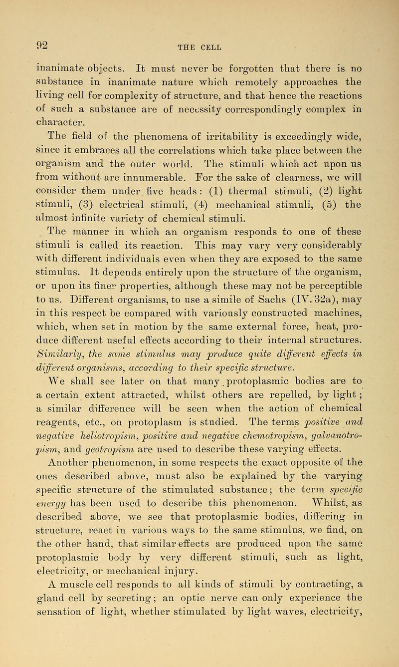 inanimate objects. It must never be forgotten that there is no substance in inanimate nature which remotely approaches the living cell for complexity of structure, and that hence the reactions of such a substance are of necessity correspondingly complex in character. The field of the phenomena of irritability is exceedingly wide, since it embraces all the correlations which take place between the organism and the outer world. The stimuli which act upon us from without are innumerable. For the sake of clearness, we will consider them under five heads : (1) thermal stimuli, (2) light stimuli, (3) electrical stimuli, (4) mechanical stimuli, (5) the almost infinite variety of chemical stimuli. The manner in which an organism responds to one of these stimuli is called its reaction. This may vary very considerably with different individuals even when they are exposed to the same stimulus. It depends entirely upon the structure of the organism, or upon its finer |5croperties, although these may not be perceptible to us. Different organisms, to use a simile of Sachs (IV. 32a), may in this respect be compax-ed with variously constructed machines, which, when set in motion by the same external force, heat, pro- duce different useful effects according to their internal structures. Similarly, the saone stimulus may produce quite different effects in different organisms, according to their specific structure. We shall see later on that many protoplasmic bodies are to a certain extent attracted, whilst others are repelled, by light; a similar difference will be seen when the action of chemical reagents, etc., on protoplasm is studied. The terms positive and negative heUotropism, positive and negative chemotropism, galvanotro- pism, and geotropism are used to describe these varying effects. Another phenomenon, in some respects the exact opposite of the ones described above, must also be explained by the varying specific structure of the stimulated substance; the term specific energy has been used to describe this phenomenon. Whilst, as described above, we see that protoplasmic bodies, differing in structure, react in various ways to the same stimulus, we find, on the other hand, that similar effects are produced upon the same protoplasmic body by very different stimuli, such as light, electricity, or mechanical injuiy. A muscle cell responds to all kinds of stimuli by contracting, a gland cell by secreting; an optic nerve caii only experience the sensation of light, whether stimulated by light waves, electricity,