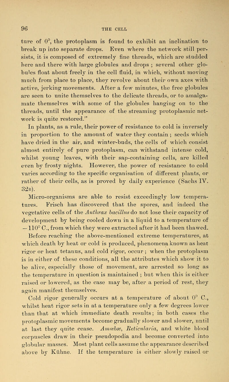 ture of 0°, the protoplasm is found to exhibit an inclination to break up into separate drops. Even where the net\voik still per- sists, it is composed of extremely fine threads, which are studded here and there with large globules and drops ; several other glo- bules float about freely in the cell fluid, in which, without moving much from place to place, they revolve about their own axes with active, jerking movements. After a few minutes, the free globules are seen to unite themselves to the delicate threads, or to amalga- mate themselves with some of the globules hanging on to the threads, until the appearance of the streaming protoplasmic net- work is quite restored. In plants, as a rule, their power of resistance to cold is inversely in proportion to the amount of water they contain; seeds which have dried in the air, and winter-buds, the cells of which consist almost entirely of pure protoplasm, can withstand intense cold, whilst young leaves, with their sap-containing cells, are killed even by frosty nights. However, the power of resistance to cold varies according to the specific organisation of different plants, or rather of their cells, as is proved by daily experience (Sachs IV. 32b). Micro-organisms are able to resist exceedingly low tempera- tures. Frisch has discovered that the spores, and indeed the vegetative cells of the Anthrax bacillus do not lose their capacity of development by being cooled down in a liquid to a temperature of —110° C, from which they were extracted after it had been thawed. Before reaching the above-mentioned extreme temperatures, at which death by heat or cold is produced, phenomena known as heat rigor or heat tetanus, and cold rigor, occur; when the protoplasm is in either of these conditions, all the attributes which show it to be alive, especially those of movement, are arrested so long as the temperature in question is maintained ; but when this is either raised or lowered, as the case may be, after a period of rest, they again manifest themselves. Cold rigor generally occurs at a temperature of about 0^ C, whilst heat rigor sets in at a temperature only a few degrees lower than that at which immediate death results; in both cases the protq,plasmic movements become gradually slower and slower, until at last they quite cease. Avtceb^, Beticularia, and white blood corpuscles draw in their pseudopodia and become converted into globular masses. Most plant cells assume the appearance described above by Ktlhne. If the tempej-ature is either slowly raised or