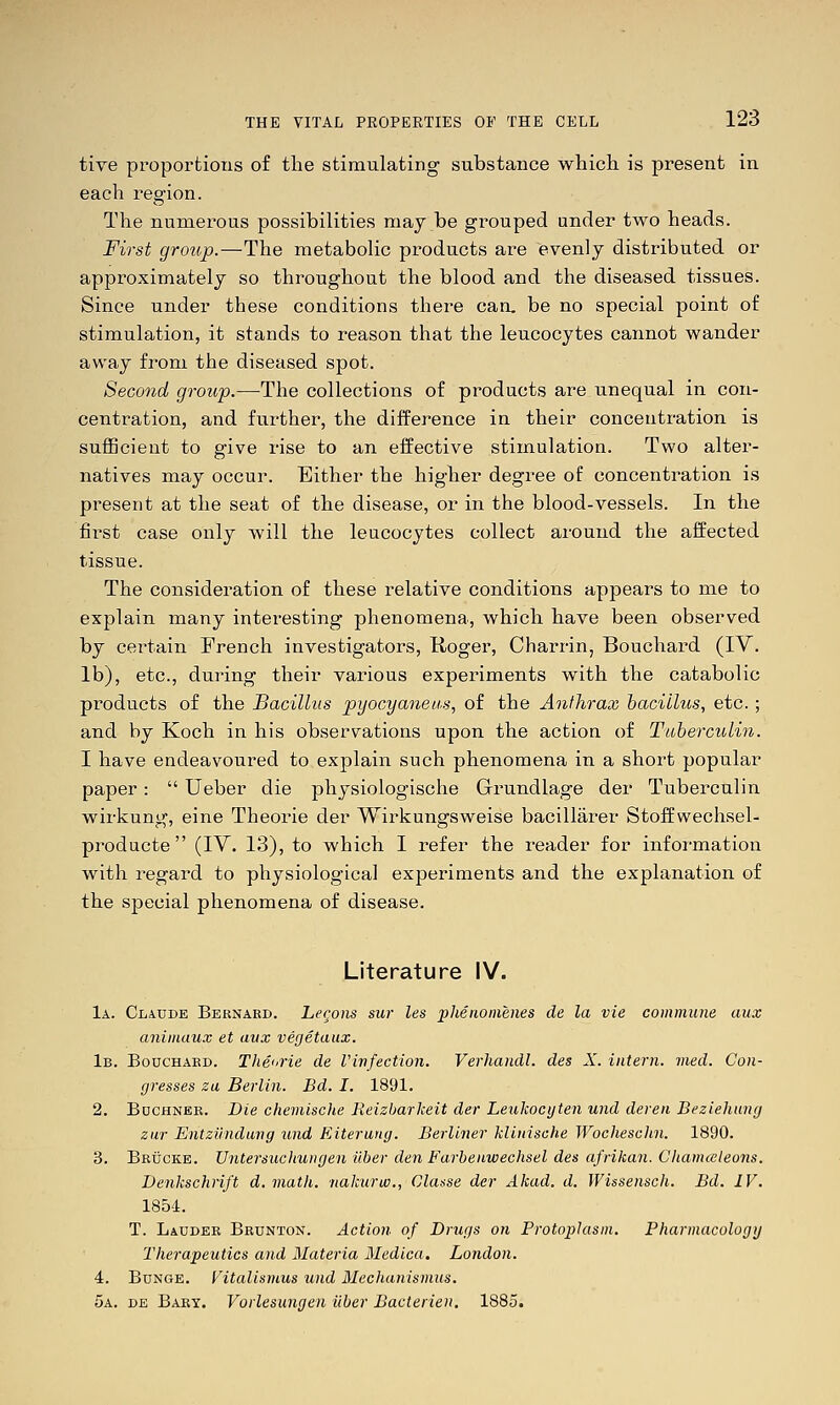 tive proportions of the stimulating substance which is present in each region. The numerous possibilities may be grouped under two heads. First group.—The metabolic products are evenly distributed or approximately so throughout the blood and the diseased tissues. Since under these conditions there can. be no special point of stimulation, it stands to reason that the leucocytes cannot wander away from the diseased spot. Second group.—The collections of products are unequal in con- centration, and further, the diiference in their concentration is sufficient to give rise to an effective stimulation. Two alter- natives may occur. Either the higher degree of concentration is present at the seat of the disease, or in the blood-vessels. In the first case only will the leucocytes collect around the affected tissue. The consideration of these relative conditions appears to me to explain many interesting phenomena, which have been observed by certain French investigators, Roger, Charrin, Bouchard (IV. lb), etc., during their various experiments with the catabolic products of the Bacillus pyocyaneiis, of the Anthrax bacillus, etc. ; and by Koch in his observations upon the action of Tiiberculin. I have endeavoured to explain such phenomena in a short popular paper:  Ueber die physiologische Grrundlage der Tuberculin wirkung, eine Theorie der Wirkungsweise bacillarer Stoffwechsel- producte  (IV. 13), to which I refer the reader for information with regard to physiological experiments and the explanation of the special phenomena of disease. Literature IV. 1a. Claude Bernard. Le<;o)is sur les plienomenes de la vie commune aux animaux et avx vegetaux. 1b. Bouchard. Tliecrie de Vinfection. Verhaiidl. des X. intern, vied. Con- gresses za Berlin. Bd. I. 1891. 2. BucHNEE. Die chemische Keizbarkeit der Leukocyten und deren Beziehung zur Entzilndung und Kiterung. Berliner klinische Wochesclin. 1890. 3. Bruckb. Vntersuchungen fiber den Farbenwechsel des afriiian. Chamceleons. Denkschrift d. math, nakurw., Clause der Akad. d. JVissensch. Bd. IV. 1854. T. Lauder Brunton. Action of Drugs on Protoplasm. Pharmacologg Therapeutics and Materia Medica. London. 4. BuNGE. Vitalismus und Mechanismus. 5a. de Bary. Vorlesungen iiber Bacterien. 1885.