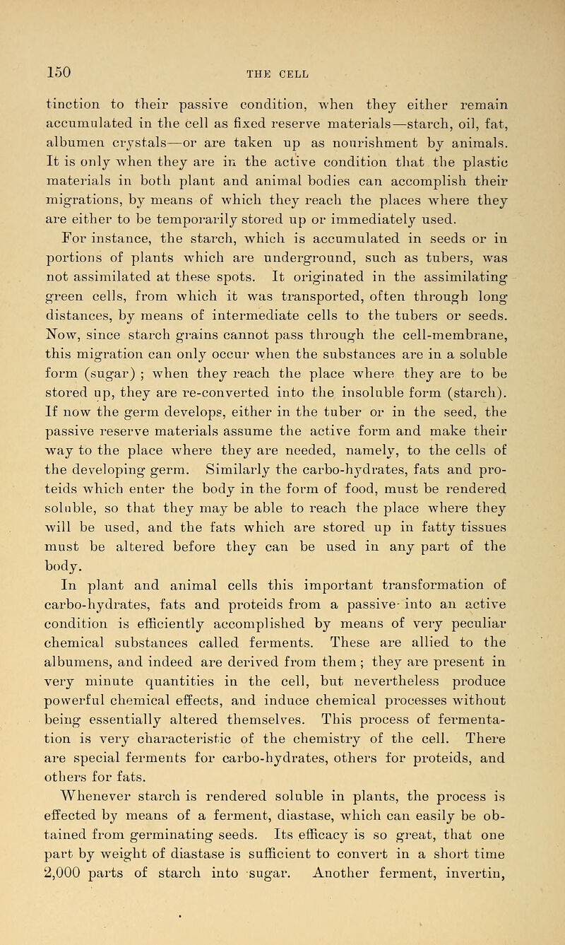 tinction to their passive conditiori, when they either remain accumnlated in the cell as fixed reserve materials—starch, oil, fat, albumen crystals—or are taken up as nourishment by animals. It is only when they are in the active condition that the plastic materials in both plant and animal bodies can accomplish their migrations, by means of which they reach the places Avhere they are either to be temporarily stored up or immediately used. For instance, the starch, which is accumulated in seeds or in portions of plants which are underground, such as tubers, was not assimilated at these spots. It originated in the assimilating green cells, from which it was transported, often through long- distances, by means of intermediate cells to the tubers or seeds. I^ow, since starch grains cannot pass through the cell-membrane, this migration can only occur when the substances are in a soluble form (sugar) ; when they reach the place where they are to be stored up, they are i-e-converted into the insoluble form (starch). If now the germ develops, either in the tuber or in the seed, the passive reserve materials assume the active form and make their way to the place where they are needed, namely, to the cells of the developing- germ. Similarly the carbo-hydrates, fats and pro- teids which enter the body in the foi-m of food, must be rendered soluble, so that they may be able to reach the place where they will be used, and the fats which are stored up in fatty tissues must be altered before they can be used in any part of the body. In plant and animal cells this important transformation of carbo-hydrates, fats and proteids from a passive- into an active condition is efficiently accomplished by means of very peculiar chemical substances called ferments. These are allied to the albumens, and indeed are derived from them; they ai-e present in very minute quantities in the cell, but nevertheless produce powerful chemical effects, and induce chemical processes without being essentially altered themselves. This process of fei-menta- tion is very characteristic of the chemistry of the cell. There are special ferments for carbo-hydrates, others for proteids, and others for fats. Whenever starch is rendered soluble in plants, the process is effected by means of a ferment, diastase, which can easily be ob- tained from germinating seeds. Its efficacy is so great, that one part by weight of diastase is sufficient to convert in a short time 2,000 parts of starch into sugar. Another ferment, invertin,