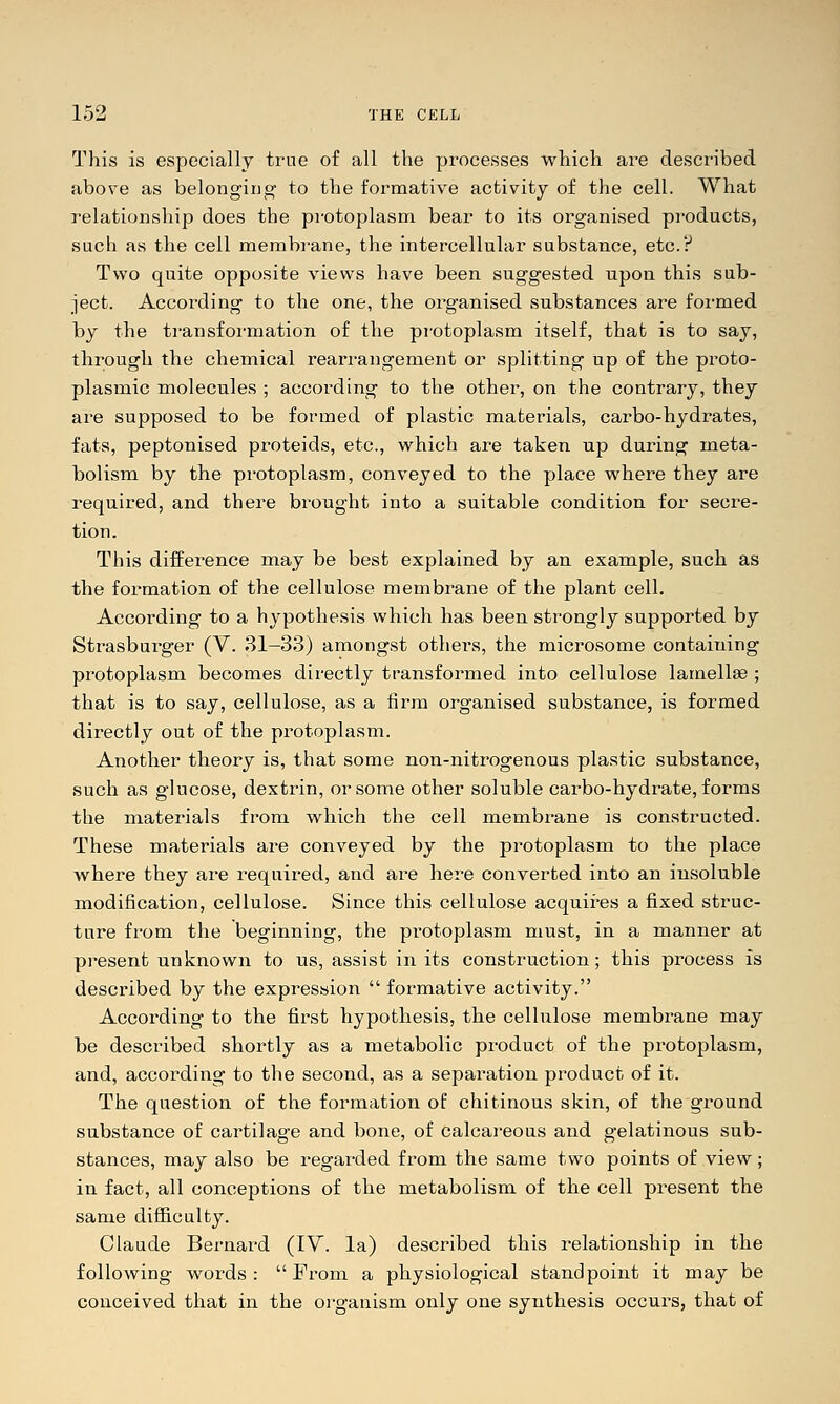 This is especially true of all the processes which are described above as belongiug to the formative activity of the cell. What relationship does the protoplasm bear to its organised products, such as the cell membrane, the intercellular substance, etc.? Tw^o quite opposite views have been suggested upon this sub- ject. According to the one, the organised substances are formed by the transformation of the protoplasm itself, that is to say, through the chemical rearrangement or splitting up of the proto- plasmic molecules ; according to the other, on the contrary, they are supposed to be formed of plastic materials, carbo-hydrates, fats, peptonised proteids, etc., which are taken up during meta- bolism by the protoplasm, conveyed to the place where they are required, and there brought into a suitable condition for secre- tion. This difference may be best explained by an example, such as the formation of the cellulose membrane of the plant cell. According to a hypothesis which has been strongly supported by Strasburger (V. 31-33) amongst others, the microsome containing protoplasm becomes directly transformed into cellulose lamellae ; that is to say, cellulose, as a firm organised substance, is formed directly out of the protoplasm. Another theory is, that some non-nitrogenous plastic substance, such as glucose, dextrin, or some other soluble carbo-hydrate, forms the materials from which the cell membrane is constructed. These materials are conveyed by the protoplasm to the place where they are required, and are here converted into an insoluble modification, cellulose. Since this cellulose acquires a fixed struc- ture from the beginning, the protoplasm must, in a manner at present unknown to us, assist in its construction; this process is described by the expression  formative activity. According to the first hypothesis, the cellulose membrane may be described shortly as a metabolic product of the protoplasm, and, according to the second, as a separation product of it. The question of the formation of chitinous skin, of the ground substance of cartilage and bone, of calcareous and gelatinous sub- stances, may also be regarded from the same two points of view; in fact, all conceptions of the metabolism of the cell present the same difficulty. Claude Bernard (IV. la) described this relationship in the following words: From a physiological standpoint it may be conceived that in the organism only one synthesis occurs, that of