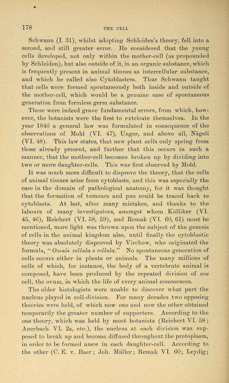 Schwann (I. 31), whilst adopting Schleiden's theory, fell into a second, and still greater error. He considered that the young cells developed, not only within the mother-cell (as propounded by Schleiden), but also outside of it, in an organic substance, which is frequently present in animal tissues as intercellular substance, and which he called also Cytoblastem. Thus Schwann taught that cells were formed spontaneously both inside and outside of the mother-cell, which would be a genuine case of spontaneous generation from formless germ substance. These were indeed grave fundamental errors, from which, how- ever, the botanists were the first to extricate themselves. In the year 1846 a general law was formulated in consequence of the observations of Mohl (Yi. 47), Unger, and above all, Nageli (VI. 48). This law states, that new plant cells only spring from those already present, and further that this occurs in such a manner, that the mother-cell becomes broken up by dividing into two or more daughter-cells. This was first observed by Mohl. It was much more difiicalt to disprove the theory, that the cells of animal tissues arise from cytoblasts, and tliis was especially the case in the domain of pathological anatomy, for it was thought that the formation of tumours and pus could be traced back to cytoblasts. At last, after many mistakes, and thanks to the labours of many investigators, amongst whom Kolliker (VI. 45, 46), Eeichert (VI. 58, 59), and Remak (VI. 60, 61) must be mentioned, more light was thrown upon the subject of the genesis of cells in the animal kingdom also, until finally the cytoblastic theory was absolutely disproved by Virchow, who originated the formula,  Ornnis cellula e cellula.^' N^o spontaneous generation of cells occurs either in plants or animals. The many millions of cells of which, for instance, the body of a vertebi'ate animal is composed, have been produced by the repeated division of one cell, the ovum, in which the life of every animal commences. The older histologists were unable to discover what part the nucleus played in cell-division. For many decades two opposing theories were held, of which now one and now the other obtained temporarily the greater number of supporters. According to the one theory, which was held by most botanists (Reichert VI. 58 ; Auerbach VI. 2a, etc.), the nucleus at each division was sup- posed to break up and become diffused throughout the protoplasm, in order to be formed anew in each daughter-cell. According to the other (C. E. v. Baer; Joh. Miiller; Remak VI. 60; Leydig;