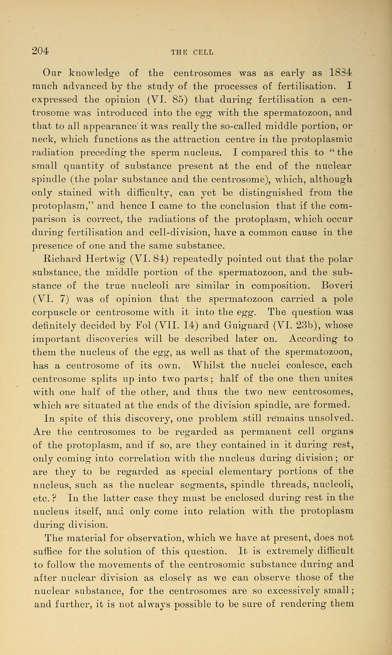 Our knowledge of the centrosomes was as early as 1834 raucli advanced by the study of the processes of fertilisation. I expressed the opinion (VI. 85) that during- fertilisation a cen- trosome was introduced into the egg with the spermatozoon, and that to all appearance it was really the so-called middle portion, or neck, which functions as the attraction centre in the protoplasmic radiation preceding the sperm nucleus. I compared this to  the small quantity of substance present at the end of the nuclear spindle (the polar substance and the centrosome), which, although only stained with difficulty, can yet be distinguished from the protoplasm, and hence I came to the conclusion that if the com- parison is correct, the radiations of the protoplasm, which occur during fertilisation and cell-division, have a common cause in the presence of one and the same substance. Richard Hertwig (VI. 84) repeatedly pointed out that the polar substance, the middle portion of the spermatozoon, and the sub- stance of the true nucleoli are similar in composition. Boveri (VI. 7) was of opinion that the spermatozoon carried a pole corpuscle or centrosome with it into the egg. The question was definitely decided by Fol (VII. 14) and Guignard (VI. 23b), whose important discoveries will be described later on. According to them the nucleus of the egg^ as well as that of the spermatozoon, has a centrosome of its own. Whilst the nuclei coalesce, each centrosome splits up into two parts; half of the one then unites with one half of the other, and thus the two new centrosomes, which are situated at the ends of the division spindle, are formed. In spite of this discovery, one problem still re'mains unsolved. Are the centrosomes to be regarded as permanent cell oi^gans of the protoplasm, and if so, are they contained in it during rest, only coming into correlation with the nucleus during division; or are they to be regarded as special elementary portions of the nucleus, such as the nuclear segments, spindle threads, nucleoli, etc. ? In the latter case they must be enclosed during rest in the nucleus itself, and only come into relation with the protoplasm during division. The material for observation, which we have at present, does not suffice for the solution of this question. It is extremely difficult to follow the movements of the centrosomic substance during and after nuclear division as closely as we can observe those of the nuclear substance, for the centi'osomes are so excessively small; and further, it is not always possible to be sure of rendering them