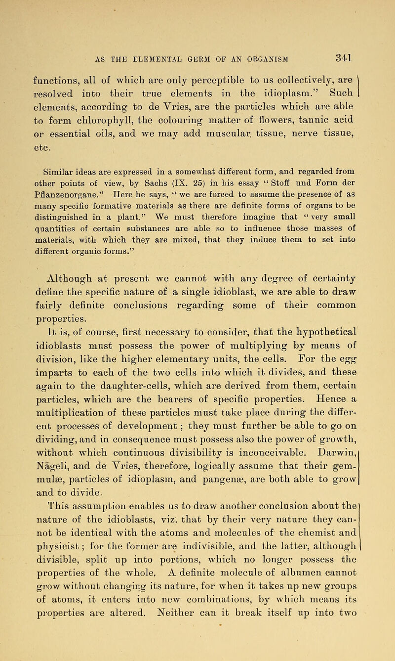 functions, all of which are only perceptible to us collectively, are \ resolved into their true elements in the idioplasm. Such | elements, according to de Vries, are the particles which are able to form chlorophyll, the colouring matter of flowers, tannic acid or essential oils, and we may add muscular, tissue, nerve tissue, etc. Similar ideas are expressed in a somewhat different form, and regarded from other points of view, by Sachs (IX. 25) in his essay  Stoff und Form der Piianzenorgane. Hei-e he says,  we are forced to assume the presence of as many specific formative materials as there are definite forms of organs to be distinguished in a plant. We must therefore imagine that very small quantities of certain substances are able so to influence those masses of materials, with which they are mixed, that they induce them to set into different organic forms. Although at present we cannot with any degree of certainty define the specific nature of a single idioblast, we are able to draw fairly definite conclusions regarding some of their common properties. It is, of course, first necessary to consider, that the hypothetical idioblasts must possess the power of multiplying by means of division, like the higher elementary units, the cells. For the egg imparts to each of the two cells into which it divides, and these again to the daughter-cells, which are derived from them, certain particles, which are the bearers of specific properties. Hence a multiplication of these particles must take place during the diifer- ent processes of development; they must further be able to go on dividing, and in consequence must possess also the power of growth, without which continuous divisibility is inconceivable. Darwin,! Nageli, and de Vries, therefore, logically assume that their gem- mulae, particles of idioplasm, and pangen*, are both able to grow| and to divide. This assumption enables us to draw another conclusion about the nature of the idioblasts, viz, that by their very nature they can- not be identical with the atoms and molecules of the chemist and physicist; for the former are indivisible, and the latter, although divisible, split up into portions, which no longer possess the properties of the whole. A definite molecule of albumen cannot grow without changing its nature, for when it takes up new groups of atoms, it enters into new combinations, by which means its properties are altered. Neither can it break itself up into two