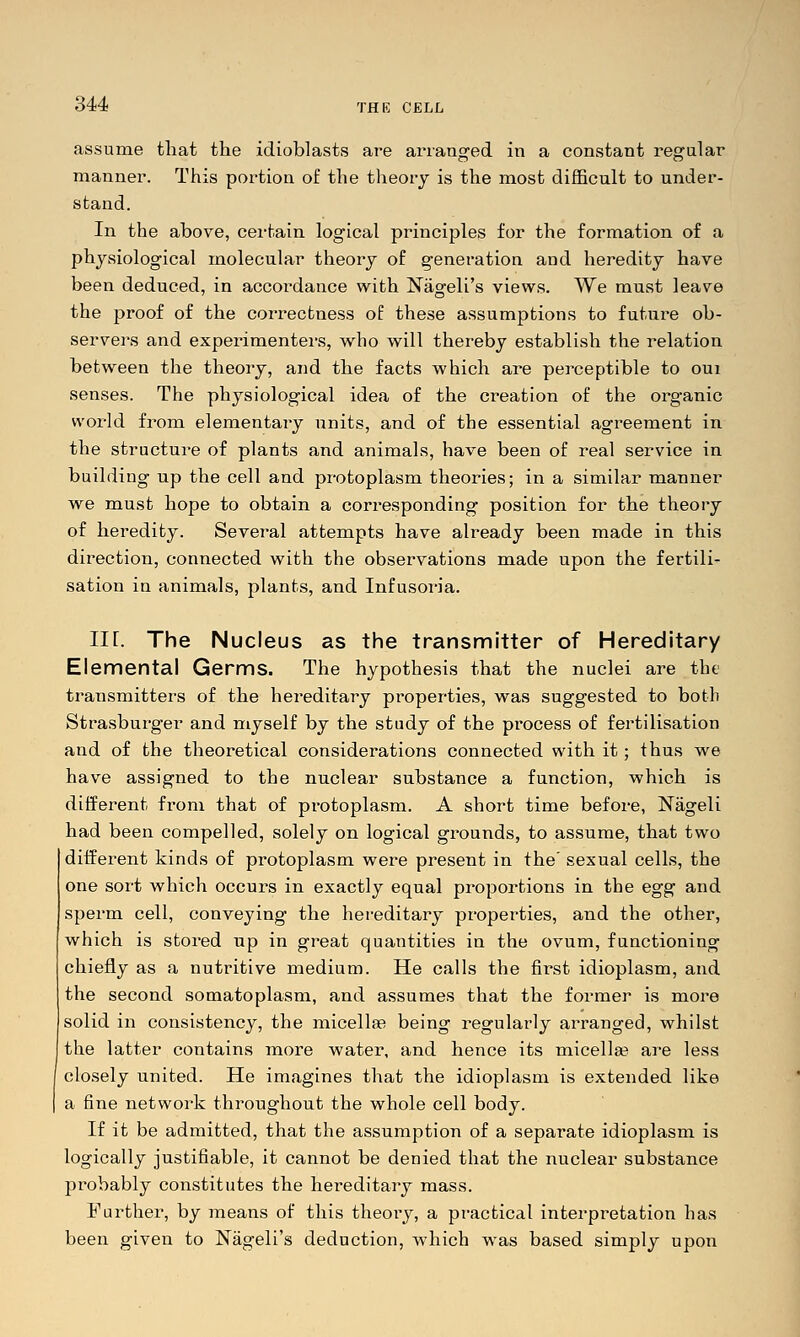 assume that the idioblasts are arranged in a constant regular manner. This portion of the theory is the most difficult to under- stand. In the above, cei-tain logical principles for the formation of a physiological molecular theory of generation and heredity have been deduced, in accordance with Nageli's views. We must leave the proof of the correctness of these assumptions to future ob- servers and experimentei's, who will thereby establish the relation between the theory, and the facts which are perceptible to oui senses. The physiological idea of the creation of the organic world from elementary units, and of the essential agreement in the structure of plants and animals, have been of real service in building up the cell and protoplasm theories; in a similar manner we must hope to obtain a corresponding position for the theory of heredity. Several attempts have already been made in this direction, connected with the observations made upon the fertili- sation in animals, plants, and Infusoria. Iir. The Nucleus as the transmitter of Hereditary Elemental Germs. The hypothesis that the nuclei are the transmitters of the hereditary properties, was suggested to both Strasburger and myself by the study of the process of fertilisation and of the theoretical considerations connected with it; thus we have assigned to the nuclear substance a function, which is different from that of protoplasm. A short time before, Nageli had been compelled, solely on logical grounds, to assume, that two different kinds of protoplasm were present in the' sexual cells, the one sort which occurs in exactly equal proportions in the egg and sperm cell, conveying the hereditary properties, and the other, which is stored up in great quantities in the ovum, functioning chiefly as a nutritive medium. He calls the first idioplasm, and the second somatoplasm, and assumes that the former is more solid in consistency, the micellas being regularly arranged, whilst the latter contains more water, and hence its micella? are less closely united. He imagines that the idioplasm is extended like a fine network throughout the whole cell body. If it be admitted, that the assumption of a separate idioplasm is logically justifiable, it cannot be denied that the nuclear substance probably constitutes the hereditary mass. Further, by ineans of this theory, a practical interpretation has been given to Nageli's deduction, which was based simply upon