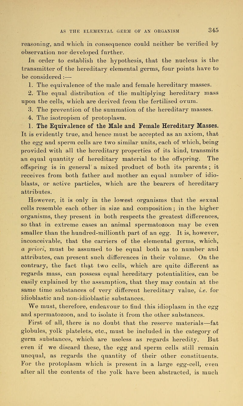 reasoning, and wliich in consequence could neither be verified bj observation nor developed further. In order to establish the hypothesis, that the nucleus is the transmitter of the hereditary elemental germs, four points have to be considei-ed:— 1. The equivalence of the male and female hereditary masses. 2. The equal distribution of the multiplying hereditary mass upon the cells, which are derived from the fertilised ovum. 3. The prevention of the summation of the hereditary masses. 4. The isotropism of protoplasm. 1. The Equivalence of the Male and Female Hereditary Masses. It is evidently true, and hence must be accepted as an axiom, that the egg and sperm cells are two similar units, each of which, being provided with a,ll the hereditary properties of its kind, transmits an equal quantity of hereditary material to the offspring. The offspring is in general a mixed product of both its parents ; it receives from both father and mother an equal number of idio- blasts, or active particles, which are the bearers of hereditary atti-ibutes. However, it is only in the lowest organisms that the sexual cells resemble each other in size and composition ; in the higher organisms, they present in both respects the greatest differences, so that in extreme cases an animal spermatozoon may be even smaller than the hundred-millionth part of an egg. It is, however, inconceivable, that the carriers of the elemental germs, which, a priori, must be assumed to be equal both as to number and attributes, can present such differences in their volume. On the contrary, the fact that two cells, which are quite different as regards mass, can possess equal hereditary potentialities, can be easily explained by the assumption, that they may contain at the same time substances of very different hereditary value, i.e. for idioblastic and non-idioblastic substances. We must, therefore, endeavour to find this idioplasm in the egg and spermatozoon, and to isolate it from the other substances. First of all, there is no doubt that the reserve materials—fat globules, yolk platelets, etc., must be included in the category of germ substances, which are useless as regards heredity. But even if we discard these, the egg and sperm cells still remain unequal, as regards the quantity of their other constituents. For the protoplasm which is present in a large egg-cell, even after all the contents of the yolk have been abstracted, is much