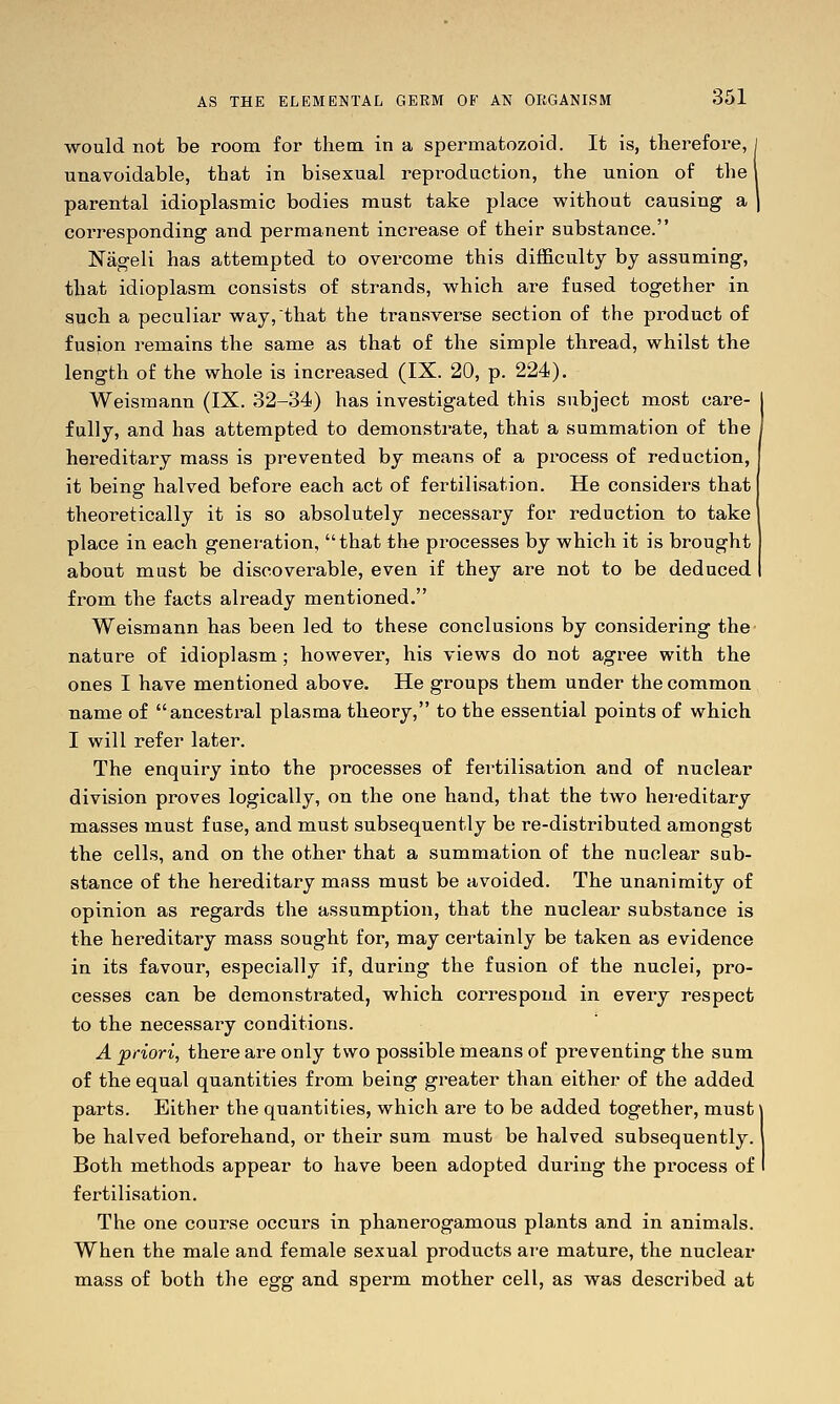would not be room for them in a spermatozoid. It is, therefore, i unavoidable, that in bisexual reproduction, the union of the parental idioplasmic bodies must take place without causing a corresponding and permanent increase of their substance. Nageli has attempted to overcome this difficulty by assuming, that idioplasm consists of strands, which are fused together in such a peculiar way,that the transverse section of the product of fusion remains the same as that of the simple thread, whilst the length of the whole is increased (IX. 20, p. 224). Weismann (IX. 32-34) has investigated this subject most care- fully, and has attempted to demonstrate, that a summation of the hereditary mass is prevented by means of a process of reduction, it being halved before each act of fertilisation. He considers that theoretically it is so absolutely necessary for reduction to take place in each generation, that the processes by which it is brought about must be discoverable, even if they are not to be deduced from the facts already mentioned. Weismann has been led to these conclusions by considering the nature of idioplasm; however, his views do not agree with the ones I have mentioned above. He groups them under thecommoa name of ancestral plasma theory, to the essential points of which I will refer later. The enquiry into the processes of fertilisation and of nuclear division proves logically, on the one hand, that the two hei-editary masses must fuse, and must subsequently be re-distributed amongst the cells, and on the other that a summation of the nuclear sub- stance of the hereditary mass must be avoided. The unanimity of opinion as regards the assumption, that the nuclear substance is the hereditary mass sought for, may certainly be taken as evidence in its favour, especially if, during the fusion of the nuclei, pro- cesses can be demonstrated, which correspond in every respect to the necessary conditions. A priori, there are only two possible means of preventing the sum of the equal quantities from being greater than either of the added parts. Either the quantities, which are to be added together, must be halved beforehand, or their sum must be halved subsequently. Both methods appear to have been adopted during the process of fertilisation. The one course occurs in phanerogamous plants and in animals. When the male and female sexual products are mature, the nuclear mass of both the egg and sperm mother cell, as was described at