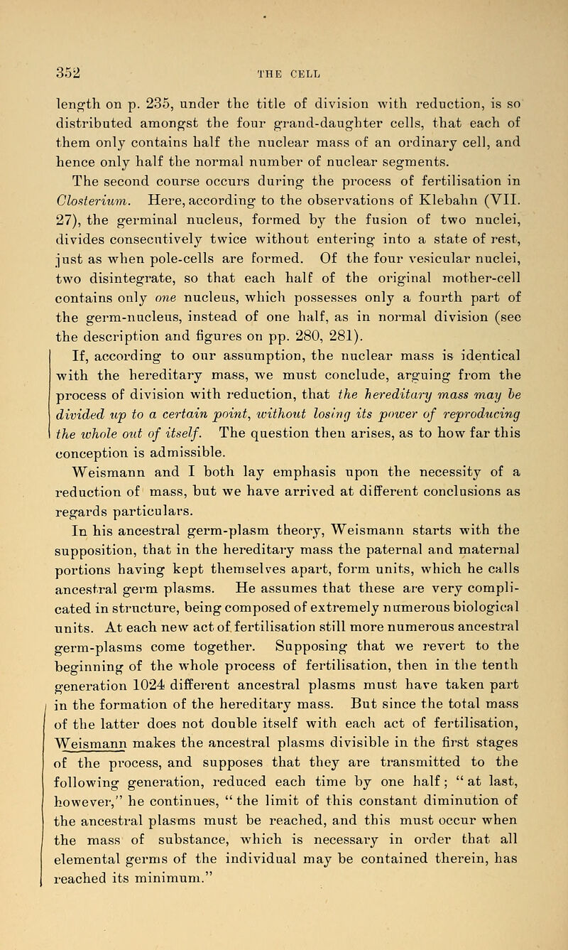 length on p. 235, under the title of division with reduction, is so distributed among'st the four grand-daughter cells, that each of them only contains half the nuclear mass of an ordinary cell, and hence only half the normal number of nuclear segments. The second course occurs during the process of fertilisation in Glosterium. Here, according to the observations of Klebahn (VII. 27), the germinal nucleus, formed by the fusion of two nuclei, divides consecutively twice without entering into a state of rest, just as when pole-cells are formed. Of the four vesicular nuclei, two disintegrate, so that each half of the original mother-cell contains only one nucleus, which possesses only a fourth part of the germ-nucleus, instead of one half, as in normal division (see the description and figures on pp. 280, 281). If, according to our assumption, the nuclear mass is identical with the hereditary mass, we must conclude, arguing from the process of division with reduction, that the hereditary mass may he divided up to a certain point, without losing its power of reproducing the whole out of itself. The question then arises, as to how far this conception is admissible. Weismann and I both lay emphasis upon the necessity of a reduction of mass, but we have arrived at different conclusions as regards particulars. In his ancestral germ-plasm theory, Weismann starts with the supposition, that in the hereditary mass the paternal and maternal portions having kept themselves apart, form units, which he calls ancestral germ plasms. He assumes that these are very compli- cated in structure, being composed of extremely numerous biological units. At each new act of fertilisation still more numerous ancestral germ-plasms come together. Supposing that we revert to the beo-inning of the whole process of fertilisation, then in the tenth generation 1024 different ancestral plasms must have taken part in the formation of the hereditary mass. But since the total mass of the latter does not double itself with each act of fertilisation, Weismann makes the ancestral plasms divisible in the first stages of the process, and supposes that they are transmitted to the following generation, reduced each time by one half;  at last, however, he continues,  the limit of this constant diminution of the ancestral plasms must be reached, and this must occur when the mass of substance, which is necessary in order that all elemental germs of the individual may be contained therein, has reached its minimum.