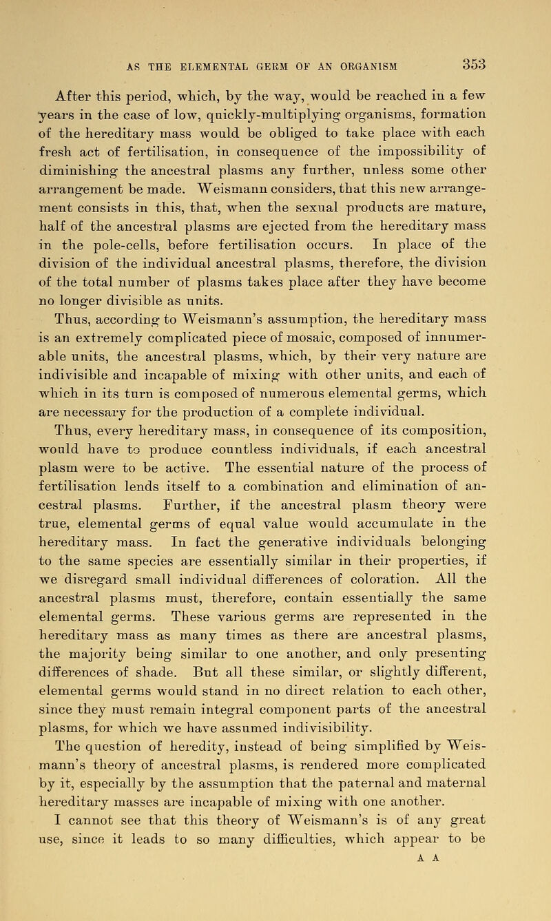 After this period, wliicli, by the way, would be reached in a few years in the case of low, quickly-nmltiplying organisms, formation of the hereditary mass would be obliged to take place with each, fresh act of fertilisation, in consequence of the impossibility of diminishing the ancestral plasms any further, unless some other arrangement be made. Weismann considers, that this new arrange- ment consists in this, that, when the sexual products are mature, half of the ancestral plasms are ejected from the hereditary mass in the pole-cells, before fertilisation occurs. In place of the division of the individual ancestral plasms, therefore, the division of the total number of plasms takes place after they have become no longer divisible as units. Thus, according to Weismann's assumption, the hereditary mass is an extremely complicated piece of mosaic, composed of innumer- able units, the ancestral plasms, which, by their very nature are indivisible and incapable of mixing vrith other units, and each of which in its turn is composed of numerous elemental germs, which are necessary for the production of a complete individual. Thus, every hereditary mass, in consequence of its composition, would have to produce countless individuals, if each, ancestral plasm were to be active. The essential nature of the process of fertilisation lends itself to a combination and elimination of an- cestral plasms. Further, if the ancestral plasm theory were true, elemental germs of equal value would accumulate in the hereditary mass. In fact the generative individuals belonging to the same species are essentially similar in their properties, if we disregard small individual differences of coloration. All the ancestral plasms must, therefore, contain essentially the same elemental germs. These various germs are represented in the hereditary mass as many times as there are ancestral plasms, the majority being similar to one another, and only presenting differences of shade. But all these similar, or slightly different, elemental germs would stand in no direct relation to each other, since they must remain integral component parts of the ancestral plasms, for which we have assumed indivisibility. The question of heredity, instead of being simplified by Weis- mann's theory of ancestral plasms, is rendered more complicated by it, especially by the assumption that the paternal and maternal hereditary masses are incapable of mixing with one another. I cannot see that this theory of Weismann's is of any great use, since it leads to so many difficulties, which appear to be A A