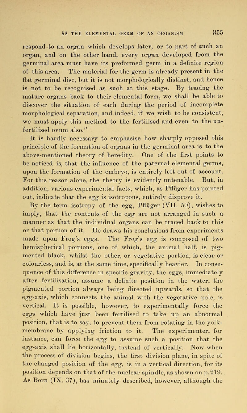 respond-to an organ which develops later, or to part of snoh an organ, and on the other hand, every organ developed from the germinal area must have its preformed germ in a definite region of this area. The material for the germ is already present in the flat germinal disc, but it is not morphologically distinct, and hence is not to be recognised as such at this stage. By tracing the mature organs back to their elemental form, we shall be able to discover the situation of each during the period of incomplete morphological separation, and indeed, if we wish to be consistent, we must apply this method to the fertilised and even to the un- fertilised ovum also. It is hardly necessary to emphasise how sharply opposed this principle of the formation of organs in the germinal area is to the above-mentioned theory of heredity. One of the first points to be noticed is, that the influence of the pfjiternal elemental germs, upon the formation of the embryo, is entirely left out of account. For this reason alone, the theory is evidently untenable. But, in addition, various experimental facts, which, as Pfliiger has pointed out, indicate that the egg is isotropous, entirely disprove it. By the term isotropy of the egg, Pflijger (VII. 50), wishes to imply, that the contents of the egg are not arranged in such a manner as that the individual organs can be traced back to this or that portion of it. He draws his conclusions from experiments made upon Frog's eggs. The Frog's egg is composed of two hemispherical portions, one of which, the animal half, is pig- mented black, whilst the other, or vegetative portion, is clear or colourless, and is, at the same time, specifically heavier. In conse- quence of this difference in specific gravity, the eggs, immediately after fertilisation, assume a definite position in the water, the pigmented portion always being directed upwards, so that the egg-axis, which connects the aninial with the vegetative pole, is vertical. It is possible, however, to experimentally force the eggs which have just been fertilised to take up an abnormal position, that is to say, to prevent them from rotating in the yolk- membrane by applying friction to it. The experimenter, for instance, can force the egg to assume such a position that the egg-axis shall lie hori55ontally, instead of vertically. Now when the process of division begins, the first division plane, in spite of the changed position of the egg, is in a vertical direction, for its position depends on that of the nuclear spindle, as shown on p. 219. As Born (IX. 37), has minutely described, however, although the