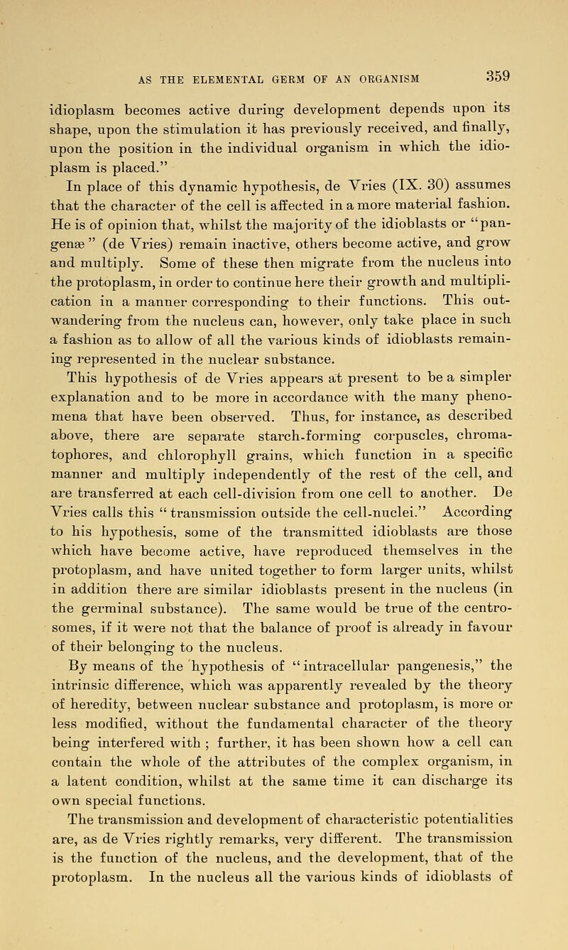 idioplasm becomes active during development depends npon its shape, upon the stimulation it has previously received, and finally, upon the position in the individual organism in which, the idio- plasm is placed. In place of this dynamic hypothesis, de Vries (IX. 30) assumes that the character of the cell is affected in a more material fashion. He is of opinion that, whilst the majority of the idioblasts or pan- genge  (de Yries) remain inactive, others become active, and grow and multiply. Some of these then migrate from the nucleus into the protoplasm, in order to continue here their growth and multipli- cation in a manner corresponding to their functions. This out- wandering from the nucleus can, however, only take place in such, a fashion as to allow of all the various kinds of idioblasts remain- ing represented in the nuclear substance. This hypothesis of de Yries appears at present to be a simpler explanation and to be more in accordance with, the many pheno- mena that have been observed. Thus, for instance, as described above, there are separate starch-forming corpuscles, chroma- tophores, and chlorophyll grains, which function in a specific manner and multiply independently of the rest of the cell, and are transferred at each cell-division from one cell to another. De Vries calls this transmission outside the cell-nuclei. According to his hypothesis, some of the transmitted idioblasts are those which have become active, have reproduced themselves in the protoplasm, and have united together to form larger units, whilst in addition there are similar idioblasts present in the nucleus (in the germinal substance). The same would be true of the centro- somes, if it were not that the balance of proof is already in favour of their belonging to the nucleus. By means of the hypothesis of  intracellular pangenesis, the intrinsic difference, which was apparently revealed by the theoiy of heredity, between nuclear substance and protoplasm, is more or less modified, without the fundamental character of the theory being interfered with ; further, it has been shown how a cell can contain the whole of the attributes of the complex organism, in a latent condition, whilst at the same time it can discharge its own special functions. The transmission and development of chai'acteristic potentialities are, as de Vries rightly remarks, very different. The transmission is the function of the nucleus, and the development, that of the protoplasm. In the nucleus all the various kinds of idioblasts of