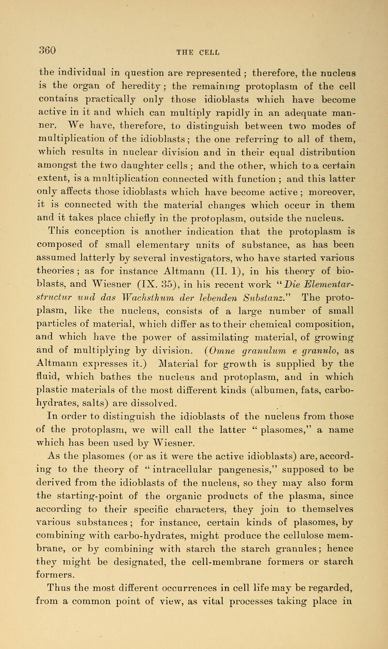 the individual in question ai^e represented ; therefoi'e, the nucleus is the organ of heredity; the remaining protoplasm of the cell contains practically only those idioblasts which have become active in it and which can multiply rapidly in an adequate man- ner. We have, therefore, to distinguish between two modes of multiplication of the idioblasts; the one referring to all of them, which results in nuclear division and in their equal distribution amongst the two daughter cells ; and the other, which to a certain extent, is a multiplication connected with function ; and this latter only affects those idioblasts which have become active ; moreover, it is connected with the material changes which occur in them and it takes place chiefly in the pi-otoplasm, outside the nucleus. This conception is another indication that the protoplasm is composed of small elementary units of substance, as has been assumed latterly by several investigators, who have started various theories ; as for instance Altmann (II. 1), in his theory of bio- blasts, and Wiesner (IX. 35), in his recent work Die Elementar- structur ^ind das Wachsthum der lebenden Substanz. The proto- plasm, like the nucleus, consists of a large number of small particles of material, which differ as to their chemical composition, and which have the power of assimilating material, of growing and of multiplying by division. (Omne gramdum e granule, as Altmann expresses it.) Material for growth is sxipplied by the fluid, which bathes the nucleus and protoplasm, and in which plastic materials of the most different kinds (albumen, fats, carbo- hydrates, salts) are dissolved. In order to distinguish the idioblasts of the nucleus from those of the protoplasm, we will call the latter  plasomes, a name which has been used by Wiesner. As the plasomes (or as it were the active idioblasts) are, accord- ing to the theory of  intracellular pangenesis, supposed to be derived from the idioblasts of the nucleus, so they may also form the starting-point of the organic products of the plasma, since according to their specific characters, they join to themselves various substances; for instance, certain kinds of plasomes, by combining with carbo-hydrates, might produce the cellulose mem- brane, or by combining with starch the starch granules; hence they might be designated, the cell-membrane formers or starch formers. Thus the most different occurrences in cell life may be regarded, from a common point of view, as vital processes taking place in