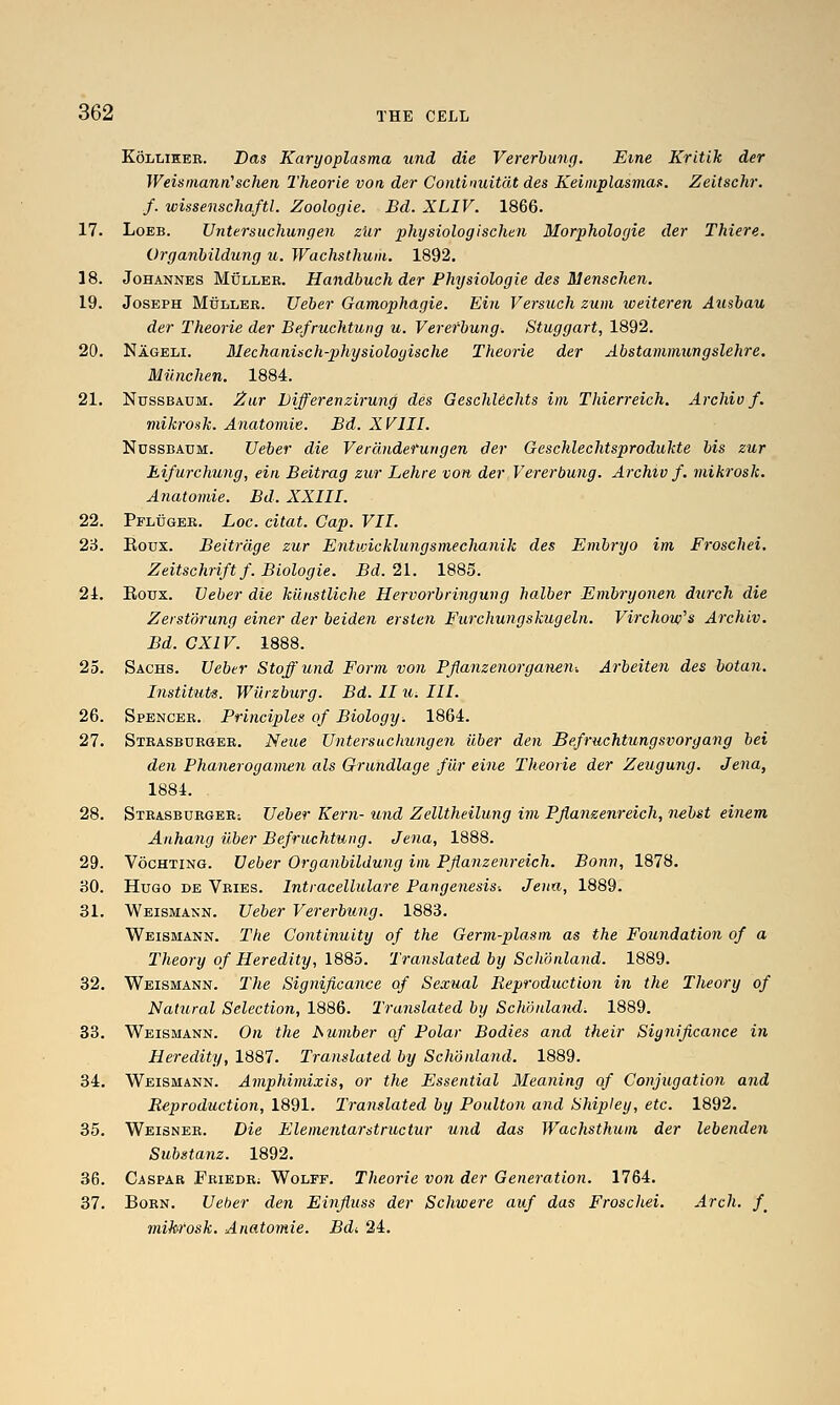 KoLLiEER. Das Karyoplasma und die Vererbung. Erne Kritik der WeismanrCschen Theorie von der Continuitdt des Keiniplasmas. Zeitschr. f. wissenschaftl. Zoologie. Bd. XLIV. 1866. 17. LoEB. Untersuchungen zur physiologlschen Morphologic der Thieve. Organbildung u. Waehsthum. 1892. 18. Johannes Muller. Handbuch der Physiologic des Menschen. 19. Joseph Muller. Ueber Gamophagie. Ein Versuch zum weiteren Ausbau der Theorie der Be.fruchtung u. Vererbung. Stuggart, 1892. 20. Nageli. Mechanisch-physiologische Theorie der Abstammungslehre. Miinchen. 1884. 21. NussBAUM. 2iu,r Differenzii-ung des Geschlechts im Thierreich. Archio f. mikrosk. Anatomie. Bd. XVIII. NussBAUM. Ueber die Verdiiderungen der Geschlechtsprodukte bis zur Eifurchu7ig, ein Beitrag zur Lehre von der Vererbung. Archiv f. mikrosk. Anatomie. Bd. XXIII. 22. Pfluger. Loc. citat. Cap. VII. 2'6. Eoux. Beitrdge zur Enticicklungsmechanik des Embryo im Frosehei. Zeitschriftf. Biologie. Bd. 21. 1885. 21. Roux. Ueber die kiinstliche Hervorbringung halber Embi-yonen durch die Zerstorung einer der beiden ersten Furchungskugeln. Virchoie's Archiv. Bd. GXIV. 1888. 25. Sachs. Ueber Staff und Form von Pflanzenorgaiun-. Arheiten des botan. Instituts. WUrzburg. Bd. II u. III. 26. Spencer. Principles of Biology. 18Qi. 27. Stbasbdrger. Neue Untersuchungen iiber den Be.fruchtungsvorgang bei den PhanerogaDien als Grundlage .filr eine Theorie der Zeugung. Jena, 1884. 28. STRASBURGERi Uebcv Kem- und Zelltheilung im Pjianzenreich, nebst einem Anhang ilber Befruchtung. Jena, 1888. 29. VocHTiNG. Ueber Organbildung im Pflanzenreich. Bonn, 1878. 30. Hugo de Vries. Intracellulare Pangenesis-. Jena, 1889. 31. Weismann. Ueber Vererbung. 1883. Weismann. The Continuity of the Germ-plasm as the Foundation of a Theory of Heredity, 1885. Translated by Schonland. 1889. 32. Weismann. The Significance of Sexual Reproduction in the Theory of Natural Selection, 1886. Translated by Schonland. 1889. 33. Weismann. On the JSurnber of Polar Bodies and their Significance in Heredity, 1887. Translated by Schonland. 1889. 34. Weismann. Amphimixis, or the Essential Meaning of Conjugation and Reproduction, 1891. Translated by Poulton and Shipley, etc. 1892. 35. Weisner. Die Elementarstructur und das Waehsthum der lebenden Substanz. 1892. 36. Caspar Friedr; Wolff. Theorie von der Generation. 1764. 37. Born. Ueber den Einfluss der Schwere auf das Frosehei. Arch. /_ mikrosk. Anatomie. Bdi 24.