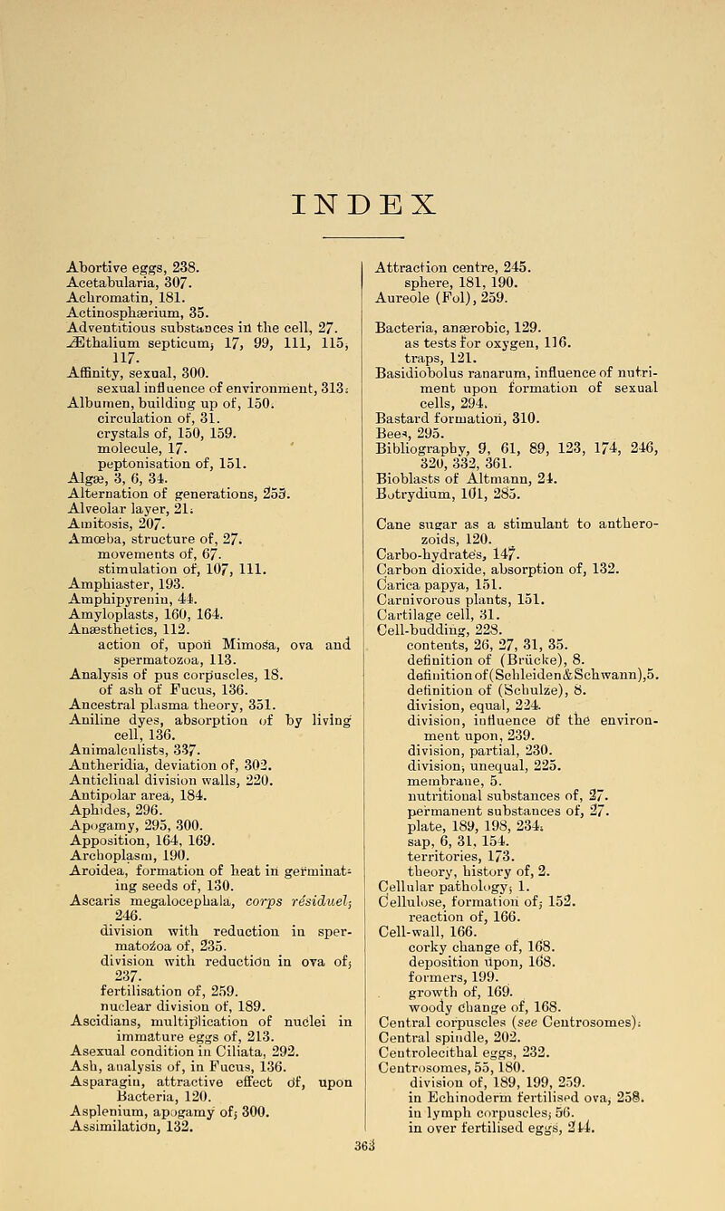 INDEX Abortive eggs, 238. Acetabularia, 307. Achromatin, 181. Actinosphserium, 35. Adventitious substances in the cell, 27. ^tbalium septicunij 17, 99, 111, 115^ 117. Affinity, sexual, 300. sexual influence of environment, 313: Albumen, building up of, 150. circulation of, 31. crystals of, 150, 159. molecule, 17. peptonisation of, 151. Algse, 3, 6, 34. Alternation of generations, 2o9. Alveolar layer, 21; Amitosis, 207. Amoeba, structure of, 27. movements of, ^l. stimulation of, 107, HI. Ampbiaster, 193. Ampbipyrenin, 44. Amyloplasts, 160, 164. Anaestbetics, 112. action of, upoii Mimosa, ova and spermatozoa, 113. Analysis of pus corpuscles, IS. of asb of Fucus, 136. Ancestral plusma theory, 351. Aniline dyes, absorption of by living cell, 136. Animalculists, 337. Antberidia, deviation of, 302. Anticlinal division walls, 220. Antipolar area, 184. Apbides, 296. Apogamy, 295, 300. Apposition, 164, 169. Archoplasm, 190. Aroidea, formation of beat in germinat- ing seeds of, 130. Ascaris megalocepbala, cor'ps residuel; 246. division witb reduction in sper- matozoa of, 235. division with reduction in ova ofj 237. fertilisation of, 259. nuclear division of, 189. Ascidians, multijilication of nuclei in immature eggs of, 213. Asexual condition in Ciliata, 292. Asb, analysis of, in Fucus, 136. Asparagiu, attractive effect df, upon Bacteria, 120. Asplenium, apogamy of,- 300. Assimilation, 132. Attraction centre, 245. sphere, 181, 190. Aureole (Fol),259. Bacteria, anserobic, 129. as tests for oxygen, 116. traps, 121. Basidiobolus ranarum, influence of nutri- ment upon formation of sexual cells, 294. Bastard formation, 310. Bee^ 295. Bibliography, 9, 61, 89, 123, 174, 246, 320, 332, 361. Bioblasts of Altmann, 24. Batrydium, lOl, 2S5. Cane sus:ar as a stimulant to antbero- zoids, 120. Carbo-hydrates, 14?. Carbon dioxide, absorption of, 132. Carica papya, 151. Carnivorous plants, 151. Cartilage cell, 31. Cell-budding, 228. contents, 26, 27, 31, 35. definition of (Briicke), 8. definition of (Scbleiden&Scbwann),5. definition of (Scbulze), S. division, equal, 224. division, infiuence Of the environ- ment upon, 239. division, partial, 230. division; unequal, 225. membrane, 5. nutritional substances of, 27. pei-manent substances of, 27. plate, 189, 198, 234; sap, 6, 31, 154. territories, 173. theory, history of, 2. Cellular pathologyj 1. Cellulose, formation ofj 152. reaction of, 166. Cell-wall, 166. corky change of, 168. deposition Upon, l68. formers, 199. growth of, 169. woody change of, 168. Central corpuscles (see Ceutrosomes); Central spindle, 202. Ceutrolecithal eggs, 232. Centrosomes, 55,180. division of, 189, 199, 259. in Eebinoderin fertilised ova^ 25S. in lymph corpuscles; 56. in over fertilised eggs, 2l4. 36iJ