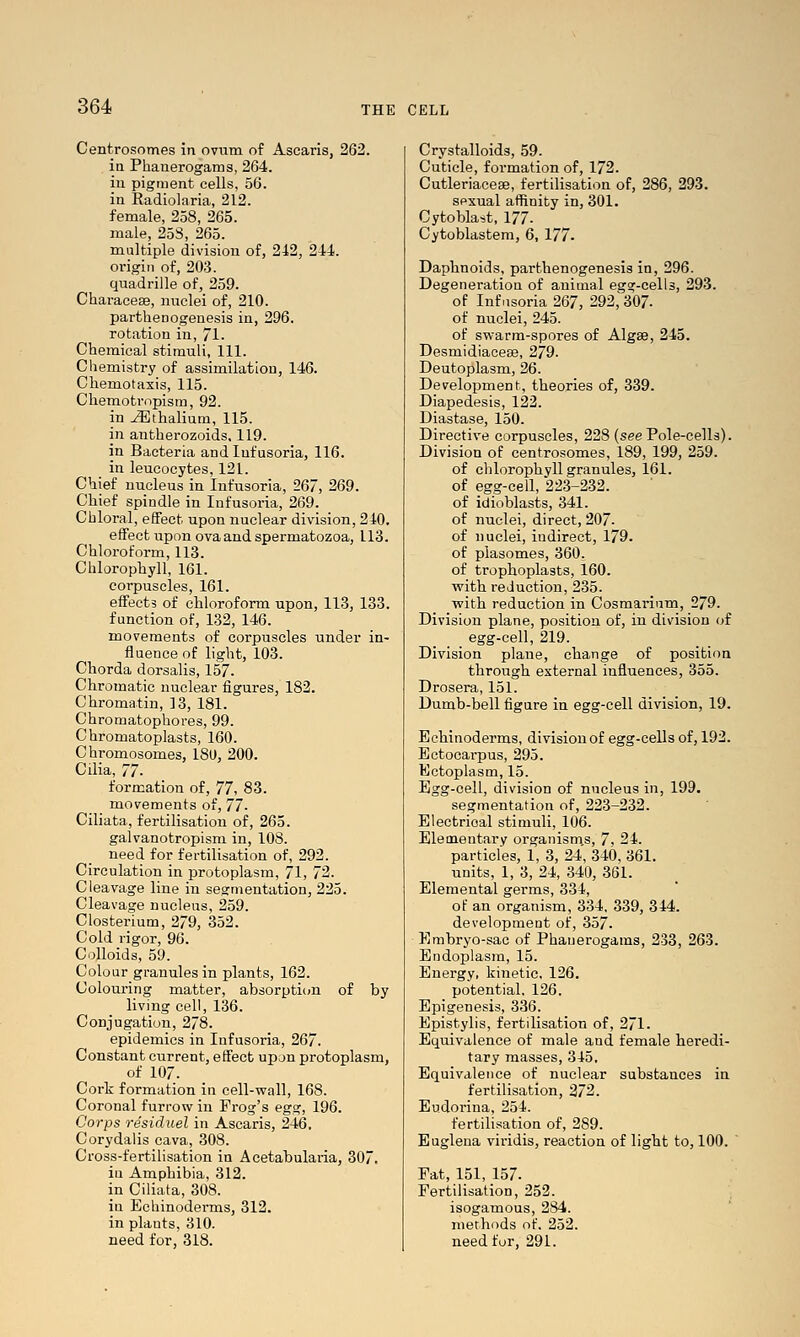 Centrosomes in ovum of Ascaris, 262. in Phanerogams, 264. in pigment cells, 56. in Radiolaria, 212. female, 258, 265. male, 253, 265. multiple division of, 242, 244. origin of, 203. quadrille of, 259. Characese, nuclei of, 210. parthenogenesis in, 296. rotation in, 71. Chemical stimuli, 111. Chemistry of assimilation, 146. Cliemotaxis, 115. Chemotropism, 92. in ^thalium, 115. in antherozoids. 119. in Bacteria and Infusoria, 116. in leucocytes, 121. Chief nucleus in Infusoria, 267, 269. Chief spindle in Infusoria, 269. Chloral, eflfect upon nuclear division, 240. effect upon ova and spermatozoa, 113. Chloroform, 113. Chlorophyll, 161. corpuscles, 161. effects of chloroform upon, 113, 133. function of, 132, 146. movements of corpuscles under in- fluence of light, 103. Chorda dorsalis, 157. Chromatic nuclear figures, 182. Chromatin, 13, 181. Chromatophores, 99. Chromatoplasts, 160. Chromosomes, 18U, 200. Cilia, 77. formation of, 71, 83. movements of, 77- Ciliata, fertilisation of, 265. galvanotropism in, 108. need for fertilisation of, 292. Circulation in protoplasm, 71, 72. Cleavage line in sesrmentation, 225. Cleavage nucleus, 259. Closterium, 279, 352. Cold rigor, 96. Colloids, 59. Colour granules in plants, 162. Colouring matter, absorpti(m of by living cell, 136. Conjugation, 278. epidemics in Infusoria, 267. Constant current, effect upon protoplasm, of 107. Cork formation in cell-wall, 168. Coronal furrow in Frog's egs;, 196. Corps residuel in Ascaris, 246. Corydaiis cava, 308. Cross-fertilisation in Acetabularia, 30. in Amphibia, 312. in Ciliata, 308. in Echinoderms, 312. in plants, 310. need for, 318. Crystalloids, 59. Cuticle, formation of, 172. Cutleriaceae, fertilisation of, 286, 293. sexual affinity in, 301. Cytobla^t, 177- Cytoblastem, 6, 177- Daphnoids, parthenogenesis in, 296. Degeneration of animal egg-cells, 293. of Infusoria 267, 292,^307. of nuclei, 245. of swarm-spores of Algse, 245. Desmidiace*, 279. Deutoplasm, 26. Development, theories of, 339. Diapedesis, 122. Diastase, 150. Directive corpuscles, 228 (see Pole-cells). Division of centrosomes, 189, 199, 259. of chlorophyll granules, 161. of egg-cell, 22.3-232. of idioblasts, 341. of nuclei, direct, 207. of nuclei, indirect, 179. of plasomes, 360. of trophoplasts, 160. with reduction, 235. with reduction in Cosmarium, 279. Division plane, position of, in division of egg-cell, 219. Division plane, change of position through external influences, 355. Drosera, 151. Dumb-bell figure in egg-cell division, 19. Echinodei'ms, division of egg-cells of, 192. Ectocarpus, 295. Ectoplasm, 15. Egg-cell, division of nucleus in, 199. segmentation of, 223-232. Electrical stimuli, 106. Elementary organisms, 7, 24. particles, 1, 3, 24, 340, 361. units, 1, 3, 24, 340, 361. Elemental germs, 334, of an organism, 334. 339, 344. development of, 357. Embryo-sac of Phanerogams, 233, 263. Endoplasm, 15. Energy, kinetic, 126. potential. 126. Epigenesis, 336. Epistylis, fertilisation of, 271. Equivalence of male and female heredi- tary masses, 345. Equivalence of nuclear substances in fertilisation, 272. Eudorina, 254. fertilisation of, 289. Euglena viridis, reaction of light to, 100. Fat, 151, 157. Fertilisation, 252. isogamous, 284. methods of. 252. need for, 291.