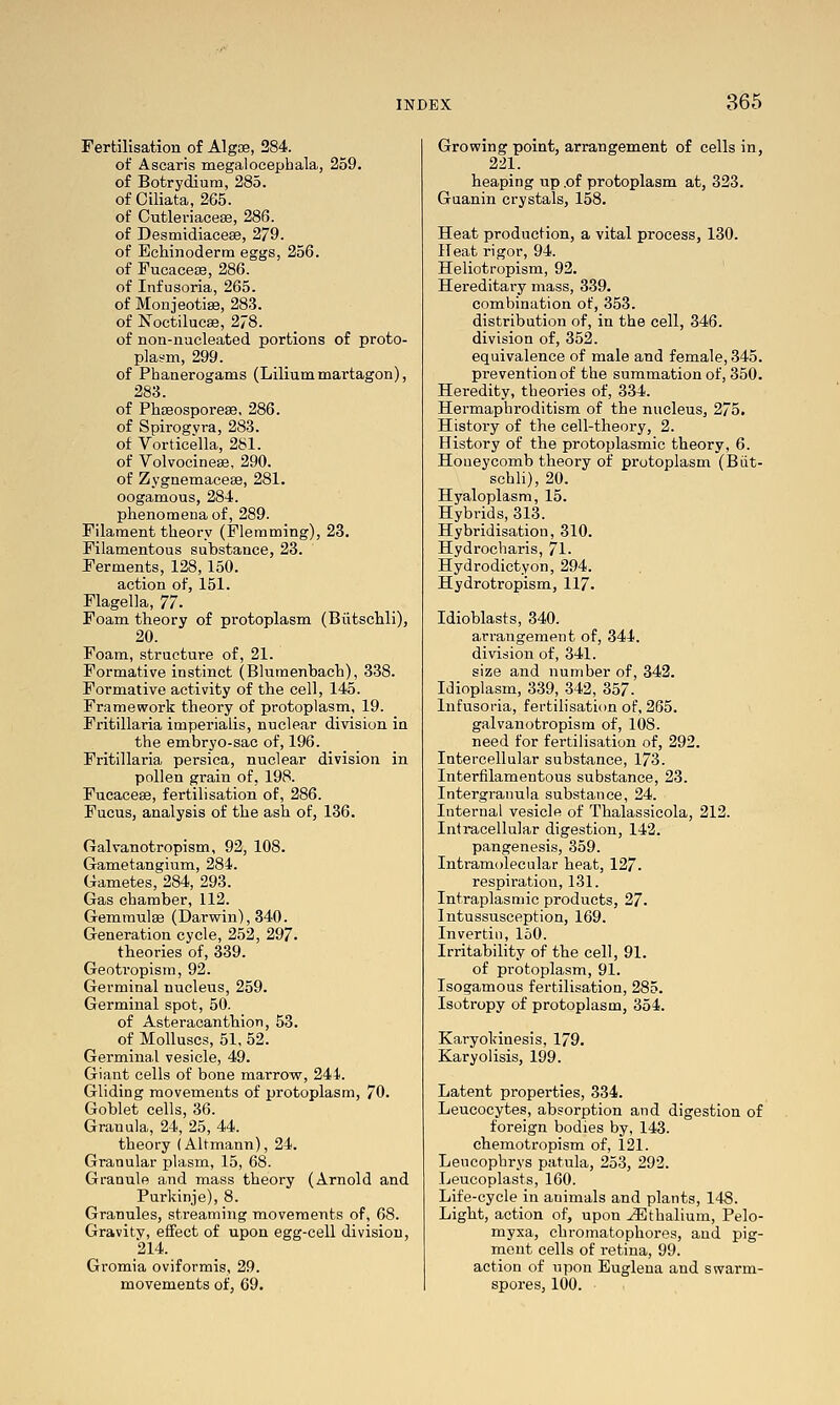 Fertilisation of Algoe, 284. of Ascaris megaloeephala, 259. of Botrydium, 285. of Ciliata, 265. of Cutleriacese, 286. of Desmidiaeese, 279. of Bchinoderm eggs, 256. of Fueace£B, 286. of Infusoria, 265. of Monjeotise, 283. of Noctilucse, 278. of non-nacleated portions of proto- plasm, 299. of Phanerogams (Liliummartagon), 283. of Phaeosporese, 286. of Spirogyra, 283. of Vorticella, 281. of Volvocinese, 290. of Zygnemaceffi, 281. oogamous, 284. phenomena of, 289. Filament theory (Flenaming), 23. Filamentous substance, 23. Ferments, 128,150. action of, 151. Flagella, 'Jl. Foam theory of protoplasm (Biitschli), 20. Foam, structure of, 21. Formative instinct (Blumenbact), 338. Formative activity of the cell, 145. Framework theory of protoplasm, 19. Fritillaria imperialis, nuclear division in the embryo-sac of, 196. Fritillaria persica, nuclear division in pollen grain of, 198. Fucacese, fertilisation of, 286. Fucus, analysis of the ash of, 136. Galvanotropism, 92, 108. Gametangium, 284. Gametes, 284, 293. Gas chamber, 112. Gemraulas (Darwin), 340. Generation cycle, 252, 297. theories of, 339. Geotropism, 92. Germinal nucleus, 259. Germinal spot, 50. of Asteraeanthion, 53. of Molluscs, 51, 52. Germinal vesicle, 49. Giant cells of bone marrow, 244. Gliding movements of protoplasm, 70. Goblet cells, 36. Granula, 24, 25, 44. theory (Altmann), 24. Granular plasm, 15, 68. Granule and mass theory (Arnold and Purkinje), 8. Granules, streaming movements of, 68. Gravity, effect of upon egg-cell division, 214. Gromia oviformis, 29. movements of, 69. Growing point, arrangement of cells in, 221. heaping up .of protoplasm at, 323. Guanin crystals, 158. Heat production, a vital process, 130. Heat rigor, 94. Heliotropism, 92. Hereditary mass, 339. combination of, 353. distribution of, in the cell, 346. division of, 352. equivalence of male and female, 345. prevention of the summation of, 350. Heredity, theories of, 334. Hermaphroditism of the nucleus, 275. History of the cell-theory, 2. History of the protoplasmic theory, 6. Honeycomb theory of protoplasm (Biit- schli), 20. Hyaloplasm, 15. Hybrids, 313. Hybridisation, 310. Hydrocharis, 71. Hydrodictyon, 294. Hydrotropism, 117. Idioblasts, 340. arrangement of, 344. division of, 341. size and number of, 342. Idioplasm, 339, 342, 357. Infusoria, fertilisation of, 265. galvanotropism of, 108. need for fertilisation of, 292. Intercellular substance, 173. Interfilamentous substance, 23. Intergranula substance, 24. Internal vesicle of Thalassicola, 212. Intracellular digestion, 142. pangenesis, 359. Intramolecular heat, 127. respiration, 131. Intraplasmic products, 27. Intussusception, 169. Invertin, 150. Irritability of the cell, 91. of protoplasm, 91. Isogamous fertilisation, 285. Isotropy of protoplasm, 354. Karyokinesis, 179. Karyolisis, 199. Latent properties, 334. Leucocytes, absorption and digestion of foreign bodies by, 143. chemotropism of, 121. Leucophrys patula, 253, 292. Leucoplasts, 160. Life-cycle in animals and plants, 148. Light, action of, upon ^thalium, Pelo- myxa, chromatophores, and pig- ment cells of retina, 99. action of upon Euglena and swarm- spores, 100.