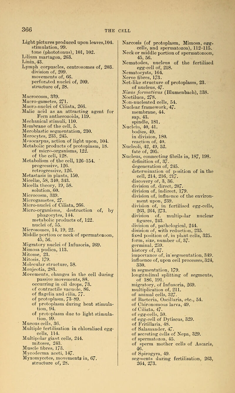 Light pictures produced upon leaves,104. stimulation, 99. tone (phototonus), 101, 102. Lilium martagon, 263. Linin,43. Lymph corpuscles, centrosomes of, 203. division of, 209. movements of, 66. perforated nuclei of, 209. structure of, 28. Macrocosm, 339. Macro-gametes, 271. Macro-nuclei of Ciliata, 266. Malic acid as an attracting agent for Fern antbei-ozoids, 119. Mechanical stimuli, 110. Membrane of the cell, 5. Meroblastic segmentation, 230. Merocytes, 233, 245. Mesocarpus, action of light upon, 104. Metabolic products of protoplasm, 18. of micro-organisms, 122. of the cell, 128. Metabolism of the cell, 126-154. ' progressive, 126. retrogressive, 126. Metastasis in plants, 150. Micella}, 58, 340, 343. Micella tlieory, 19, 58. solution, 60. Microcosm, 339. Microgametes, 27. Micro-nuclei of Ciliata, 266. Micro-organisms, destruction of, by phagocytes, 144. metabolic products of, 122. nuclei of, 55. Microsomes, 14, 19, 22. Middle portion or neck of spermatozoon, 45, 56. _ Migratory nuclei of Infusoria, 269. Mimosa pudica, 113. Mitome, 23. Mitosis, 179. Molecular structure, 58. MoDJeotia, 283. Movements, changes in the cell during passive movements, 88, occurring in oil drops, 73. of contractile vacuole, 86. of flagelia and cilia, 77. of protoplasm, 73-89. of protoplasm during heat stimula- tion, 94. of protoplasm due to light stimula- tion, 99. Mucous cells, 36. Multiple fertilisation in chloralised egg- _ cells, 114. Multipolar giant cells, 244. mitoses, 243. Muscle fibres, 173. Mycoderma aceti, 147. Myxomycetes, movements in, 67, structure of, 28. Narcosis (of protoplasm. Mimosa, esg- cells, and spermatozoa), 112-115. Neck or middle portion of spermatozoon, 45, 56. Nematodes, nucleus of the fertilised egg-cell of, 218. Nematocysts, 164. Nerve fibres, 173. Net-like structure of protoplasm, 23. of nucleus, 47. Nisus formativus (Blumenbach), 338. Noctiluca, 278. Non-nucleated cells, 54. Nuclear framework, 47. membrane, 44. sap, 43. spindle, 181. Nucleiii, 40, 41. bodies, 49. in division, 180. reaction of, 40. Nucleoli, 42, 49, 52. fate of, 205. Nucleus, connecting fibrils in, 187, 198. definition of, 37. degeneration of, 245. determination of position of in the cell, 214, 216, 217. discovery of, 3, 36. division of, direct, 207. division of, indirect, 179. division of, influence of the environ- ment upon,239. division of, in fertilised egg-cells, 2^3, 264, 273. division of, multipolar nuclear figures, 243. division of, pathological, 244. division of, with reduction, 235. fixed position of, in plant cells, 325. form, size, number of, 37- germinal, 259. history of, 37. imporrance of, in'segmentation, 349. influence of, upon cell processes, 324, 330. in segmentation, 179. longitudinal splitting of segments, of 186, 191. migratory, of Infusoria, 269. multiplication of, 211. of animal cells, 327. of Bacteria, Oscillaria, etc., 54. of Cbironomous larva, 49. of Ciliata, 47. of egg-cells, 50. of egg-cell of Dytiscus, 329. of Fritillaria, 48. of Salamander, 47. of secreting cells of Nepa, 329. of spermatozoa, 45. of sperm mother cells of Ascaris, 46. of Spirogyra, 49. segments during fertilisation, 263, 264, 273.